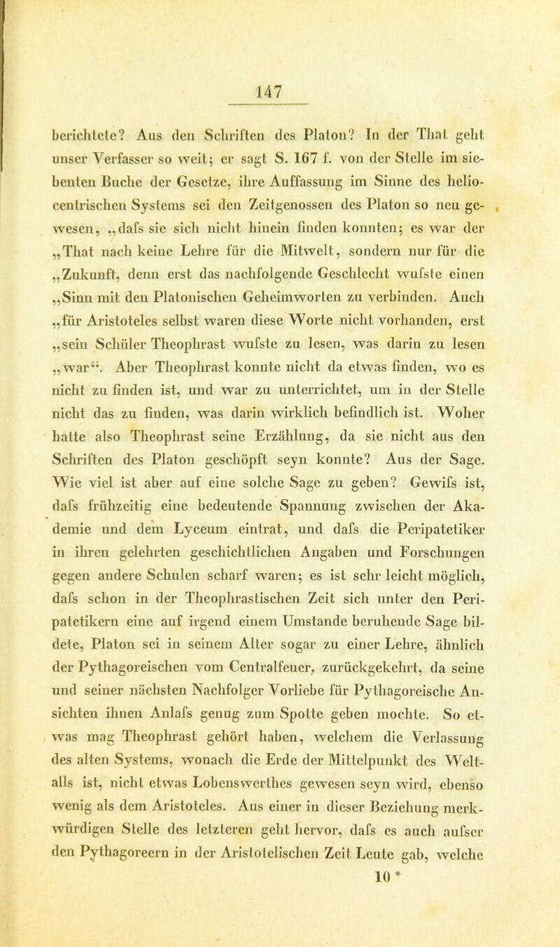 berichtete? Aus den Schriften des Plalon? In der Thal geht unser Verfasser so weit; er sagt S. 167 f. von der Stelle im sie- benten Buche der Gcsclze, ihre Auffassung im Sinne des helio- centrischen Systems sei den Zeitgenossen des Platon so neu ge- , wesen, .,dafs sie sich nicht hinein finden konnten; es war der „That nach keine Lehre für die Mitwelt, sondern nur für die „Zukunft, denn erst das nachfolgende Geschlecht wufste einen „Sinn mit den Platonischen Gelicimworten zu verbinden. Auch „für Aristoteles selbst waren diese Worte nicht vorhanden, erst „sein Schüler Theophrast wufste zu lesen, was darin zu lesen ,,war‘;. Aber Theophrast konnte nicht da etwas finden, wo es nicht zu finden ist, und war zu unterrichtet, um in der Stelle nicht das zu finden, was darin wirklich befindlich ist. Woher halte also Theophrast seine Erzählung, da sie nicht aus den Schriften des Platon geschöpft seyn konnte? Aus der Sage. Wie viel ist aber auf eine solche Sage zu geben? Gewifs ist, dafs frühzeitig eine bedeutende Spannung zwischen der Aka- demie und dem Lyceum eintrat, und dafs die Peripatetiker in ihren gelehrten geschichtlichen Angaben und Forschungen gegen andere Schulen scharf waren; es ist sehr leicht möglich, dafs schon in der Theophrastischen Zeit sich unter den Peri- patetikern eine auf irgend einem Umstande beruhende Sage bil- dete, Platon sei in seinem Aller sogar zu einer Lehre, ähnlich der Pythagoreischen vom Centralfeuer, zurückgekehrt, da seine und seiner nächsten Nachfolger Vorliebe für Pythagoreische An- sichten ihnen Anlafs genug zum Spotte geben mochte. So et- was mag Theophrast gehört haben, welchem die Verfassung des alten Systems, wonach die Erde der Mittelpunkt des Welt- alls ist, nicht etwas Lobenswcrlhes gewesen seyn wird, ebenso wenig als dem Aristoteles. Aus einer in dieser Beziehung merk- würdigen Stelle des letzteren geht hervor, dafs es auch aufscr den Pythagorecrn in der Aristotelischen Zeit Leute gab, welche 10 *