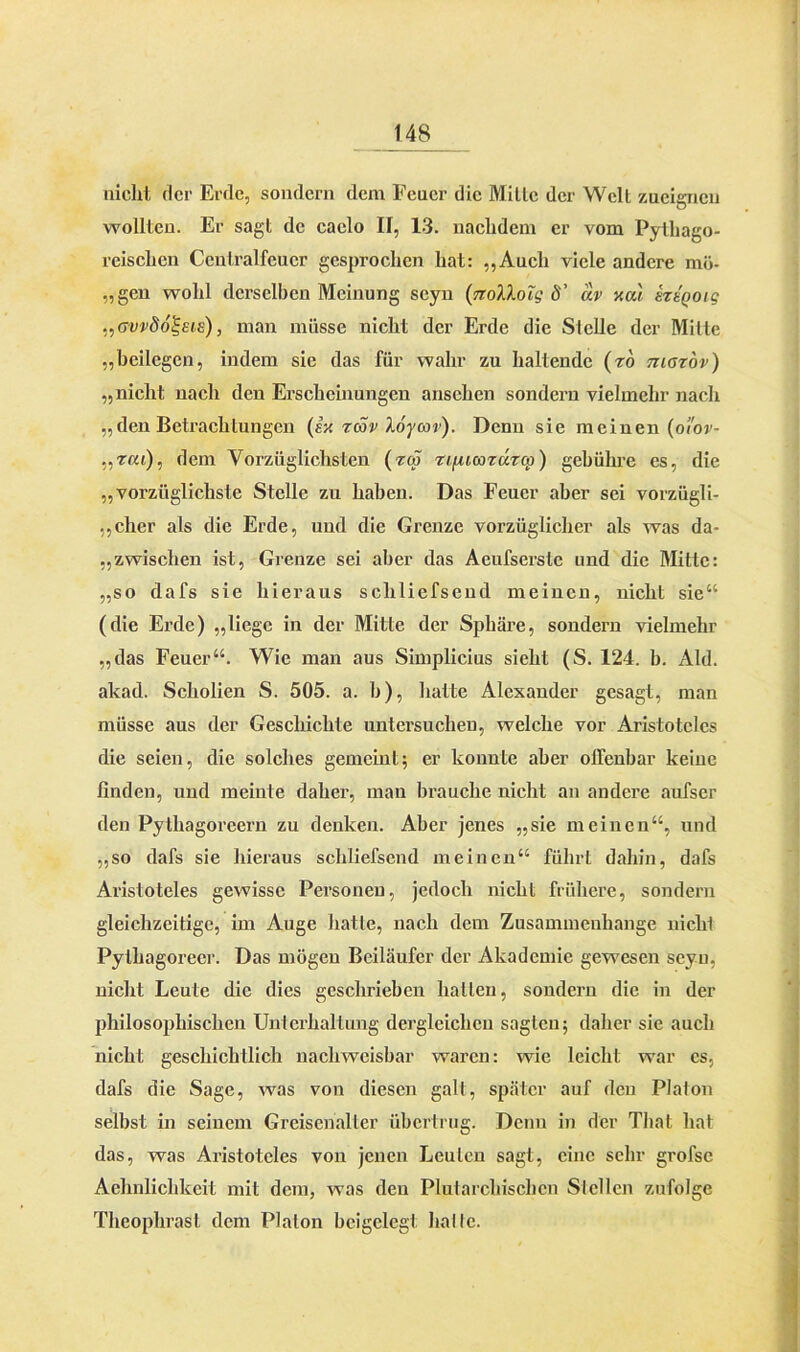 nicht der Erde, sondern dem Feuer die Mille der Welt zueignen wollten. Er sagt de caclo II, 13. nachdem er vom Pythago- reischen Centralfeucr gesprochen hat: „Auch viele andere mö- „gen wohl derselben Meinung scyn (nolXoTg 8’ uv xul sttQoig „Gvvdo^Eis), man müsse nicht der Erde die Stelle der Mitte „beilegen, indem sie das für wahr zu haltende (ro maröv) „nicht nach den Erscheinungen arischen sondern vielmehr nach „den Betrachtungen (ix räv loycov). Denn sie meinen (oi'ov- „rat), dem Vorzüglichsten (zm rifucazuzcp) gebühre es, die „vorzüglichste Stelle zu haben. Das Feuer aber sei vorzügli- cher als die Erde, und die Grenze vorzüglicher als was da- zwischen ist, Grenze sei aber das Acufserslc und die Mitte: „so dafs sie hieraus schliefsend meinen, nicht sie“ (die Erde) „liege in der Mitte der Sphäre, sondern vielmehr „das Feuer“. Wie man aus Simplicius sieht (S. 124. b. Aid. akad. Scholien S. 505. a. h), hatte Alexander gesagt, man müsse aus der Geschichte untersuchen, welche vor Aristoteles die seien, die solches gemeint; er konnte aber offenbar keine linden, und meinte daher, man brauche nicht an andere aufser den Pythagoreern zu denken. Aber jenes „sie meinen“, und „so dafs sie hieraus schliefsend meinen“ führt dahin, dafs Aristoteles gewisse Personen, jedoch nicht frühere, sondern gleichzeitige, im Auge hatte, nach dem Zusammenhänge nicht Pyllragoreer. Das mögen Beiläufer der Akademie gewesen scyn, nicht Leute die dies geschrieben hallen, sondern die in der philosophischen Unterhaltung dergleichen sagten; daher sie auch nicht geschichtlich nachweisbar waren: wie leicht war cs, dafs die Sage, was von diesen galt, später auf den Platon selbst in seinem Greisehalter übertrug. Denn in der That hat das, was Aristoteles von jenen Leuten sagt, eine sehr grofsc Achnlichkeit mit dem, was den Plutarcliischcn Slcllen zufolge Theophrasl dem Platon beigelegt halte.