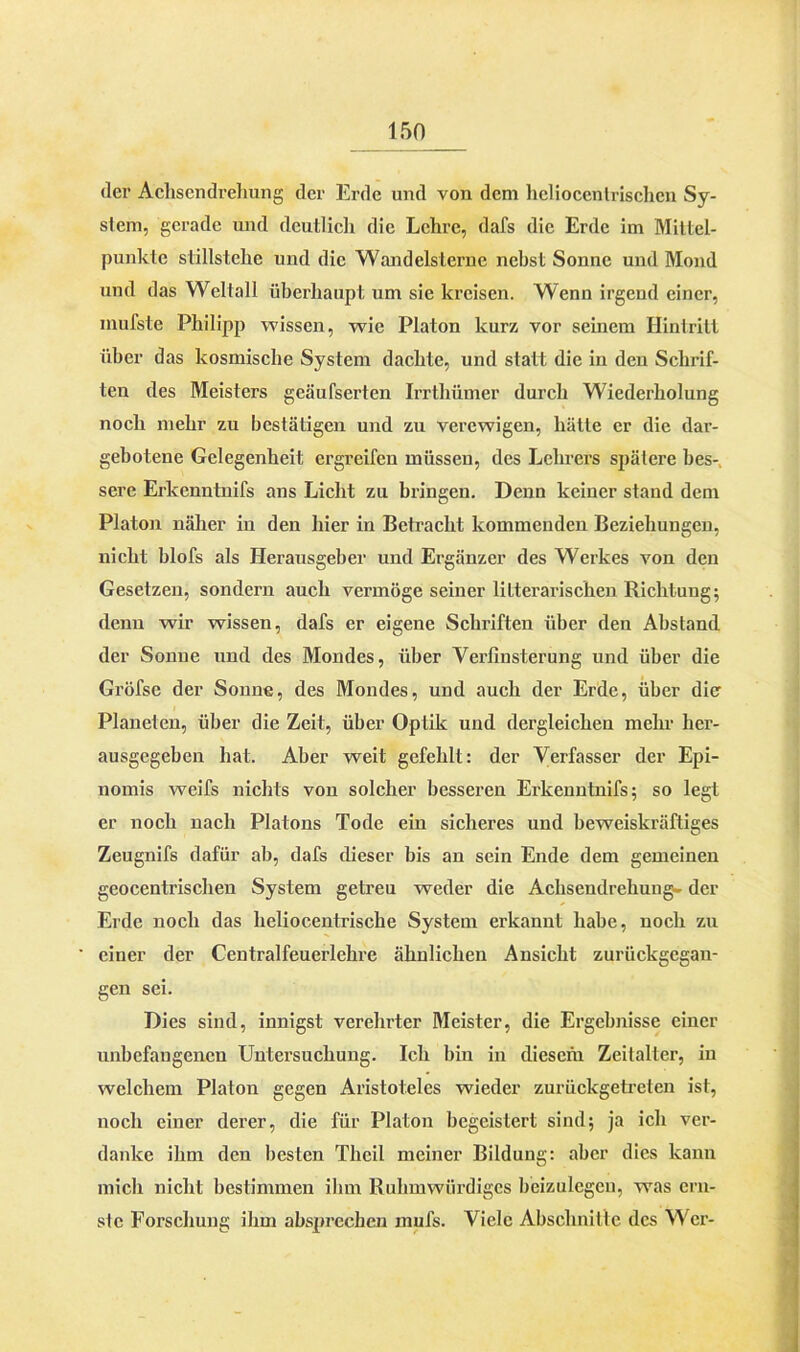 der Achsendrehung der Erde und von dem heliocenlrischcn Sy- slein, gerade und deutlich die Lehre, dafs die Erde im Mittel- punkte stillstehe und die Wandelsterne nebst Sonne und Mond und das Weltall überhaupt um sie kreisen. Wenn irgend einer, inufste Philipp wissen, wie Platon kurz vor seinem Eintritt über das kosmische System dachte, und statt die in den Schrif- ten des Meisters geäufserten Irrtliümer durch Wiederholung noch mehr zu bestätigen und zu verewigen, hätte er die dar- gebotene Gelegenheit ergreifen müssen, des Lehrers spätere bes- sere Erkenntnifs ans Licht zu bringen. Denn keiner stand dem Platon näher in den hier in Betracht kommenden Beziehungen, nicht blofs als Herausgeber und Ergänzer des Werkes von den Gesetzen, sondern auch vermöge seiner literarischen Richtung; denn wir wissen, dafs er eigene Schriften über den Abstand der Sonne und des Mondes, über Verfinsterung und über die Gröfse der Sonne, des Mondes, und auch der Erde, über die Planeten, über die Zeit, über Optik und dergleichen mehr her- ausgegeben hat. Aber weit gefehlt: der Verfasser der Epi- nomis weifs nichts von solcher besseren Erkenntnifs; so legt er noch nach Platons Tode ein sicheres und beweiskräftiges Zeugnifs dafür ab, dafs dieser bis an sein Ende dem gemeinen geocentrisclien System getreu weder die Achsendrehung. der Erde noch das heliocentrische System erkannt habe, noch zu einer der Centralfeuerlehre ähnlichen Ansicht zuriiekgegau- gen sei. Dies sind, innigst verehrter Meister, die Ergebnisse einer unbefangenen Untersuchung. Ich bin in diesem Zeitalter, in welchem Platon gegen Aristoteles wieder zurückgetreten ist, noch einer derer, die für Platon begeistert sind; ja ich ver- danke ihm den besten Theil meiner Bildung: aber dies kann mich nicht bestimmen ihm Ruhmwürdiges beizulegen, was ern- ste Forschung ihm absprechen nmfs. Viele Abschnitte des Wer-