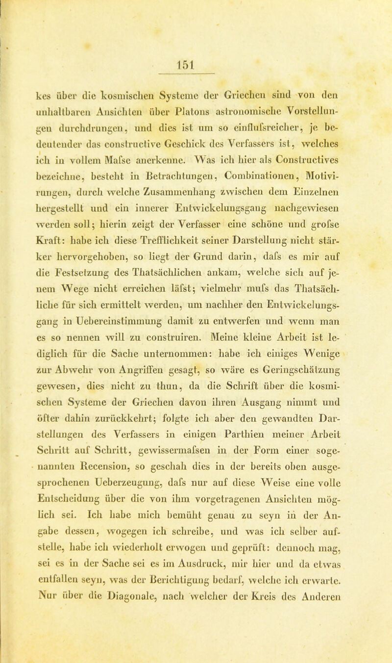 kes über die kosmischen Systeme der Griechen sind von den unhaltbaren Ansichten über Platons astronomische Vorstellun- gen durchdrungen, und dies ist um so cinflufsreicher, je be- deutender das constructive Geschick des Verfassers ist, welches ich in vollem Mafse anerkenne. Was ich hier als Constructives bezeichne, besteht in Betrachtungen, Combinationen, Motivi- rungen, durch welche Zusammenhang zwischen dem Einzelnen hergestellt und ein innerer Entwickelungsgaug nachgewiesen werden soll; hierin zeigt der Verfasser eine schöne und grofse Kraft: habe ich diese Trefflichkeit seiner Darstellung nicht stär- ker hervorgehoben, so liegt der Grund darin, dafs cs mir auf die Festsetzung des Thatsächlichen ankam, welche sich auf je- nem Wege nicht erreichen läfst; vielmehr mufs das Thatsäch- liche für sich ermittelt werden, um nachher den Entwickelungs- gang in Uebereinstimmung damit zu entwerfen und wenn man es so nennen will zu construiren. Meine kleine Arbeit ist le- diglich für die Sache unternommen: habe ich einiges Wenige zur Abwehr von Angriffen gesagt, so wäre es Geringschätzung gewesen, dies nicht zu thun, da die Schrift über die kosmi- schen Systeme der Griechen davon ihren Ausgang nimmt und öfter dahin zurückkehrt; folgte ich aber den gewandten Dar- stellungen des Verfassers in einigen Parthien meiner Arbeit Schritt auf Schritt, gewissermafsen in der Form einer soge- nannten Recension, so geschah dies in der bereits oben ausge- sprochenen Ueberzeugung, dafs nur auf diese Weise eine volle Entscheidung über die von ihm vorgetragenen Ansichten mög- lich sei. Ich habe mich bemüht genau zu scyn iii der An- gabe dessen, wogegen ich schreibe, und was ich selber auf- stelle, habe ich wiederholt erwogen und geprüft: dennoch mag, sei es in der Sache sei es im Ausdruck, mir hier und da etwas entfallen seyn, was der Berichtigung bedarf, welche ich erwarte. Nur über die Diagonale, nach welcher der Kreis des Anderen