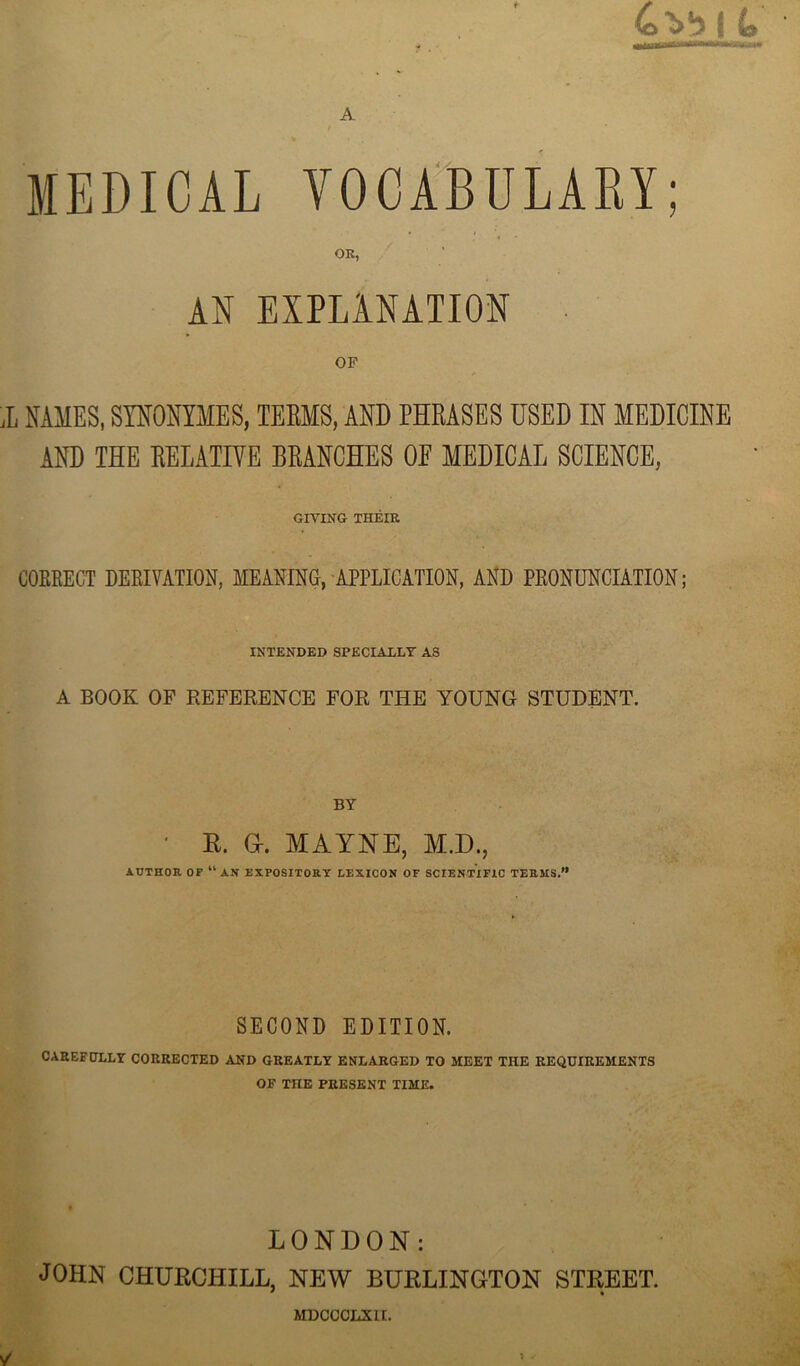 4^bl 4, MEDICAL VOCABULARY; AS EXPLiNAIIOS OF X NAMES, SYNONYMES, TEEMS, AND PHRASES USED IN MEDICINE AND THE REEAIIVB BRANCHES OE MEDICAL SCIENCE, Gn’TN'G THEIR COKEEGT DERIVATION, MEANINO, APPLICATION, AND PRONUNCIATION; INTENDED SPECIALLY AS A BOOK OF REFERENCE FOR THE YOUNG STUDENT. BY ■ K. a. MAYNE, M.D., ADTHOR OF “ AN EXPOSITORY LEXICON OF SCIENTIFIC TERMS.” SECOND EDITION. CAREFULLY CORRECTED AND GREATLY ENLARGED TO MEET THE REQUIREMENTS OF THE PRESENT TIME. LONDON: JOHN CHURCHILL, NEW BURLINGTON STREET. * • MDCCCLXIL