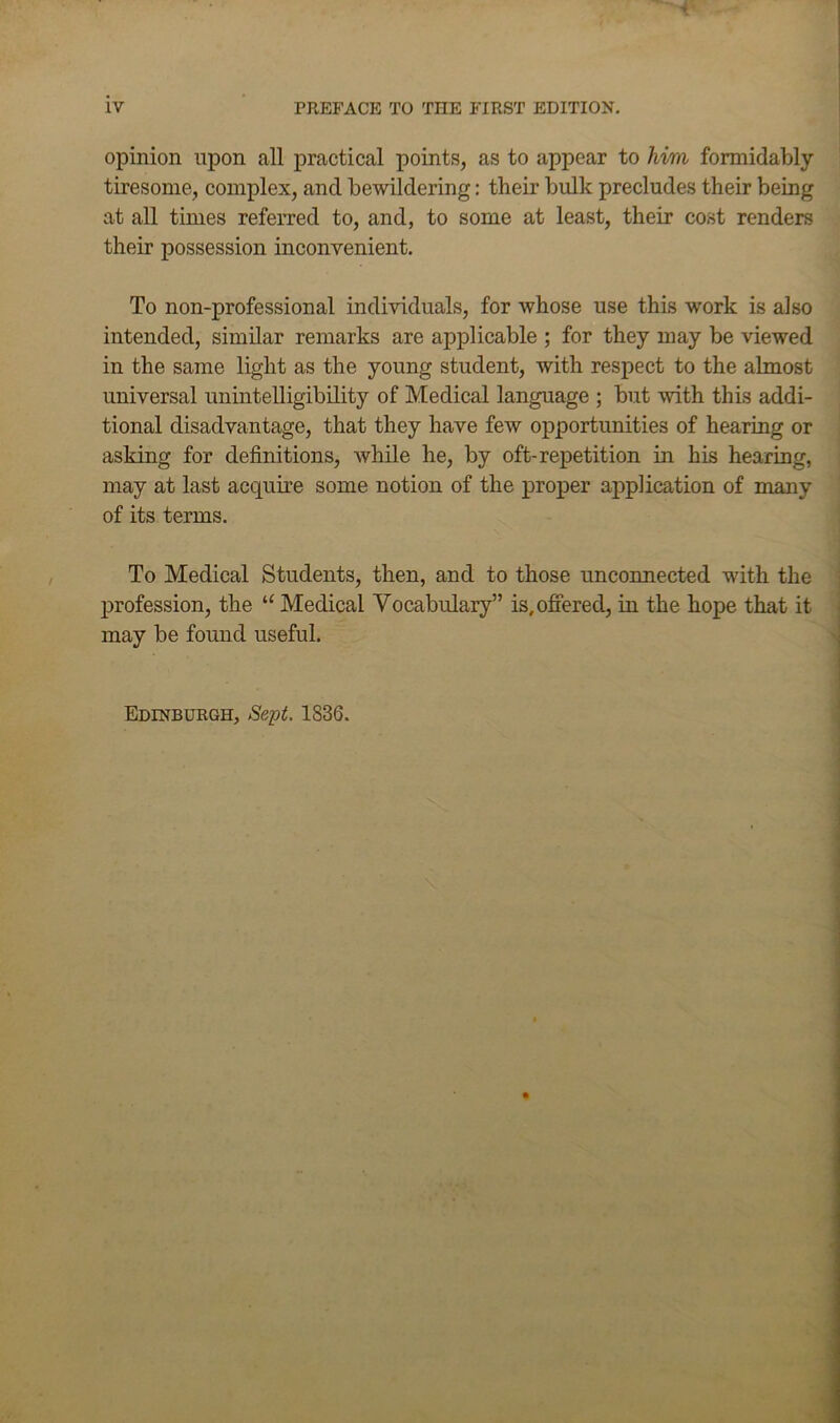 opinion upon all practical points, as to appear to him formidably tiresome, complex, and bewildering: their bulk precludes their being at all times referred to, and, to some at least, their cost renders their possession inconvenient. To non-professional individuals, for whose use this work is also intended, similar remarks are applicable ; for they may be viewed in the same light as the young student, with respect to the almost universal unintelligibility of Medical language ; but with this addi- tional disadvantage, that they have few opportunities of hearing or asking for definitions, while he, by oft-repetition in his hearing, may at last acquire some notion of the proper application of many of its terms. To Medical Students, then, and to those unconnected with the ■ jDrofession, the “ Medical Vocabulary” is, offered, in the hope that it i may be found useful. Edinburgh, Sept. 1836. •