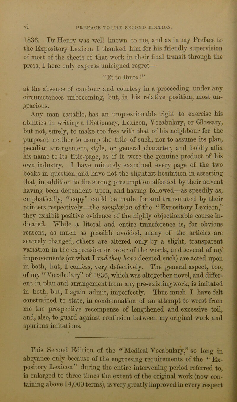 1836, Dr Henry was well known to me, and as in my Preface to the Expository Lexicon I thanked him for his friendly supervision of most of the sheets of that work in their final transit through the press, I here only express unfeigned regret— “Et tu Brute!” at the absence of candour and courtesy in a proceeding, under any circumstances unbecoming, but, in his relative position, most un- gracious. Any man capable, has an unquestionable right to exercise his abilities in writing a Dictionary, Lexicon, Vocabulary, or Glossary, but not, surely, to make too free with that of his neighbom' for the purpose'; neither to usurp the title of such, nor to assume its plan, peculiar arrangement, style, or general character, and boldly aflBx his name to its title-page, as if it were the genuine product of his own industry. I have minutely examined every page of the two books in question, and have not the slightest hesitation in asserting that, in addition to the strong presumption afforded by their advent having been dependent upon, and having followed—as speedily as, emphatically, “ copy” could be made for and transmuted by their prmters respectively—^the completion of the “ Expository Lexicon,” they exhibit positive evidence of the highly objectionable course in- dicated. Wilde a literal and entire transference is, for obvious reasons, as much as possible avoided, many of the articles are scarcely changed, others are altered only by a slight, transparent variation in the expression or order of the words, and several of my improvements (or what I and they have deemed such) are acted upon in both, but, I confess, very defectively. The general aspect, too, of my ‘Wocabulary” of 1836, which was altogether novel, and differ- ent in plan and arrangement from any pre-existing work, is imitated in both, but, I again admit, imperfectly. Tlius much I have felt constrained to state, in condemnation of an attempt to wrest from me the prospective recompense of lengthened and excessive tod, and, also, to guard against confusion between my original work and spurious imitations. This Second Edition of the “Medical Vocabulary,” so long in abeyance only because of the engrossing requirements of the “ Ex- pository Lexicon ” during the entire intervening period referred to, is enlarged to three times tlie extent of the original work (now con- taining above 14,000 terms), is very greatly improved in every respect