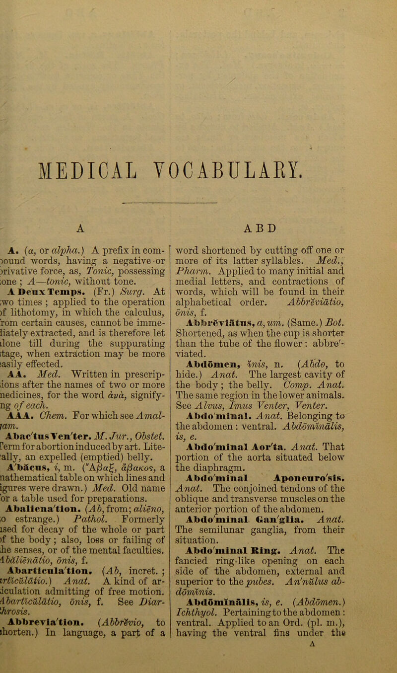 MEDICAL VOCABULARY. A A. {a, or alpha.) A prefix in com- Dound words, having a negative-or irivative force, as. Tonic, possessing ;one ; A—tonic, without tone. A Deux Temps. (Fr.) &urg. At ;wo times ; applied to the operation )f lithotomy, in which the calculus, rom certain causes, cannot he imme- liately extracted, and is therefore let done till during the suppurating itage, when extraction may be more sasily effected. AA. Med. Written in prescrip- ions after the names of two or more nedicines, for the word &va, signify- ng of each. AAA. Chem. For which see AmaZ- lam. AbacTus Yen'ter. M. Jur., Ohstet. ferm for abortion induced by art. Lite- ally, an expelled (emptied) belly. A'bftcnSy i, m. {AfSa^, af3aK09, a nathematical table on which lines and igures were drawn.) Med. Old name ’or a table used for preparations. Abaliena^tlon. {Ah, from; alieno, ;o estrange.) Pathol. Formerly ised for decay of the whole or part )f the body; also, loss or failing of he senses, or of the mental faculties. \hdliendtio, dnis, f. Abarticula'tion. {Ah, incret. ; irticuldtio.) Anat. A kind of ar- iculation admitting of free motion. AhartlcMdtio, dnis, f. See Diar- \hrosis. AbbreTia'tion. {Ahhr'Svio, to jhorten.) In language, a part of a ABD word shortened by cutting off one or more of its latter syllables. Med., Pharm. Applied to many initial and medial letters, and contractions of words, which will be found in their alphabetical order. Ahhrevidtio, dnis, f. Abbi*6viatns, wm. (Same.) Bot. Shortened, as when the cup is shorter than the tube of the flower; abbre'- viated. Abdomen, inis, n. {Ahdo, to hide.) Anat. The largest cavity of the body; the belly. Comp. Anat. The same region in the lower animals. See Alvus, Imus Venter, Venter. Abdo'minal. Anat. Belonging to the abdomen; ventral. Ahddminalis, is, e. Abdo'minal Aor'ta. Anat. That portion of the aorta situated below the diaphragm. Abdo'minal Aponenro'sis. Anat. The conjoined tendons of the oblique and transverse muscles on the anterior portion of the abdomen. Abdo'minal Gan'glia. Anat. The semilimar ganglia, from their situation. Abdo'minal Ring. Anat. Tlie fancied ring-like opening on each side of the abdomen, external and superior to th^puhes. An'nuhis ah- ddmlnis. AbdOmlnillis, is, e. {Ahddmen.) Ichthyol. Pertainingtothe abdomen: ventral. Applied to an Ord. (pi. m.), having the ventral fins under the A