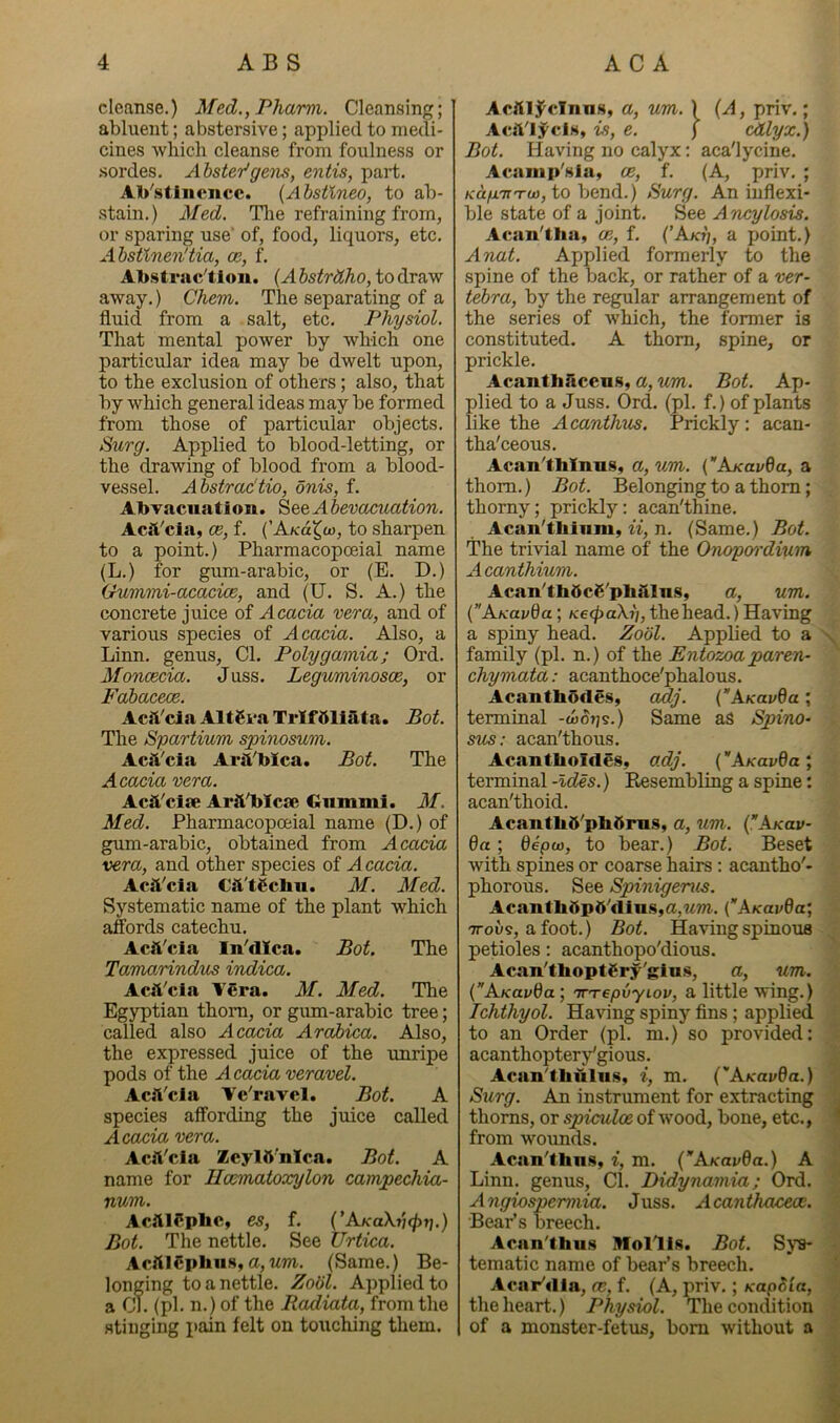 cleanse.) Med.,Phami. Cleansing; abluent; abstersive; applied to medi- cines which cleanse from foulness or .sordes. Ahster'gem, entis, part. Ab^stinencc. {Abstlneo, to ab- stain.) Med. Tire refraining from, or sparing use’ of, food, liquors, etc. Abstinen'tia, ce, f. Abstrac'tiou. (A bstrdho, to draw away.) Chem. The separating of a fluid from a salt, etc. Physiol. That mental power by which one particular idea may be dwelt upon, to the exclusion of others; also, that by which general ideas may be formed from those of particular objects. Surg. Applied to blood-letting, or the drawing of blood from a blood- vessel. Abstrac'tio, onis, f. Abvaciiatioii. ^e&Abevacuation. Acft'cia, ce, f. {'Ako^io, to sharpen to a point.) Pharmacopoeial name (L.) for gum-arabic, or (E. D.) Gummi-acacice, and (U. S. A.) the concrete juice of Acacia vero., and of various species of Accccia. Also, a Linn, genus, Cl. Polygamia; Ord. Monoecia. Juss. Leguminosce, or FahacecB. Acft'claAltSvaTrlfftliata. Bot. The Spartium spinosum. Acft'cia AriVbica. Bot. The Acacia vera. Acft'cijc ArS^blcae Gnmmi. M. Med. Pharmacopoeial name (D.) of gum-arabic, obtained from Acacia vera, and other species of A cacia. Acii'cia Csl'tScbu. M. Med. Systematic name of the plant which affords catechu. Actt'cla In^dlca. Bot. The Tamarindus indica. Acil'cla ■%'Cra. M. Med. The Egyptian thoim, or gum-arabic tree; called also Acacia Arahica. Also, the expressed juice of the unripe pods of the Acacia veravel. Acft'cia 'Ve'ravel. Bot. A species affording the juice called Acacia vera. Acil'cla ZcylS’nIca. Bot. A name for Hcematoxylon campechia- num. Acftlfphc, es, f. (’AK'aX?;^Tj.) Bot. The nettle. See Urtica. AclilCpbus,a,Mm. (Same.) Be- longing to a nettle. Zodl. Applied to a Cl. (pi. n.) of the Radiata, from the stinging pain felt on touching them. Acft15^cTnns, a, um. ) {A, priv.; Acil'l5^clH, is, e. ) cdlyx.) Bot. Having no calyx: aca'lycine. Acnmp'slu, ce, f. (A, priv. ; K'a/xTn-o), to bend.) Burg. An inflexi- ble state of a joint. See Ancylosis. Acan'tha, ce, f. (’Akt;, a jjoint.) Anat. Applied formerly to the spine of the back, or rather of a ver- tebra, by the regular arrangement of the series of which, the former is constituted. A thorn, spine, or prickle. AcanthScens, a, um. Bot. Ap- plied to a Juss. Ord. (pi. f.) of plants like the Acanthus, Prickly : acan- tha'ceous. Acan^tblnn.s, a, um. {AjcavQa, a thorn.) Bot. Belonging to a thorn; thorny; prickly: acan'thine. Acan'thiiim, ii, n. (Same.) Bot. The trivial name of the Onopo'rdmm Acanthium. Acan^tbdcS'pbMii.s, a, um. {”KkuvQa; KecfiaXi], the head.) Having a spiny head. Zodl. Applied to a \ family (pi. n.) of the Entozoa paren- chymata: acanthoce'phalous. Acantbofles, adj. (kKavda; terminal -wSijs.) Same as Spino- sus: acan'thous. Acantbolfles, adj. (kKavQa ; terminal -Ides.) Eesembling a spine: acan'thoid. Acantbd'pb5ni.s, a, um. (Ajcav- 6a; depcv, to bear.) Bot. Beset with spines or coarse hairs : acantho'- phorous. See Spinigenis. Acantbdp5''flins,a,Mm. CAKav6a; TTous, afoot.) Bot. Having spinous petioles: acanthopo'dious. Acan'thoptgry'gius, a, um. (’’A.Kavda', 'jT'repvyiov, a little wing.) Tchthyol. Having spiny fins ; applied to an Order (pi. m.) so provided: acanthoptery^gious. Acan'thulii.s, i, m. {''A.KavBa.) Surg. An instrument for extracting thorns, or spiculoe of wood, bone, etc., ^ from woimds. Acan'thns, i, m. (AKavda.) A Linn, genus. Cl. Didynamia; Ord. A ngiospermia. Juss. A can thaceoe. Bear’s breech. Acan'thu.s yiollis. Bot. Sys- tematic name of bear’s breech. Acar'rtla, ce, f. (A, priv.; KopSia, the heart.) Physiol. The condition of a monster-fetus, bom without a