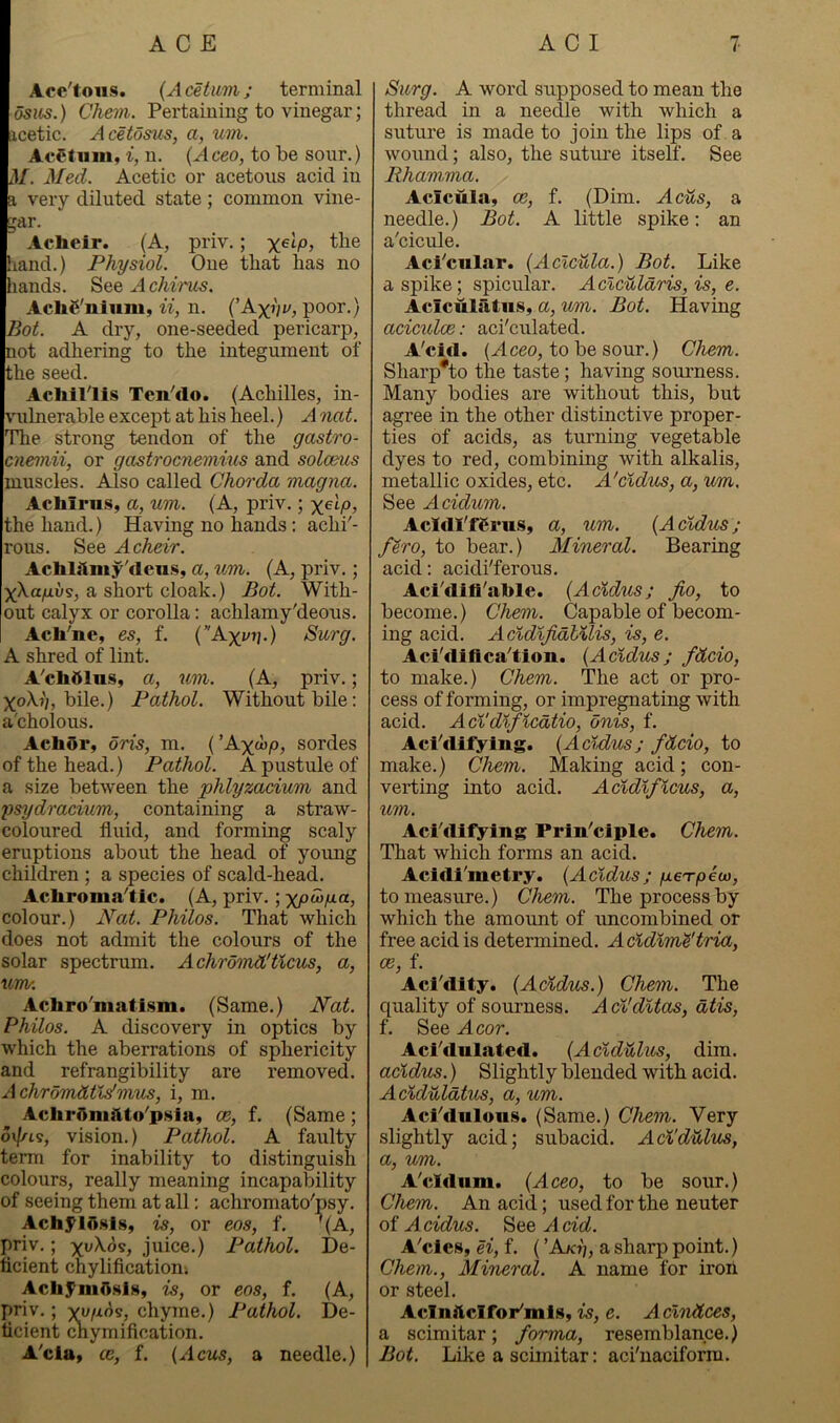 Ace'tons. {Acetum; terminal Chevi. Pertaining to vinegar; acetic. Acetosus, a, um. AcStiim, i, n. {A ceo, to be sour.) M. Med. Acetic or acetous acid in a very diluted state; common vine- gar. Acheir. (A, priv.; xelp, the Land.) Physiol. One that has no hands. See A chirm. AchS'niiim, ii, n. (’A^iV, poor.} Bot. A dry, one-seeded pericarp, not adhering to the integument of the seed. Acliillis TeiPdo. (Achilles, in- vulnerable except at his heel.) A not. The strong tendon of the gastro- cnemii, or gastrocnemius and soloeus muscles. Also called Chorda magna. Achirn.Sy a, um. (A, priv.; the hand.) Having no hands: achi'- rous. See Acheir. Acliliimy'dens, a, um. (A, priv.; xXa/xus, a short cloak.) Bot. With- out calyx or corolla: achlamy'deous. Acli'ne, es, f. (Axi^v.) Surg. A shred of lint. A'cbdlns, a, um. (A, priv.; X0X7/, bile.) Pathol. Without bile; a'choious. Achdr, oris, m. (’Axw/o, sordes of the head.) Pathol. A pustule of a size between the phlyzacium and ysydracium, containing a straw- coloured fluid, and forming scaly eruptions about the head of young children ; a species of scald-head. Achroma''tic. (A, priv. ; xpd>fJ-a, colour.) JVat. Philos. That which does not admit the colours of the solar spectrum. Achrdmd'tlcus, a, uw. Achro^matism. (Same.) Nat. Philos. A discovery in optics by which the aberrations of sphericity and refrangibility are removed. Achromdtldmm, i, m. AchrSmilto'pHia, ce, f. (Same ; o\//is, vision.) Pathol. A faulty term for inability to distinguish colours, really meaning incapability of seeing them at all: achroniato'psy. Ach5^1j).sls, is, or eos, f. '(A, priv.; xw^os, juice.) Pathol. De- ficient chylificationi AchJ^mAsls, is, or eos, f. (A, priv.; x^/i6^, chyme.) Pathol. De- ficient cnymification. A'cia» ce, f. {Acus, a needle.) Surg. A word supposed to mean the thread in a needle with which a suture is made to join the lips of a wound; also, the suture itself. See Rhammia. Acicula, ce, f. (Dim. Acus, a needle.) Bot. A little spike: an a'cicule. Aci'cular. (Acicula.) Bot. Like a spike; spicular. Aclculdris, is, e. Aciculiitns, a, um. Bot. Having aciculce: aci'culated. A'citl. (Aceo, to be sour.) Chem. Sharp*to the taste; having souimess. Many bodies are without this, but agree in the other distinctive proper- ties of acids, as turning vegetable dyes to red, combining with alkalis, metallic oxides, etc. A'cldus, a, um. See Acidum. Acldl'fferus, a, um. (Acldm; fero, to bear.) Mineral. Bearing acid: acidi'ferous. Aci'difi'able. (Acldus; jio, to become.) Chem. Capable of becom- ing acid. AcldlfidlMis, is, e. Aci'difica^tion. (Acldm; fdcio, to make.) Chem. The act or pro- cess of forming, or impregnating with acid. Acl'dlflcdtio, onis, f. Aci'difying. (Acldm; fdcio, to make.) Chem. Making acid; con- verting into acid. Acldlflcm, a, um. Aci'difying Prln'ciple. Chem. That which forms an acid. Acidi'metry. (Acldm; pieo-peu), to measure.) Chem. The process by which the amoimt of uncombined or free acid is determined. Acldlm^'tria, OB, f. Aci'dity. (Acldm.) Chem. The quality of sourness. A cl'dltas, dtis, f. See A cor. Aci'dulated. (Aclditlm, dim. acldm.) Slightly blended with acid. Aclduldtm, a, um. Aci''dulons. (Same.) Chem. Very slightly acid; subacid. Acl'dulm, a, um. A^cldum. (Aceo, to be sour.) Chem. An acid; used for the neuter of Acidm. See Acid. A'cles, H, f. (’Akj';, a sharp point.) Chem., Mineral. A name for iron or steel. Aclnitclfor'mls, is, e. Aclndces, a scimitar; forma, resemblance.) Bot. Like a scimitar: aci'naciform.