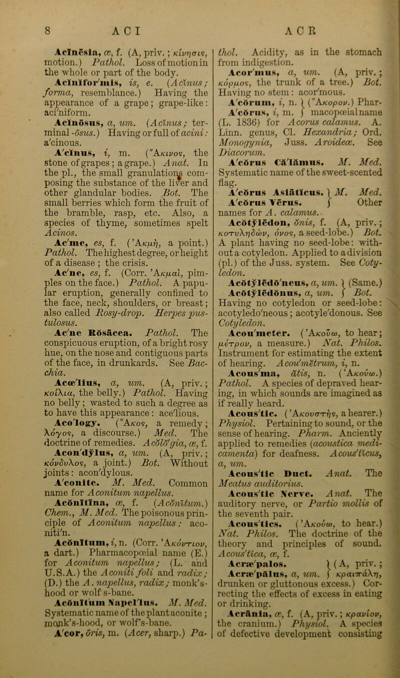 AoInCsln, cc, f. (A, priv.; motion.) Pathol. Loss of motion in the whole or part of the body. Acliilfor'iiiis, is, e. (Acinus; forma, resemblance.) Having the appearance of a grape; grape-like: aci'niform. AcInOsiis, a, um. (Acinus; ter- minal -osus.) Having or full of acini: a'cinous. A'clnus, i, m. (Aklvos, the stone of grapes; a grape.) Anat. In the pi., the small granulatior^ com- posing the substance of the liver and other glandular bodies. Bot. The small berries which form the fruit of the bramble, rasp, etc. Also, a species of thyme, sometimes spelt Acinos. Ac'me, es, f. (’A/c/xjj, a point.) Pathol. The highest degree, or height of a disease ; the crisis. Ac'ne, es, f. (Corr. ’AK/nal, pim- ples on the face.) Pathol. A papu- lar eruption, generally confined to the face, neck, shoulders, or breast; also called Rosy-drop. Herpes pus- tulosus. Ac'ne Rd.sacea. Pathol. Tlie conspicuous eruption, of a bright rosy hue, on the nose and contiguous parts of the face, in drunkards. See Bac- chia. Aceelius, a, um. (A, priv.; KoiXia, the belly.) Pathol. Having no belly; wasted to such a degree as to have this appearance: ace'lious. Aco'logy. (Akos, a remedy; Xoyos, a discourse.) Med. The doctrine of remedies. A cSld'gm, ce, f. Acon'dylu.s, a, um. (A, priv.; KoudvXos, a joint.) Bot. Without joints: acon'dylous. A'conite. 3f. Med. Common name for Aconitum napellus. AcOnItln<a, oe, f. (AcSnltum.) Chem., M.Aled. The poisonous prin- ciple of Aconitum, napellus: aco- niti'n. Ac6nltiiin,t, n. (Corr. 'Akovtiov, a dart.) Pharmacopceial name (E.) for Aconitum napellus; (L. and U.S.A.) the Aconiti foli and radix; (D.) the A.rmpellus, radix; monk’s- hood or wolf s-bane. Acdnitum Napel'lns. M. Med. Systematic name of the plant aconite; moink’s-hood, or wolf’s-bane. A'cor, oris, m. (Acer, sharp.) Pa- thol. Acidity, as in the stomach from indigestion. Acor'inu.s, a, um. (A, priv.; Ko^ifios, the trunk of a tree.) Bot. Having no stem: acoPmous. A'cAi‘iim» i, n, ) (Axopou.) Phar- A'cdruK, i, m. ) macopceialname (L. 1836) for Acomis calamus. A. Linn, genms. Cl. Ilexandria; Ord. Monogynia, Juss. Aroidece. See Diacorum. A'cdrus M. Med. Systematic name of the sweet-scented flag. A'cOru.s Asiilticas. 1 M. Med. A'cttrus I'erus. ) Other names for A. calamus. ■ Acdtj^iedon, onis, f. (A, priv.; KO'TvXtiSwv, ovos, a seed-lobe.) Bot. A plant having no seed-lobe: with- out a cotyledon. Applied to a division (pi.) of the Juss, system. See Coty- ledon. AcfttyledO'neu.s, a, um.) (Same.) Actttyledfinus, a, um. j Bot. Having no cotyledon or seed-lobe: acotyledo'neous; acotyle'donous. See Cotyledon. Acon'meter. (’Akouvo, to hear; fieTpov, a measure.) A'at. Philos. Instrument for estimating the extent of hearing. Acou'mUrum, i, n. Acoiis'ma, dtis, n. (’A/couw.) Pathol. A species of depraved hear- ing, in which sounds are imagined as if really heard. Acous'tlc. (’A/couo'Tr'/s, a hearer.) Physiol. Pertaining to sound, or the sense of hearing. Pharm. Anciently applied to remedies (acoustica medi- camenta) for deafness. Acovdtlcus-, a, um. Acons'tic Dnct. Anat. The Meatus auditorius. Acons'tlc Nerve. Anat. The auditory nerve, or Partio mollis of the seventh pair. Acous'lics. (’Akouw, to hear.) Hat. Philos. The doctrine of the theory and principles of sound. Acous'tlca, ce, f, Acpse'palos. ) (A, priv. ; Acrae'pftlns, a, um. ) KpanrdXr], drunken or gluttonous excess.) Cor- recting the effects of excess in eating or drinking. Acrilnia, ce, f. (A, priv.; Kpaviov, the cranium.) Physiol. A species of defective development consisting
