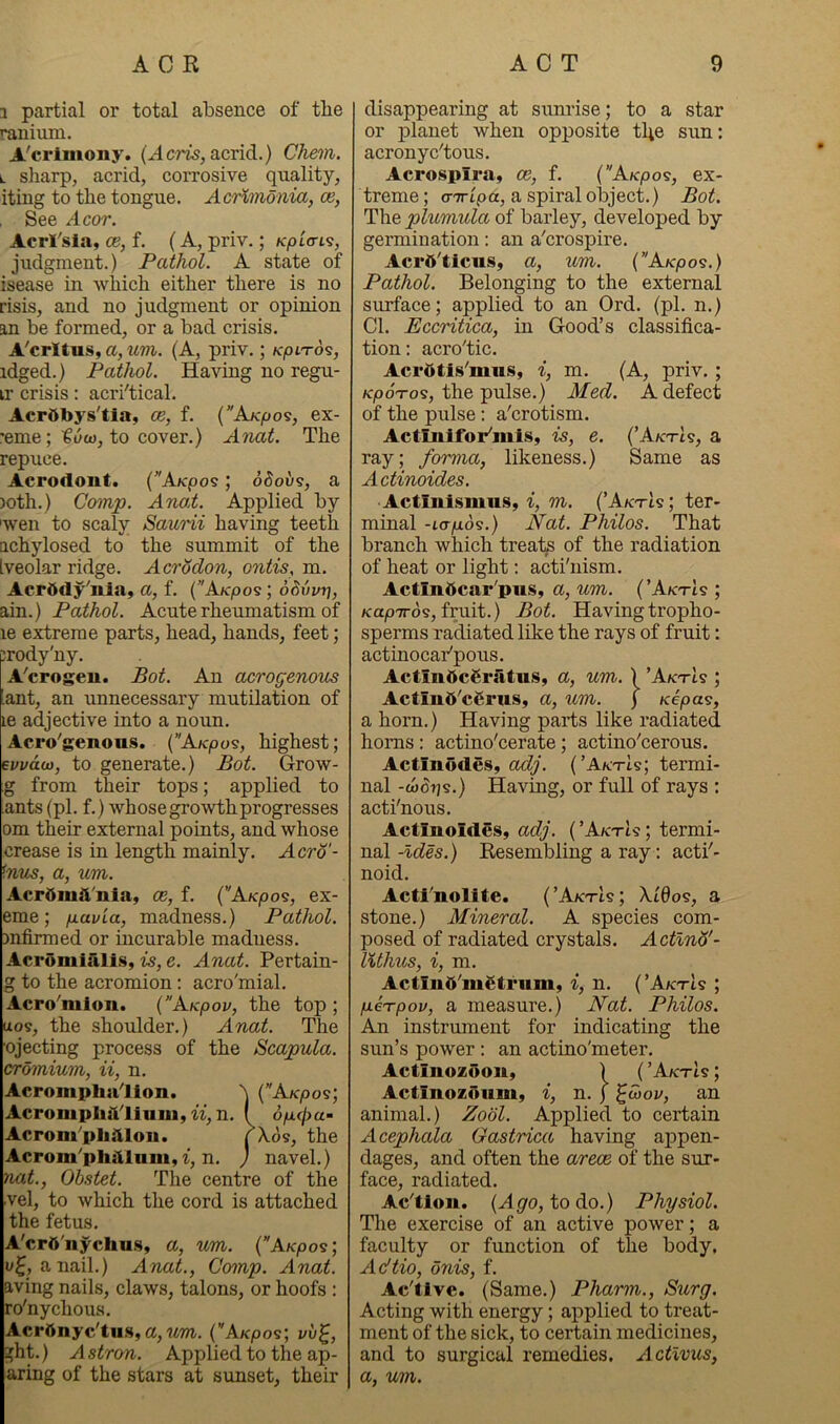 3 partial or total absence of tbe ranium. A'crimony. (Acm, acrid.) Chem. L sharp, acrid, corrosive quality, iting to the tongue. Acrxmdnia, os. See Acor. Acrl'sla, os, f. (A, priv.; Kplcri^, judgment.) Pathol. A state of isease in which either there is no risis, and no judgment or opinion an be formed, or a bad crisis. A'crltus, a, wm. (A, priv.; /c/oi-rds, idged.) Pathol. Having no regu- ir crisis: acri'tical. Acrttbys'tia, os, f. {KKpo<s, ex- •eme; to cover.) Anat. The repuce. Acrodont. (AKpo9; ddous, a )oth.) Comp. ATiai. Applied by 'wen to scaly Saurii having teeth Qchylosed to the summit of the Iveolar ridge. Acrodon, ontis, m. Acpddy'nia, a, f. {AKpoi; oSiwri, ain.) Pathol. Acute rheumatism of le extreme parts, head, hands, feet; :rody'ny. A'crogen. Bot. An OMrogenous ant, an unnecessary mutilation of le adjective into a noun. Acro'genous. (AKpo<s, highest; euvdu), to generate.) Bot. Grow- g from their tops; applied to ants (pi. f.) whose growth progresses om their external points, and whose crease is in length mainly. Acro'- <mcs, a, um. Acrdmit'nla, os, f. ('AKpo^, ex- eme; p-avia, madness.) Pathol. mfirmed or incurable madness. Acromialis, is, e. Anat. Pertain- g to the acromion: acro'mial. Acro'mion. {’Akpov, the top ; ixos, the shoulder.) Anat. The ojecting process of the Scapula, cromium, ii, n. Acromphalion. N {”AKpos\ Acromplidliuui, n, n. I opcha- Acrom^pliilloii. ( ^os, the Acrom'phiiluiii, t, n. ) navel.) nat., Obstet. The centre of the vel, to which the cord is attached the fetus. A'crd'iiychus, a, um. {AKpos; a nail.) Anat., Comp. Anat. aving nails, claws, talons, or hoofs : ro'nychous. Acrbnyc'tu.s, a, wm. (’'A/cpos; vu^, ght.) Astron. Applied to the ap- aring of the stars at sunset, their disappearing at siinrise; to a star or planet when opposite tbe sun: acronyc'tous. Acrospira, os, f. {'Akpos, ex- treme ; cnripa, a spiral object.) Bot. The plumula of barley, developed by germination: an a'crospire. Acrd'ticus, a, um. (’AKpos.) Pathol. Belonging to the external surface; applied to an Ord. (pi. n.) Cl. Eccritica, in Good’s classifica- tion: acro'tic. Aci'dtis^mus, i, m. (A, priv. ; Kpo'To^, the pulse.) Med. A defect of the pulse; a'crotism. Actmifor^mis, is, e. (AktIs, a ray; forma, likeness.) Same as Actinoides. 'ActinismuSy i, m. (AktIs; ter- minal -io-^ds.) Nat. Philos. That branch which treaty of the radiation of heat or light: acti'nism. Actindcar'pus, a, um. {AktIs ; /capTrds, fruit.) Bot. Havingtropho- sperms ra*diated like the rays of fruit: actinocaPpous. Actin5cSriitu.s, a, um. ) AktIs ; Actin6'c6rus, a, um. j Kepas, a horn.) Having parts like radiated horns: actino'cerate; actino’cerous. Actinodes, adj. (’A/ctIs; termi- nal -wdijs.) Having, or full of rays : acti'nous. Actmoides, adj. ( AktU ; termi- nal -Ides.) Resembling a ray: actf- noid. Acti'nolite. (’AktIs; \l6o9, a stone.) Mineral. A species com- posed of radiated crystals. Actlnd'- lUhus, i, m. Actlud’mgtrum, i, n. (AktU ; peTpov, a measure.) Nat. Philos. An instrument for indicating the sun’s power: an actino'meter, Actinozooiiy ) ( ’Aktis ; Actinozoiimy i, n. j ^S>ov, an animal.) Zobl. Applied to certain Acephala Gastrica having appen- dages, and often the arece of the sur- face, radiated. Ac'tlon. (Ag'o, todo.) Physiol. The exercise of an active power; a faculty or function of the body, Adtio, bnis, f. Ac'tlve. (Same.) Pharm., Surg. Acting with energy; applied to treat- ment of the sick, to certain medicines, and to surgical remedies, Actlvus, a, um.
