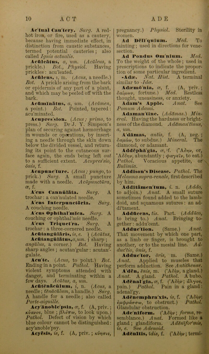 Ac'tiial Caii'tcry. Surg. A red- hot iron, or fire, used as a cautery, because having immediate effect, in distinction from caustic substances, termed potential cauteries; also called Ignis dctualis. Acftlcfttns, a, um. {Aculeus, a prickle.) Bot., Physiol. Having prickles : acu'leated. Acfilcii.s, t, m. (Acus, a needle.) Bot. A prickle arising from the bark or epidermis of any part of a plant, and Avhich may be peeled off with the bark. Acfi.miuatii.s, a, um. {Acumen, a point.) Bot. Pointed, tapered: acu'minated. Acupres'sion. {Acus; primo, to press.) Surg. Dr J. Y. Simpson’s plan of securing against haemorrhage in wounds or operations, by insert- ing a needle through the skin down below the divided vessel, and return- ing its point to the cutaneous sur- face again, the ends being left out to a sufficient extent. Acupres'sio, dnis, f. Acupimc’ture. {Acus; pungo, to prick.) Surg. A small puncture made with a needle. Acupunctura, os, f. A’cus Caimuliita. Surg. A trochar; a can'nulated needle. A'cns Intcrpunctorla. Srurg. A couching needle. A'cns Oplithal'mlca. Surg. A couching or ophthal'mic needle. A'cns Trlqnet'ra. Surg. A trochar ; a three-cornered needle. Aclitangularis, is, e. ) {Acutus, Acritanguliltns,a,t4m. ( sharp; angulus, a corner.) Bot. Having sharp angles ; acutan'gular ; acutan'- gulate. Acn'tc. {Acuo, to point.) Bot. Ending in a point. Pathol. Having violent symptoms attended with danger, and terminating within a few days. Acutus, a, um. AcfltSnAculnm, i, n. {Acris, a needle; UnaciUum, a.\\?a\({\Q.) Surg. A handle for a needle; also called Porte-aiguille. Acy'ftnoblc'psla, m, f. (A, priv.; Kvavos, blue ; (iXeirw, to look upon.) Pathol. Defect of vision by which blue colour cannot be distinguished: acy'anoble'psy. AcySsls, is, f, (A, priv.; Kvi]cn^, pregnancy.) Physiol. Sterility in women. Ad OClI'quiHm. Med. To fainting; used in directions for vene- section. Ad Pondiis Oiii'nliim. Med. To the weight of the whole ; used in prescriptions to indicate the propor- tion of some particular ingredient. -Adse. Nat. Hist. A tenninal similar to -Idee. AilicmA'nia, ce, f. (A, priv.; ouLfMcov, fortune.) Med. Restless thought, uneasiness, or anxiety. Adam’s Apple. Anat. See Pomum Adami. Adamau'tine. {Addmas.) Min- eral. Having the hardness or bright- ness of the diamond. A ddman'tlmis, a, um. A'dAmas, antis, f. (A, n^. ; to subdue.) Mineral. The diamond, or adamant. AfldephA'gia, ce, 'f. CA.or\v, or, *A6driv, abundantly ; (fyayelv, to eat.) Pathol. Voracious appetite, or Bulimia,. Addison’s Disease. Pathol. The Melasmo. supra-renale, first described by him. AddXtamen'tiim, i. n. {Addo, to adjoin.) Anat. A small suture sometimes found added to the lamb- doid, and squamous sutures ; an ad- di'tament. Addftcens, tis. Part. {A dduco, to bring to.) Anat. Bringing to- gether : addu'cent. Adduc'tion. (Same.) Anat. That movement by which one part, as a limb or finger, is brought to another, or to the mesial line. Ad- duc'tio, onis, f. Adduc'tor, oris, m. (Same.) Anat. Applied to muscles that perform adduction, Antitheyiar. A'dCii, ^nis, m. {’ASt'iv, a gland.) Anat. A gland. Pathol. A bubo. AdSnal'gla. ce, f. {’ASt)i/; dXyos, pain.) Pathol. Pain in a gland: adenal'gy. Ad^neniphra'xis, is, f. {’ASfju; hfxc^pdcrcTw, to obstruct.) Pathol. Glandular obstruction. Ade'niform. {’ASi)v; forma, re- semblance.) Ancd. Formed like a ^land; glandiform. Adin'tfor'mis, IS, e. See A denoid. AdSultis, Kdis, f. {’ASfjv, termi-