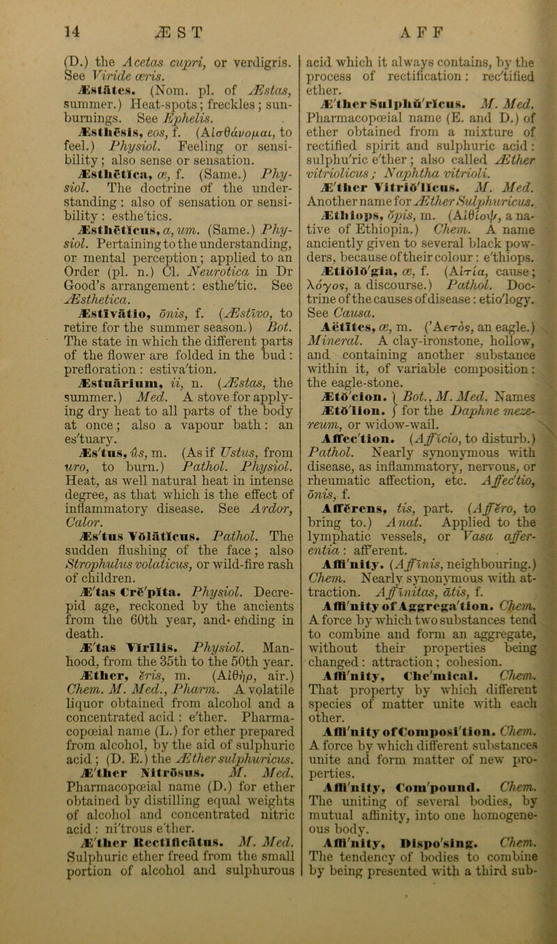 (D.) the Acetas ciqiri, or verdigris. See Viride ceris. vEsIfites. (Nom. pi. of yEstas, summer.) Heat-spots; freckles; suu- bumings. See Ephelis. eos, f. (AiadavofiaL, to feel.) Physiol. Feeling or sensi- bility ; also sense or sensation. .Xstlietica, ce, f. (Same.) Phy- siol. The doctrine of the under- standing : also of sensation or sensi- bility : esthe'tics. iEsthetlcii.s, a,Mm. (Same.) Phy- siol. Pertaining to the understanding, or mental perception; applied to an Order (pi. n.) Cl. Neurotica in Dr Good’s arrangement; esthe'tic. See JEsthetica. iEstlviltlo, onis, f. {yEstlvo, to retire for the summer season.) Bot. The state in which the different parts of the flower are folded in the bud : prefloration: estiva'tion. .Xstuariiim, ii, n. {JEstas, the summer.) Med. A stove for apply- ing dry heat to all parts of the body at once; also a vapour bath: an es'tuary. j®s'tu.s, Us, m. (As if Ustm, from uro, to burn.) Pathol. Physiol. Heat, as well natural heat in intense degree, as that which is the effect of inflammatory disease. See Ardor, Color. i®.s'tu.s Tblatlcns. Pathol. The sudden flushing of the face; also Strophulus volaticu^, or wild-fire rash of children. jE'tas €rC'pIta. Physiol. Decre- pid age, reckoned by the ancients from the 60th year, and* ending in death. ^'tas Tlrlll.s. Physiol. Man- hood, from the 35th to the 50th year. iKtlicr, ^ris, m. {AiQi)p, air.) Chem. M. Med., Pharm. A volatile liquor obtained from alcohol and a concentrated acid : e'ther. Pharma- copoeia! name (L.) for ether prepared from alcohol, by the aid of sulphuric acid ; (D. E.) the yEther sulphuricus. iK'tlier Nitrosiis. M. Med. Pharmacopceial name (D.) for ether obtained by distilling equal weights of alcohol and concentrated nitric acid: ni'trous e'ther. iE'ther KectincatHS. M. Med. Sulphuric ether freed from the small portion of alcohol and sulphurous acid which it always contains, by the process of rectification: rectified ctlicr* .^'tlier Siilpliji'rlciiK. M. Med. Pharmacopceial name (E. and D.) of ether obtained from a mixture of rectified spirit and sulphuric acid: sulphu'ric e'ther ; also called yEther vitriolicus ; Naphtha vitrioli. jE'llier TitriO'lIeiis. M. Med. Another name for yEther Sulphuricus. iEtliiops, (jpis, m. (AWio\f/, a na- tive of Ethiopia.) Chem. A name anciently given to several black pow- ders, because oftheir colour; e'thiops. JEti015'gia, ce, f. {AWia, cause; Xdyos, a discourse.) Pathol. Doc- trine of the causes of disease: etiology. See Causa. Aetitcs, oe, m. (’Ae-rds, an eagle.) Mineral. A clay-ironstone, hollow, and containing another substance within it, of variable composition: the eagle-stone. Altft'cion. \ Bot., 31. Med. Names .Xtd'lion. j for the Daphne meze- reunt, or widow-wail. Affec'tion. {Affldo, to disturb.) Pathol. Nearly synonjunous with disease, as inflammatory, nervous, or rheumatic affection, etc. Affedtio, onis, f. Aflffirens, tis, part. (Aff^ro, to bring to.) Anat. Applied to the lymphatic vessels, or Vasa affer- entia: afiTerent. Affl'nity. (AjTTww, neighbouring.) Chem. Nearly synonymous with at- traction. Afflnitas, dtis, f. Affl'nity of Aggrega'tion. Chem. A force by which two substances tend to combine and form an aggregate, without their properties being changed: attraction ; cohesion. Affl'nity, €lie'inical. Chem. That property by which different species of matter unite with each other. Affl'nity ofConiposi'tion. Chem. A force by which different substance.s unite and form matter of new pro- perties. Affl'nity, roni'ponnd. Chem. Tlie uniting of several bodies, by mutual affinity, into one homogene- ous body. Affl'nity, Dlspo'sing. Chem. The tendency of bodies to combine by being presented with a third sub-