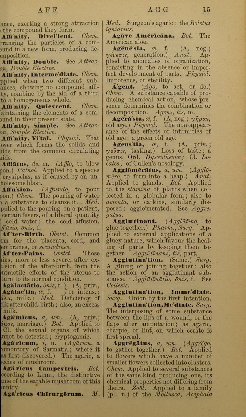 ance, exerting a strong attraction I the compound they form. Afli'iiity, Dlverient. Chem. rranging the particles of a com- jund in a new form, producing de- )mposition. AfB'iiity, Double. See Attrac- on, Double Elective. Affl'uity, Interme'diate. Chem. pplied when two different sub- ances, showing no compound affi- ty, combine by the aid of a third to a homogeneous whole. Afli'iiity, Quics'cent. Chem. hintaining the elements of a com- 3und in their present state. Affi'nity, Simple. See Attrac- on, Simple Elective. Afli'nity, Vi'tal. Physiol. That 3wer which forms the solids and aids from the common circulating aids. Afflatus, •(is, m. {Afflo, to blow pon.) Pathol. Applied to a species erysipelas, as if caused by an un- holesome blast. Aflrn'sion. {Affundo, to pour 3on.) Chem. The pouring of water 1 a substance to cleanse it. Med. pplied to the pouring on a patient, certain fevers, of a liberal quantity cold water: the cold affusion. ffusio, onis, f. Af'ter-BirtU. Ohstet. Common rm for the placenta, cord, and embranes, or secundines. Af'ter-Pains. Ohstet. Those lins, more or less severe, after ex- alsion of the after-birth, from the •ntractile efforts of the uterus to tiirn to its normal condition. Agillactfitio, onis, f. ) (A, priv., Aghlac'tia, oe, f. } or in tens.; iXa, milk.) Med. Deficiency of ilk after child-birth; also, an excess ' milk. Agii'miciis, a, um. (A, priv.; i/xos, marriage.) Bot. Applied to Cl. the sexual organs of which ,nnot be detected ; cryptoganiic. Agh'rlciini, i, n. {Agdrum, a •omontory of Samatia; where it as first discovered.) The agaric, a >ecies of mushroom. Aga rlciis Caiupcs'tris. Bot. ccording to Linn., the distinctive line of the eatable mushroom of this •untry. Aga'rlciLS ChlrurgOnuii. M. Med. Surgeon’s agaric: the Boletus igniarius. Agave Americana. Bot. The American aloe. AgfinC'sla, ce, f. (A, neg.; yivecns, generation.) Anat. Ap- plied to anomalies of organization, consisting in the absence or imper- fect development of parts. Physiol. Impotence, or sterility. A'gent. (Ago, to act, or do.) Chem. A substance capable of pro- ducing chemical action, whose pre- sence determines the combination or decomposition. A gens, tis, m. Agerit'sla, ce, f. (A, neg.; yrjpa^, old age.) Physiol. The non-appear- ance of the effects or infirmities of old age: a green old age. Ageus’tia, ce, f. (A, priv.; yeva-Ls, tasting.) Loss of taste: a genus, Ord. Dyscesthesice; Cl. Lo- cales ; of Cullen’s nosology. AggldinSratiis, a, um. (Agglo- m^ro, to form into a heap.) Anat. Applied to glands. Bot. Applied to the stamina of plants when col- lected in a globular form; also to amenta, or catkins, similarly dis- posed : agglo'merated. See Aggre- gatus. Aggln’tinant. (AggMtino, to glue together.) Pharm., Surg. Ap- plied to external applications of a gluey nature, which favour the heal- ing of parts by keeping them to- gether. Agglutlnans, tis, part. Agglntina’tion. (Same.) Surg. A gluing or joining together: also the action of an agglutinant sub- stance. Agglutindtio, onis, f. See Collesis. Agglutina'tion, Imme'diate. Surg. Union by the first intention. Aggliitiiia'tion, Me'diate. Surg. The interposing of some substance between the lips of a wound, or the flaps after amputation; as agaric, charpie, or lint, on which cerate is first spread. AggrCgatiis, a, um. (Aggr^go, to gather together.) Bot. Applied to flowers which have a number of smaller flowers collected into clusters. Chem. Applied to several substances of the same kind producing one, its chemical properties not differing from theirs. Zodl. Applied to a family (pi. n.) of tlie Mollusca, Acephala