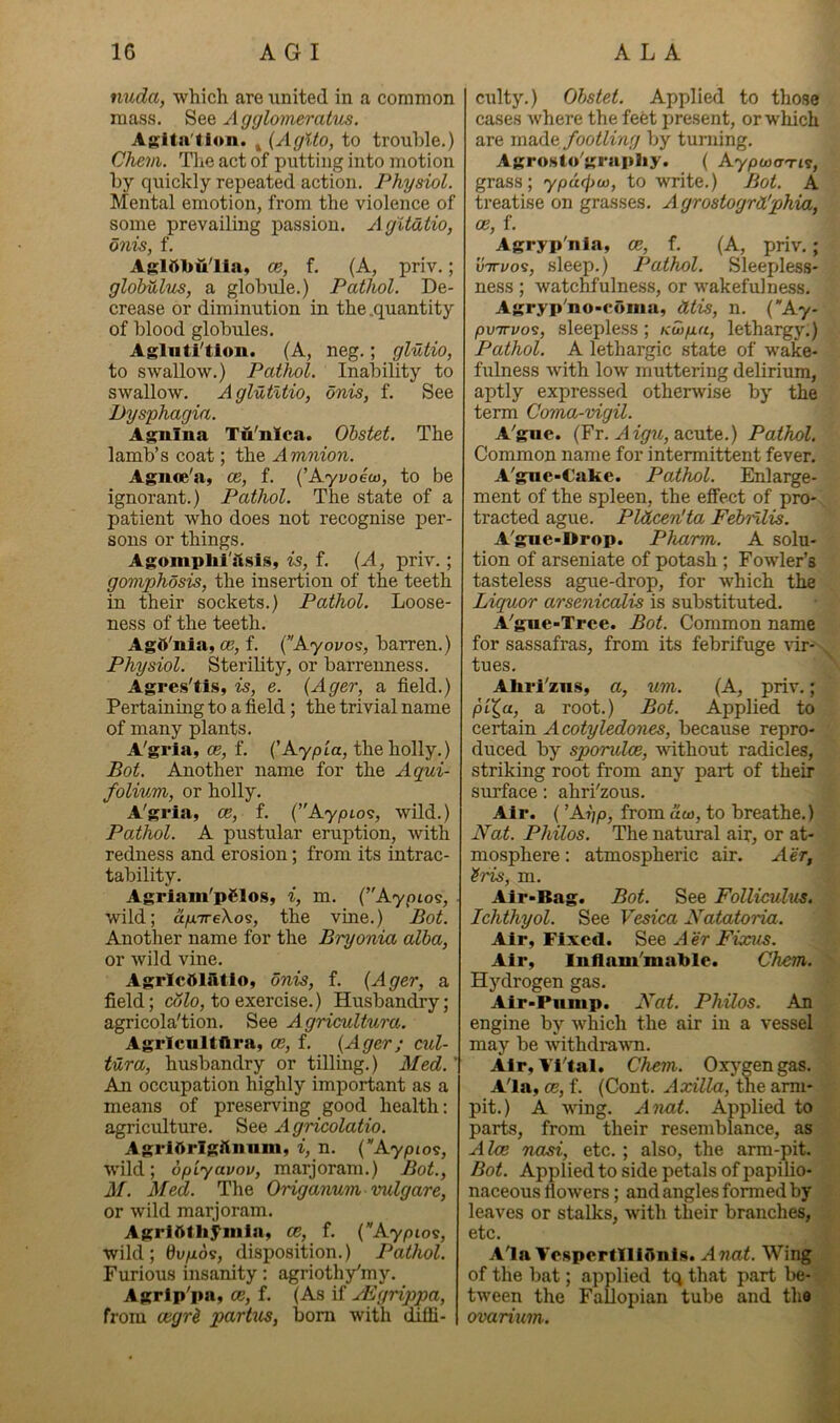 nuda, which are xinited in a common mass. AgglmneratiLs. Asltai'tion. j {Aglto, to trouble.) Chem. The act of putting into motion by quickly repeated action. Physiol. Mental emotion, from the violence of some prevailing passion. Agltdtio, dnis, f. A{;lilll)ulia, ce, f. (A, priv.; glohulus, a globule.) Pathol. De- crease or diminution in the .quantity of blood globules. Agliiti'tlon. (A, neg.; glutio, to swallow.) Pathol. Inability to swallow. AglutUio, onis, f. See Dysphagia. Agnina Tu'nica. Ohstet. The lamb’s coat; the Amnion. Agnce'a, ce, f. {’Ayvoew, to be ignorant.) Pathol. The state of a patient who does not recognise per- sons or things. Agomplii'iisis, is, f. {A, priv.; gomphosis, the insertion of the teeth in their sockets.) Pathol. Loose- ness of the teeth. Agd'nia, ce, f. (Ayovos, barren.) Physiol. Sterility, or barrenness. Agres'tis, is, e. {Ager, a field.) Pertaining to a field; the trivial name of many plants. A'grla, 05, f. (’Aypia, the holly.) Bot. Another name for the Aqui- folium, or holly. A'gria, ce, f. (’'Aypto?, wild.) Pathol. A pustular eruption, with redness and erosion; from its intrac- tability. Agriam'pSlos, i, m. {’'Kypio^, wild; a.fx'ireXo^, the vine.) Bot. Another name for the Bryonia alba, or wild vine. AgrlcOliltlo, onis, f. {Ager, a field; cofo, to exercise.) Husbandry; agricola'tion. See Agricultura. Agricultflra, ce, f. {Ager; cul- tura, husbandry or tilling.) Med.' An occupation highly important as a means of preserving good health; agricxilture. See A gricolatio. AgrlArlgftniim, i, n. {”Aypio^, wild; opiyavov, marjoram.) Bot., M. Afed. The Origanum vulgare, or wild marjoram. Agrl5tliyinln, ce, f. {”Aypioi, wild; dupor, disposition.) Pathol. Furious insanity: agriothy^my. Agrip'pn, ce, f. (As if yEgrippa, from cegr^ partus, bom with diffi- culty.) Ohstet. Applied to those cases where the feet present, or which are made footling by turning. Agrosto'grapliy. ( Aypoxn-i?, grass; ypu(f)u), to write.) Bot. A treatise on grasses. Agrostogrd'phia, ce, f. Agryp'nia, ce, f. (A, priv.; vTTvo^, sleep.) Pathol. Sleepless- ness ; watchfulness, or wakefulness. Agryp'no-coma, Mis, n. {Ay- poTTvoi, sleepless; Kwpu, lethargy;) Pathol. A lethargic state of wake- fulness with low muttering delirium, aptly expressed otherwise by the term Coma-vigil. A'gue. (Fr. acute.) Pathol. Common name for intermittent fever. A'gue-€ake. Pathol. Enlarge- ment of the spleen, the efiPect of pro- tracted ague. Pldcen'ta Febnlis. A^gae-Drop. Pharm. A solu- tion of arseniate of potash ; Fowler’s tasteless ague-drop, for which the Liquor arsenicalis is substituted. A'gue-Tree. Bot. Common name for sassafras, from its febrifuge xir- ^ tues. Ahrl'zns, a, um. (A, priv.; pi^a, a root.) Bot. Applied to certain Acotyledones, because repro- duced by sporvloe, xvithout radicles, striking root from any part of their surface: ahrbzous. Air. (’At';p, from aw, to breathe.) Nat. Philos. The natural air, or at- mosphere : atmospheric air. Aer, 'iris, m. Air*Bag. Bot. See Folliculus. Ichthyol. See Vesica Natatoria. Air, Fixed. See A er Fixits. Air, Inflam’mable. Chem. Hydrogen gas. Air •Pump. Nat. Philos. An engine by which the air in a vessel may be withdrawn. Air, Vi'tal. Chem. Oxj^gen gas. Ala, ce, f. (Cont. Axilla, the arm- pit.) A wing. Anat. Applied to parts, from their resemblance, as Alee nasi, etc.; also, the arm-pit. Bot. Applied to side petals of papilio- naceous flowers; and angles formed by leaves or stalks, with their branches, etc. AlaVcspcrfiliflnls. Awai. Wing of the bat; applied tq that part be- tween the Fallopian tube and the ovarium.