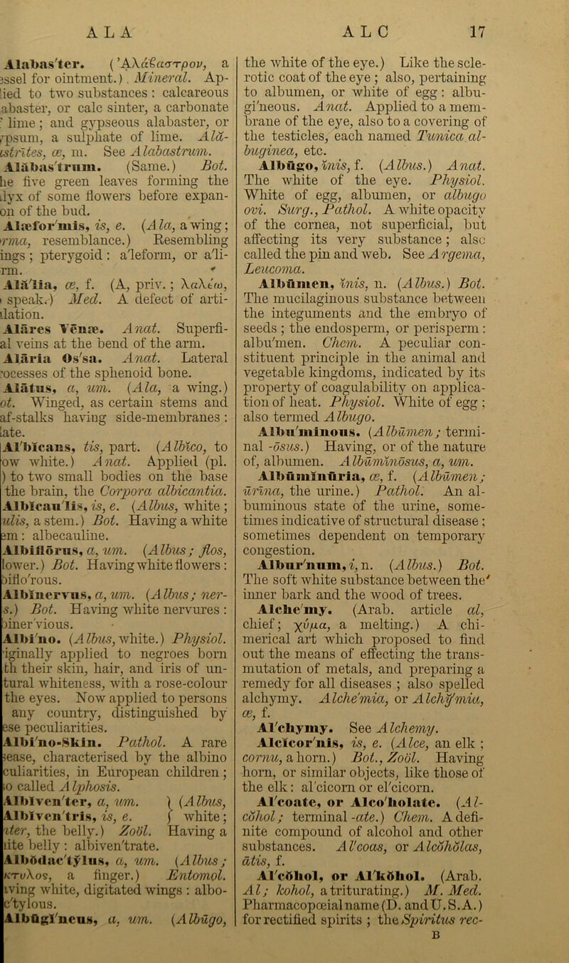 Alabas'tci*. ('AXdtafjTpov, a 3ssel for ointment.). Mineral. Ap- [ied to two substances : calcareous abaster, or calc sinter, a carbonate ■ lime; and gypseous alabaster, or (’■psum, a sulj)bate of lime. Ala- istrltes, ce, m. See AldbastTnom. Alilbas'triim. (Same.) Bot. lie five green leaves forming the i,lyx of some flowers before expan- on of tlie bud. Alaefor'mis, is, e. {x\ la, a wing; rma, resemblance.) Eesembling ings ; pterygoid : a'leform, or adi- rm. *■ Alalia, ce, f. (A, priv.; \a\t<o, I speak.) 21 ed. A defect of arti- dation. Alares Veme. xinat. Superfi- al veins at the bend of the arm. Alaria Os'sa. Anal. Lateral •ocesses of the sphenoid bone. Alatns, a, um. {Ala, a wing.) ot. Winged, as certain stems and af-stalks having side-membranes : late. Al'bicaus, tis, part. {Alhico, to ow white.) Anal. Applied (pi. ) to two small bodies on the base the brain, the Corpora alhicantia. Alblcaull.s, is, e. (Albus, white ; jfZis, a stem.) Bot. Having a white 3m: albecauline. Albiflorns, a, wm. {Albus; Jlos, lower.) Bot. Having white flowers : liiflo'rous. Albliiervn.s, a, wm. {A Ibus; ner- s.) Bot. Having white nervures : Diner'vio us. Albi'uo. white.) Physiol. iginally applied to negroes born th their skin, hair, and iris of un- tural whiteness, Avith a rose-colour the eyes. Now applied to persons any coimtry, distinguished by ese peculiarities, Albrno-Skiu. Pathol. A rare jease, characterised by the albino culiarities, in European children; iO called A Iphosis. Alblvenler, a, um. ) {A lbus, Alblven'tris, is, e. \ white; the belly.) Zobl. Having a lite belly; allDiven'trate. Albftduc'tylii.s, a, um. {Albus; KTvXo'3, a finger.) Entomol. iving Avhite, digitated wings : albo- c'tylous. AlbOgl'ucus, a, um. {Albugo, the Avhite of the eye.) Like the scle- rotic coat of the eye ; also, pertaining to albumen, or white of egg: albu- gi'neous. Anat. Apjilied to a mem- brane of the eye, also to a covering of the testicles, each named Tunica.al- buginea, etc. Albugo, f. {Alb^is.) Anat. The Avhite of the eye. Physiol. White of egg, albumen, or albugo ovi. Surg., Pathol. A white opacity of the cornea, not superficial, but alfecting its very substance; also called the pin and web. See A rgema, Leucoma. Albumen, inis, n. {Albus.) Bot. The mucilaginous substance between the integuments and the embryo of seeds ; the endosperm, or perisperm : albu''men. Chem. A peculiar con- stituent principle in the animal and vegetable kingdoms, indicated by its property of coagulability on applica- tion of heat. Physiol. White of egg ; also termed Albugo. Albu'mlnoiis. {Albumen; termi- nal -osus.) Having, or of the nature of, albmnen. A Ibuminosus, a, um. Albuminuria, ce, f. {Albumen; urlna, the urine.) Pathol. An al- buminous state of the urine, some- times indicative of structural disease; sometimes dependent on temporary congestion. Albm*'num, i, n. {xilbus.) Bot. The soft Avhite substance between the' inner bark and the Avood of trees. Alche'my. (Arab, article al, chief; ya/ia, a melting.) A chi- merical art which proposed to find out the means of effecting the trans- mutation of metals, and preparing a remedy for all diseases ; also spelled alchymy. Alche'mia, or Alch^mia, ce, f. Al'chymy. Alchemy. Alcicor'nis, is, e. {Alee, an elk ; comtc, ahorn.) Bot., Zobl. Having horn, or similar objects, like those of the elk: al'cicom or ercicorn. Al'coafe, or Alco'liolatc. {Al- cohol ; terminal -ate.) Chem. A defi- nite compound of alcohol and other substances. All coos, qx Alcbhblas, dtis, f. Al'cAliol, or Allittliol. (Arab, Al; Twhol, a triturating.) 21. Med. Pharmacopoeialname(D. andU,S.A.) for rectified spirits ; the Spiritus rec- B