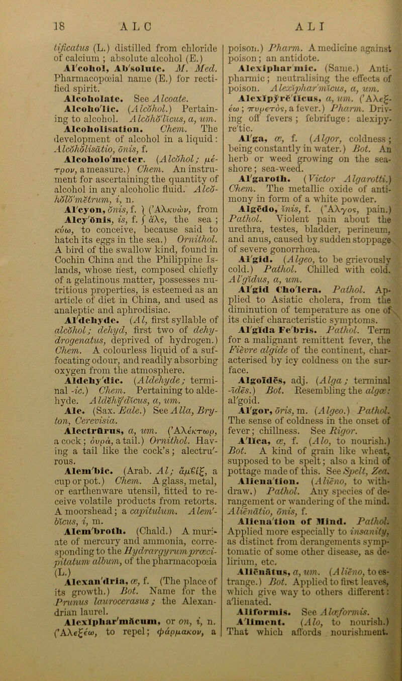 tificaUis (L.) distilled from chloride of calcium ; absolute alcohol (E.) Al'coliol, Ab'soliitc. M. Med. Pharmacopceial name (E.) for recti- fied spirit. Alcoliolnte. Alcoate. Alcolio'lic. {AlcShol.) Pertain- ing to alcohol. Alc6hS'llcus, a, um. Alcoholization. Chem. The development of alcohol in a liquid: AlcSholisdtio, onis, f. Alcoliolo'metcr. {Alcohol; fie- T-poj/, ameasui’e.) Chem. An instru- ment for ascertaining the quantity of alcohol in any alcoholic fluid, yf^co- h6lomHrum, i, n. Al'cyon, Snis, f. ) (’AX/cuwi/, from Alcy'dnls, is, f. J d'Xs, the sea ; Kvu), to conceive, because said to hatch its eggs in the sea.) Ornithol. A bird of the swallow kind, found in Cochin China and the Philippine Is- lands, whose nest, composed chiefly of a gelatinous matter, possesses nu- tritious properties, is esteemed as an article of diet in China, and used as analeptic and aphrodisiac. Al'deliyde. {Al, first syllable of alcohol; dehyd, first two of dehy- drogenatus, deprived of hydrogen.) Chem. A colourless liquid of a suf- focating odour, and readily absorbing oxygen from the atmosphere. Aldehy'dic. {Aldehyde; termi- nal -ic.) Chem. Pertaining to alde- hyde. A Id'^h^dicus, a, um. Ale. {^six. Bale.) ^^&Alla,Bry- ton, Cerevisia. Alectrllriis, a, um. (’AXe/cTwp, acock; dupd, atail.) Oruithol. Hav- ing a tail like the cock’s; alectru'- rous. Alem^hic. (Arab. Al; ofjCQi^, a cup or pot.) Chem. A glass, metal, or earthenware utensil, fitted to re- ceive volatile products from retorts. A moorshead; a capitulum. A lem'- blcus, i, m. Alem'brotli. (Chald.) A muri- ate of mercury and ammonia, corre- sponding to the Hydrargyrumprceci- pitatum- album, of the pharmacopoeia (L.) Alcxaii'drla, ce, f. (The place of its growth.) Bot. Name for the Prunus lourocerasus; the Alexan- drian laurel. Alcxlpliar'mftcum, or on, i, n. {’AXe^eco, to repel; cfidp/xcucov, a poison.) Pharm. A medicine against poison; an antidote. Alexlpbar'iiiic. (Same.) Anti- phannic; neutralising the effects of poison. Alexlgihar'mlcus, a, um. AlcxIpj^'i'C'lIeuSj «, uvi. (’AXe^- eo); TTUf^exos, a fever.) Pharm. Driv- ing off fevers ; febrifuge: alexipy- re'tic. Al'ga, ce, f. {A Igor, coldness ; being constantly in water.) Bot. An herb or weed growing on the sea- shore ; sea-weed. Al'garoth. {Victor Algarotti.) Chem. The metellic oxide of anti- mony in form of a white powder. AlgCdo, twis, f. {AXyos, pain.) Pathol. Violent pain about the urethra, testes, bladder, perineum, and anus, caused by sudden stoppage of severe gonorrhoea. Al'gid. {Algeo, to be grievously cold.) Pathol. Chilled with cold. Al'gxdus, a, um. Al'gifl C’ho'lera. Pathol. Ap- plied to Asiatic cholera, from the diminution of temperature as one of its chief characteristic sjTnptoms. Al'glfla Fe'bri.s. Pathol. Term for a malignant remittent fever, the Fievre algide of the continent, char- acterised by icy coldness on the sur- face. Algoides, adj. {Alga; terminal -Ides.) Bot. Eesembling the al'goid. Al'gor, om, m. {Algeo.) Pathol. The sense of coldness in the onset of fever; chilLness. See Rigor. Alica, ce, f. {Alo, to nourish.) Bot. A kind of grain like wheat, supposed to be spelt; also a kind of pottage made of this. See Spelt, Zea. Alicua'tiou. {Alieno, to with- draw. ) Pathol. Any species of de- rangement or wandering of the mind. Aliendtio, onis, f. Aliena'tioii of Mind. Pathol. Applied more especially to insanity, as distinct from derangements symp- tomatic of some other disease, as de- lirium, etc. Allciulf n.s, a, um. {A lieno, to es- trange.) Bot. Applied to first leaves, which give Avay to others difirerent: a'lienated. Alifornils. See A Aliment. {Alo, to nourish.) That which alTords nourishment.