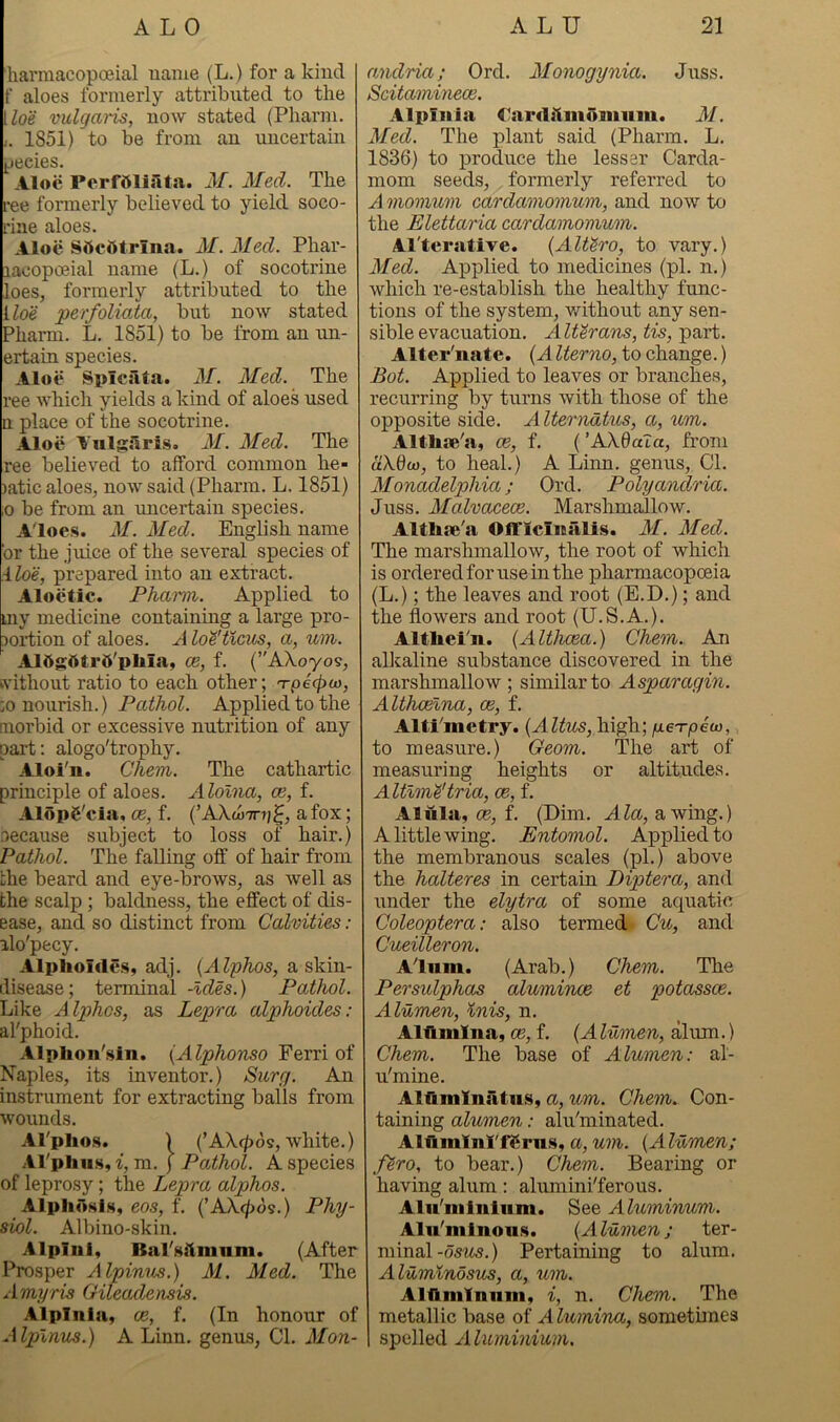 'harmacopoeial name (L.) for a kind f aloes formerly attributed to the [loe vulgaris, now stated (Pharm. j. 1851) to be from au uncertain jjecies. Aloe PerfOlijlta. M. Med. The ree formerly believed to yield soco- I’ine aloes. Aloe SflcOtrina. M. Med. Phar- lacopoeial name (L.) of socotrine loes, formerly attributed to the iloe perfolioM, but now stated Pharm. L. 1851) to be from an un- ertain species. Aloe Spiciita. M. Med. The ree which yields a kind of aloes used n place of the socotrine. Aloe Vulgaris. M. Med. The ree believed to afford common he- )atic aloes, now said (Pharm. L, 1851) ,0 be from an uncertain species. Aloes. M. Med. English name or the juice of the several species of iloe, prepared into an extract. Aloetic. Pharm. Applied to my medicine containing a large pro- portion of aloes. A lo'i'ticus, a, %im. A15gtttr5'pliia, CB, f. (’'Akoyos, svithout ratio to each other; 'rp6<pa>, :o nourish.) Pathol. Applied to the morbid or excessive nutrition of any part: alogo'trophy. Aloi'n. Ghem. The cathartic principle of aloes. Alolna, ce, f. Alopg'cia, CE, f. (’AXw^ni^, a fox; •oecause subject to loss of hair.) Pathol. The falling off of hair from Lhe beard and eye-brows, as well as the scalp ; baldness, the effect of dis- ease, and so distinct from Calvities: alo'pecy. Alplioides, adj. {Alphos, a skin- disease; terminal -Ides.) Pathol. Like Alphas, as Lepra alphoides: al'phoid. Alplion'sin. {Alphonso Ferri of Naples, its inventor.) Surg. An instrument for extracting balls from wounds. Al'plio.s. ) (’AX(|)os, white.) .ll'pliiis, i, m. j Pathol. A species of leprosy; the Lepra alphas. Alpiidsls, eos, f. {'AX(j)6^.) Phy- siol. Albino-skin. Alpinl, Bal'slimum. (After Prosper Alpinus.) M. Med. The Amyris Oileadensis. Alpinia, ce, f. (In honour of Alpinus.) A Linn, genus. Cl. Mon- rmdria; Ord. Monogynia. Juss. Scitaminece. Alpliiia Cardilmoinnm. M. Med. The plant said (Pharm. L. 1836) to produce the lesser Carda- mom seeds, formerly referred to A momum cardamomum, and now to the Elettaria cardamomum. Al'terative. {AlUro, to vary.) Med. Applied to medicines (pi. n.) which re-establish the healthy func- tions of the system, v/ithout any sen- sible evacuation. Alterans, tis, part. Alternate. {A Iterno, to change.) Bot. Applied to leaves or branches, recurring by turns with those of the opposite side. A Iternatus, a, um. Altlire'a, ce, f. ('AXdaXa, from aXQw, to heal.) A Linn, genus. Cl. Monadelphia; Ord. Polyandria. Juss. Malvacece. Marshmallow. Altlise'a Oflflcinalis. M. Med. The marshmallow, the root of which is ordered for use in the pharmacopoeia (L.); the leaves and root (E.D.); and the flowers and root (U.S.A.). AltUei'u. {Althcea.) Ghem. An alloaline substance discovered in the marshmallow ; similar to Asparagin. Althcelna, ce, f. Alti'mctry. {Altus, high; /xe-rpeco, to measure.) Geom. The art of measuring heights or altitudes. Altlm'dtria, ce, f. Alula, CE, f. (Dim. Ala, awing.) A little wing. Entomol. Applied to the membranous scales (pi.) above the halteres in certain Diptera, and under the elytra of some aquatic Goleoptera: also termed Cu, and Gueilleron. Alum. (Arab.) Ghem. The Persulphas alumince et potassce. Alumen, Inis, n. Alllmlna, CE, f. {Alumen, ihxm.) Ghem. The base of Alumen: al- u'mine. Alflmlnatu.s, a, um. Ghem. Con- taining alumen: alu'minated. Alfkmlnl'fSrus, a, um. {Alumen; fSro, to bear.) Ghem. Bearing or having alum: alumini'ferous. Alii'minlum. See Aluminum. Aln'mlnou.s. {Alumen; ter- minal-o5^^5.) Pertaining to alum. Alumlnosus, a, um. Aluminum, i, n. Ghenn. The metallic base of Alumina, sometunes spelled A luminium.