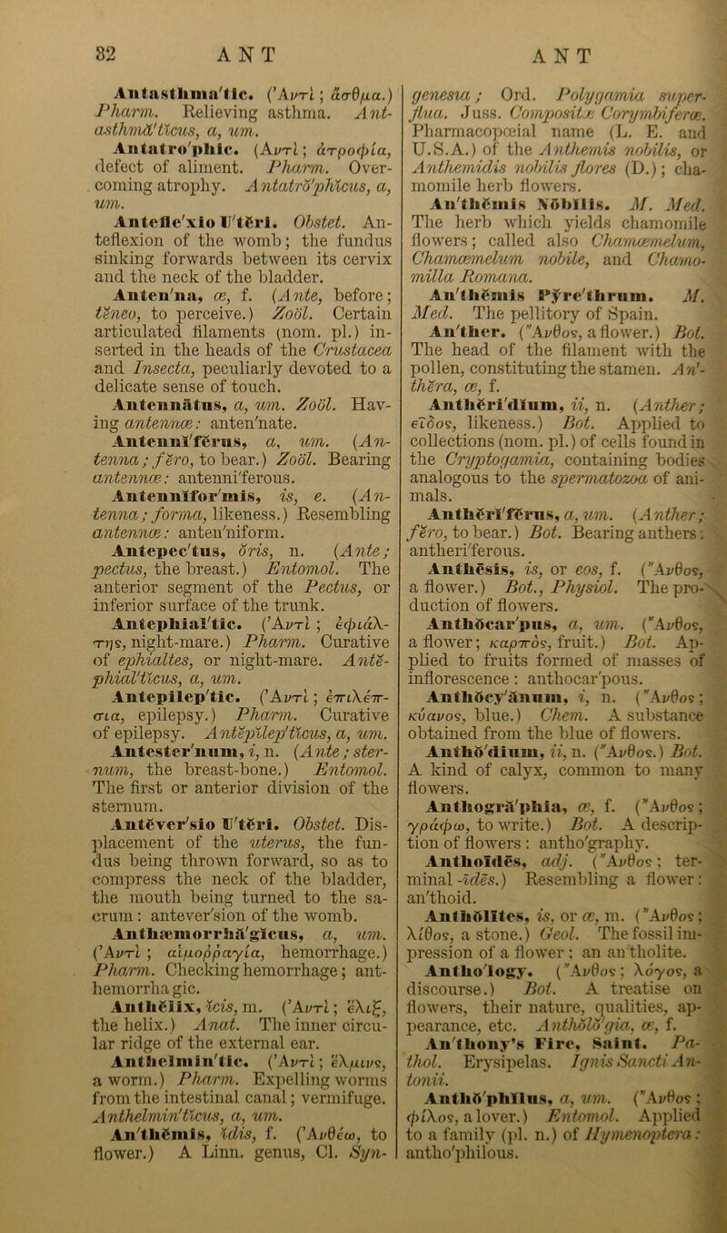 Aiitastliiiia'tlc* {'AvtI ; ucrQfia.) Pharm. Relieving astlinia. Ant- osthviiL'tlcus, a, um. Aiitatro'pliic* (Az/t1 ; uTpo(f)ia, defect of aliment. Pharm. Over- coming atrophy. A ntatrS'phlcxis, a, um. Antcflc'xlo U'tCrl. Ohstet. An- teflexion of the womb; the fundus sinking forwards between its cervix and the neck of the bladder. Aiiteu'na, ce, f. (Ante, before; thieo, to perceive.) Zodl. Certain articulated filaments (nom. pi.) in- serted in the heads of the Crustacea and Insecta, peculiarly devoted to a delicate sense of touch. Autennatns, a, um. Zool. Hav- ing antennce: anten'nate. Anteiml'fCrns, a, um. (An- tenna ; f^ro, to bear.) Zool. Bearing antennce-: antenni'ferous. Autenulfor'mi.s, is, e. (An- tenna; forma, likeness.) Resembling antennce: anten'niform. Autepec'tus, oris, n. (Ante; the breast.) Entomol. The anterior segment of the Pectus, or inferior surface of the trunk. Antcphial'tic. (’AvtI ; ecjnuX- T?]?, night-mare.) Pharm. Curative of ephialtes, or night-mare. Antt- phial'ticus, a, um. Antepilep'tic. (’AvtI ; 67rtX.e7r- (Tia, epilepsy.) Pharm. Curative of epilepsy. Antepllep'tlcus, a, um. Antcster'uum, i, n. (Ante ; ster- num, the breast-bone.) Entomol. The first or anterior division of the sternum. AntCvcr'slo IJ'tCri. Ohstet. Dis- j^lacement of the uterus, the fun- dus being thro^vn forward, so as to compress the neck of the bladder, the mouth being turned to the sa- crum : antever'sion of the womb. Aiitliaenioi'r]ia'glcu.s, a, um. ('AvtI ; aifxoppayia, hemoiTliage.) Pharm. Checking hemorrhage; ant- hemorrha gic. AnfliClix, ?ci5, m. (’AvtI] eXi^, the helix.) Anat. The inner circu- lar ridge of the external ear. Antliclniin'tic. ('AvtI] eXpivs, a worm.) Pharm. Expelling worms from the intestinal canal; vermifuge. Anthelmin'tlcus, a, um. An^thSmlHv Idis, f. (’Avdeev, to flower.) A Linn, genus. Cl. <Sy7i- ge'nesia; Onl. Polygamia svper- Jlua. Juss. Compositji Corymhi/erce. Pharmacopoeial name (L. E. and U.S.A.) of the Anthemis nohilis, or Anthemidis nolyilis jlores (D.); cha- momile herb flowers. Aii'th^iiiiH \ol>llls. M. Med. The herb which yields chamomile flowers; called also Chamoemdum, ChamcBinelum nobile, and Chwmo- milla Roma'na. An'thamis PJ're'lbriiin. M. Med. The pellitory of Spain. AiPtlicr. (AvOos, a flower.) BcA. The head of the filament with the pollen, constituting the .stamen. A n'- th^ra, ce, f. Antliari'dlum, ii, n. (Anther; eloos, likeness.) Hot. Applied to collections (nom. pi.) of cells found in the Cryptogamia, containing bodies analogous to the spermatozoa of ani- mals. AnthCrl'fCrn.s, a, um. (A nther ; fh'o, to bear.) Bot. Bearing anthers; antheriTerous. Authe.si.s, is, or eos, f. (Avdo^, a flower.) Bot., Physiol. The pro- duction of flowers. Anthdcar'pns, a, um. (*Ai;0os, a flower; Kapiro^, fruit.) Bot. Ap- plied to fruits formed of masses of inflorescence: anthocar'pous. AnthOcy'iinniu, i, n. (Avdos : K'uai/09, blue.) Chem. A substance obtained from the blue of flowers. AnthO'dinm, n, n. (*Ai/0os.) Bot. A kind of calyx, common to many flowers. AntbogrsVpliia, ce, f. (’'Av0os; yjodepo), to write.) Bot. A descrip- tion of flowers: antho'graphy. Anthoirte.s, adj. (Avdo's; ter- minal-Jr^es.) Resembling a flower: an'thoid. Anfliftlite.s, is, or ce, m. (*Av0os; Xi0os, a stone.) Geol. The fossil im- pression of a flower ; an an tholite. Anthology. (Avdo^; Xdyos, a discourse.) Bot. A treatise on flowers, their nature, qualities, ap- pearance, etc. AntMlo’gm, ce, f. Anlliony’s Firo, Saint. Pa- thol. Erysipelas. Ignis Saiicti An- tonii. AiitliA'phllna. a, um. (Avdos ; <ptXos, alover.) Entomol. Applied to a family (pi. n.) of Hymenopte^-a: antho'philous.