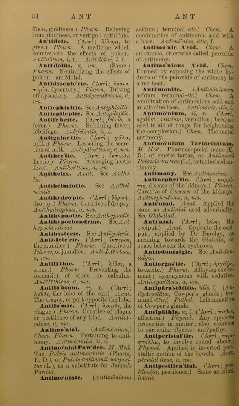 oTvo^, giddiness.) Pharm. Relieving from giddiness, or vertigo : artidi'nic, {’AvtI ; dicca/ju, to give.) Phami. A medicine which connteracts the effects of poison. Anil'datum, i, n. Antl'dStus, i, f. Autl'<10tn.s, a, um. (Same.) Pharm. Neutralizing the effects of poison: anti'dotal. Autidyscntc'rlc. (’AvtI; ovaev- Tepla, dysentery.) Phamn. Driving off dysentery. Antldysenta'rlcus, a, um. Antiephialtic. ’^QQAntepMaltic. Antiepllcptic. See Antepileptic. Aiitifc'brile. (’Avti ; febris, a fever.) Pharm. Subduing fever; febrifuge. Antlfebrllis, is, e. Antigalac'tic. (’AvtI ; ydXa, milk.) Pharm. Lessening the secre- tion of milk. Antigdladtlcus, a, um. Antiliec'tic. {’AvtI ; efCTi/cds, hectic.) Pharm. Assuaging hectic fever. Antlhedtlcus, a, um. Antihelix. A')mt. See Anthe- lix. Antihelmintic. See Anthel- mintic. Antihydro'pic. ( ’AvtI ; vSpwxp-, dropsy.) Phgrm. Curative of dropsy. Antlhydrdpicus, a, um. Antihypnotic. See A nthypnotic. Antihypochondriac. SeeA?ii- hypochondriax. Antihystcric. See Anthysteric. Anti-Icte’ric. ( ’AvtI ; LKTepo9, the jaundice.) Pharm. Curative of Ictenis, orjaundice. Anti-Ictdrlcus, a, um. Antm'thic. (’AvtI; \f6oc, a stone.) Pharm. Preventing the formation of stone or calculus. AntilV^thlcus, a, um. AntllO'hiiim, ii, n. ( ’AvtI ; \ot6s, the lobe of the ear.) Anat. The tragus, or part opposite the lobe. Antiio'niic. (’AvtI ; Xoi/ads, the plague.) Phamn. Curative of plague or pe.stilence of any kind. AntUol'- mlcus, a, um. An tinio'iiial. (A nVtmonium.) Chem. Phamn. Pertaining to anti- mony. AntlmAnidlls, is, e. Antlnio'nlalPow'dcr. M. Med. Tlie Pulvis antimonialis (Pharm. E. D.), or Pulvis antimonii composi- tus (L.), as a substitute for James’s Powder. AntLmo'niate. {AntlmSnicum acfdum ; terminal -ate.) Chem. A combination of antimonic acid with a base. A ntlmti'nias, dtis, f. Antinio'iilc A'cid. Chem. A substance, otherwise called x^eroxide of antimony. Antinio’nloiis A'cid. Chem. Formed by exposing the white hy- drate of the peroxide of antimony to a red heat. Anti'nionitc. (AntlmAnioeum acidum; terminal-ite.) Chem. A combination of antimonioms acid and an alkaline base. . A nti'mSnis, Itis, f. Antimb'ninin, ii, n. (’Avri, against; minium, vermilion; because used in aid of rouge for heightening the complexion.) Chem. The metd antimony. AntIniO'ninm TartArizatum. M. Aled. Pharmacopoeial name (E, D.) of emetic tartar, or Antimonii Potassio-tartras (L.), ortartarised an- timony. Antimony. See A ntimonium. Antincphri'tlc. (’AvtI ; vecppX- Tts, disease of the kidneys.) Pharm. Curative of diseases of the kidneys. Anthiephrltlcus, a, um. Anti'niad. Anat. Applied the same as AntiniaZ used adverbially. See Glabellad. Anti'nial. (’AvtI ; ’iviov, the occiput.) Anat. Opposite the occi- put ; applied by Dr Barclay, as meaning towards the Glabella, or space between the eyebrows. Antiodontalgic. See Antodon- talgic. Antiorgas'tic. (’AvtI •, opya^w, to excite.) Phamn. Allaying excite- ment ; sjuionymous with sedative. AntiorgasfVtcus, a, um. AntIpAra'stAtitis, Idis, f. (An- tlpdrastHtoe, Cowper’s glands; ter- minal-t<is.) Pathol. Inffammation of Cowper’s glands. AntlpAtbla, m, f. ( ’AvtI ; TraOos, affection.) Physiol. Any opposite proiDerties in matter; also, aversion to particular objects : anti'pathy. Antipcristal'fic. ('AvtI ; Trepi- cTeXXo), to involve round about.) Physiol. Aj)iilied to inverted peri- staltic motion of the bowels. Anti- peristal ticus, a, um. Antipcstlicn'tial. (’Avri; tUentia, x)estilence.) Same as Anti- Idimic.