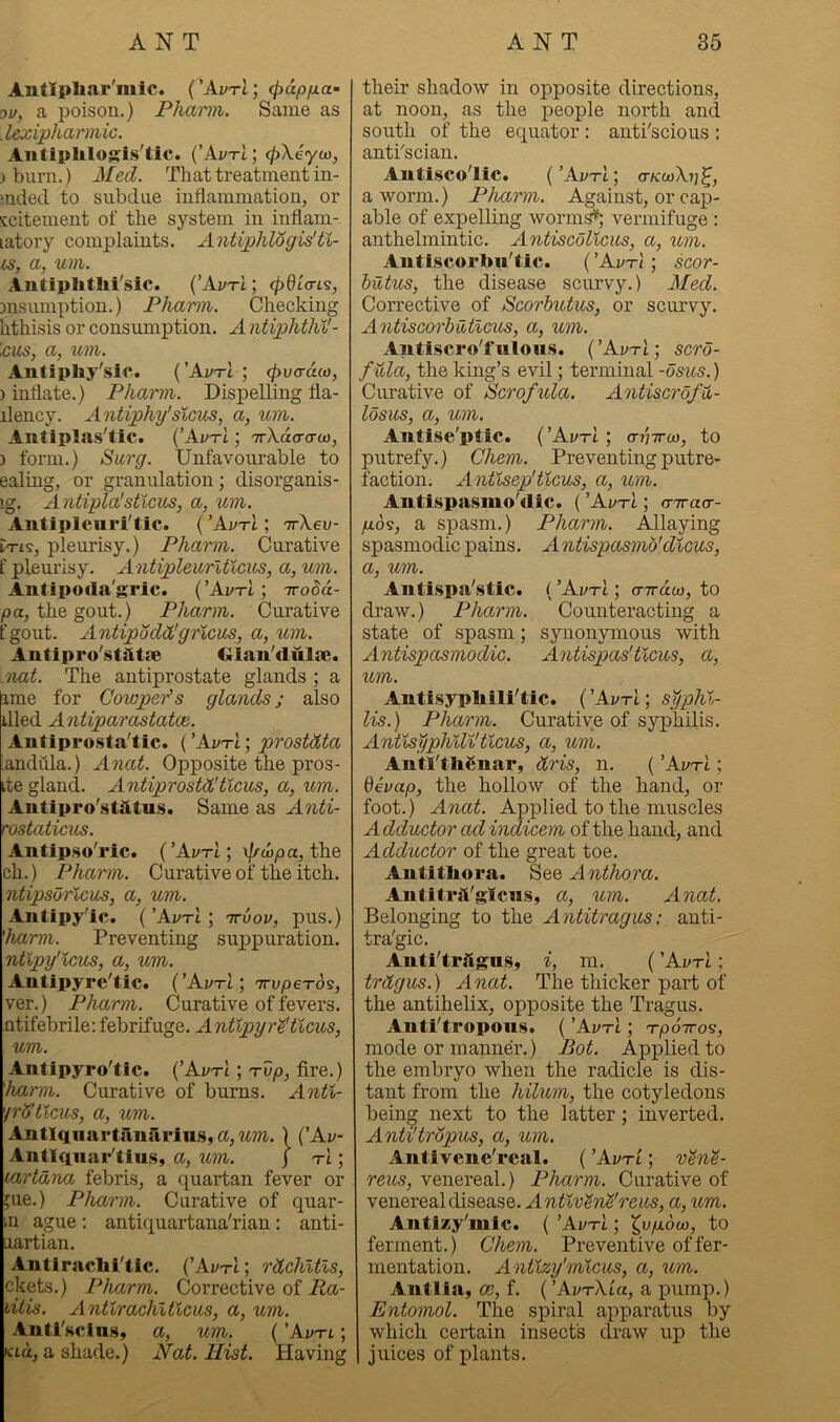 Autlpliar'mlc. ( 'AvtI ; (jiapfia^ 01/, a poisou.) Phann. Same as .lexipharmic. AiitipUlosis'tic. {’Avtl ; cf/Xeyw, j burn.) Afed. That treatment in- mded to subdue inflammation, or scitement of the system in inflam- latory complaints. Antiphlogis'il- ls, a, um. Autiplitlii'sic. {’Avtl ; (p6icrts, msumptiou.) Phann. Checking hthisis or consmnption. A ntiphtlAl- jcus, a, um. Autiphy'sic. {'Avtl ; (f/vcrdio, ) inflate.) Pharm. Dispelling fla- il eucy. Antiphy'sicus, a, um. Autiplas'tic. {’Avtl ; 'KXda-crm, ) form.) Surg. Unfavourable to ealing, or granulation; disorganis- ig. Antipla'stlcus, a, um. Antipleuri'tic. ( ’Avtl ; irXev- iTis, pleurisy.) Pharm. Cui’ative f pleurisy. Antipleurlticus, a, um. Antlpocla'gric. {’AvtI; ttoScl- pa, the gout.) Pharm. Curative fgout. Antipodd'grlcus, a, um. Antipro'st^ltie Glau'dulse. .nat. The antiprostate glands ; a ime for Cowpsr’s glands; also died Antiparastatos. Autlpro.sta'tic. ( ’Avtl ; prostdta :andiila.) Anat. Opposite the pros- ite gland. Antiprostd'ticus, a, um. Autipro'stHtus. Same as Anti- rostaticus. Antipso'ric. {’AvtI; dp a, the ch.) Pharm. Curative of the itch. ntipsorlcus, a, um. Antipy'ic. ( ’Avtl ; ttvov, pus.) 'harm. Preventing suppuration. ntlpy'lcus, a, um. Antipyre'tic. {’AvtI; irupeTos, ver.) Pharm. Curative of fevers, ntifebrile: febrifuge. Antlpyr^'ileus, um. Antipyro'tic. (’Az/rt; Tvp, fire.) 'harm. Curative of bums. Anil- 'fr&iicus, a, um. Antlqiiartanarius, a, um. ) {'Av- Antlqiiar'tius, a, um. j tI ; laridna febris, a quartan fever or ?ue.) Pharm. Curative of quar- in ague : antiquartana'rian: anti- iiartian. Antlraclii'tlc. {’Avtl ; rdchlils, ckets.) Pharm. Corrective of Ra- liiis. Anilrachltlcus, a, um. AntTscins, a, um. ( 'Avtl ; KLu, a shade.) Nai. Hist. Having their shadow in opposite directions, at noon, as the people north and south of the equator: anti'seious : anti'seian. Antisco'lic. {’AvtI; (tkcoXti^, a worm.) Pharm. Against, or cap- able of expelling worm^ vermifuge : anthelmintic. Antiscdllcus, a, um. Antlscorbu'tic. ( ’AvtI ; scor- butus, the disease scurvy.) Aled. Corrective of Scorbutus, or scurvy. Antiscorbutlcus, a, um. Aiitiscro'fulous. {’AvtI; scro- fula, the king’s evil; terminal -osus.) Curative of Scrofula. Antiserdfu- Idsus, a, um. Antise'ptic. {’Avtl ; a-i'riru), to putrefy.) Chem. Preventing putre- faction. Antlscp'ileus, a, um. Antispasmo'dic. { ’Avtl ; crTrao-- p.6<s, a spasm.) Pharm. Allaying spasmodic pains. A ntispasmo'dlcus, a, um. Antispa'stic. ( ’AvtI ; o-Traw, to draw.) Pharm. Counteracting a state of spasm; synonymous with Antispasmodic. Antispas'tlcus, a, um. Antisypliili'tic. {’AvtI; s'^phl- lis.) Pharm. Curative of syphilis. Antlsyphlll'tlcus, a, um. Au'tl'tlignar, dris, n. ( ’AvtI ; devap, the hollow of the hand, or foot.) Anat. Applied to the muscles A dductor ad indicem of the hand, and Adductor of the great toe. Autitliora. '^ee Author a. Antitril'glcus, a, um. Anat. Belonging to the Antitragus: anti- tra'gic. Auti'trilgns, i, m. ( ’AvtI ; trdgus.) Anat. The thicker part of the antihelix, opposite the Tragus. Auti'tropoiis* ( ’Avtl ; Tpottos, mode or manner.) Bot. Applied to the embryo when the radicle is dis- tant from the hilum, the cotyledons being next to the latter; inverted. Anti'trdpus, a, um. Antivene'real. ( ’Avtl ; vSne- reus, venereal.) Pharm. Curative of venereal disease. Antlv^nM'reus, a, um. Antizy'mlc. ( ’AvtI ; '^vpidw, to ferment.) Chem. Preventive offer- mentation. Antlzy'mlcus, a, um. Antlia, oe, f. ( ’AvtXlu, a pump.) Entomol. The spiral apparatus by which certain insects draw up the juices of plants.