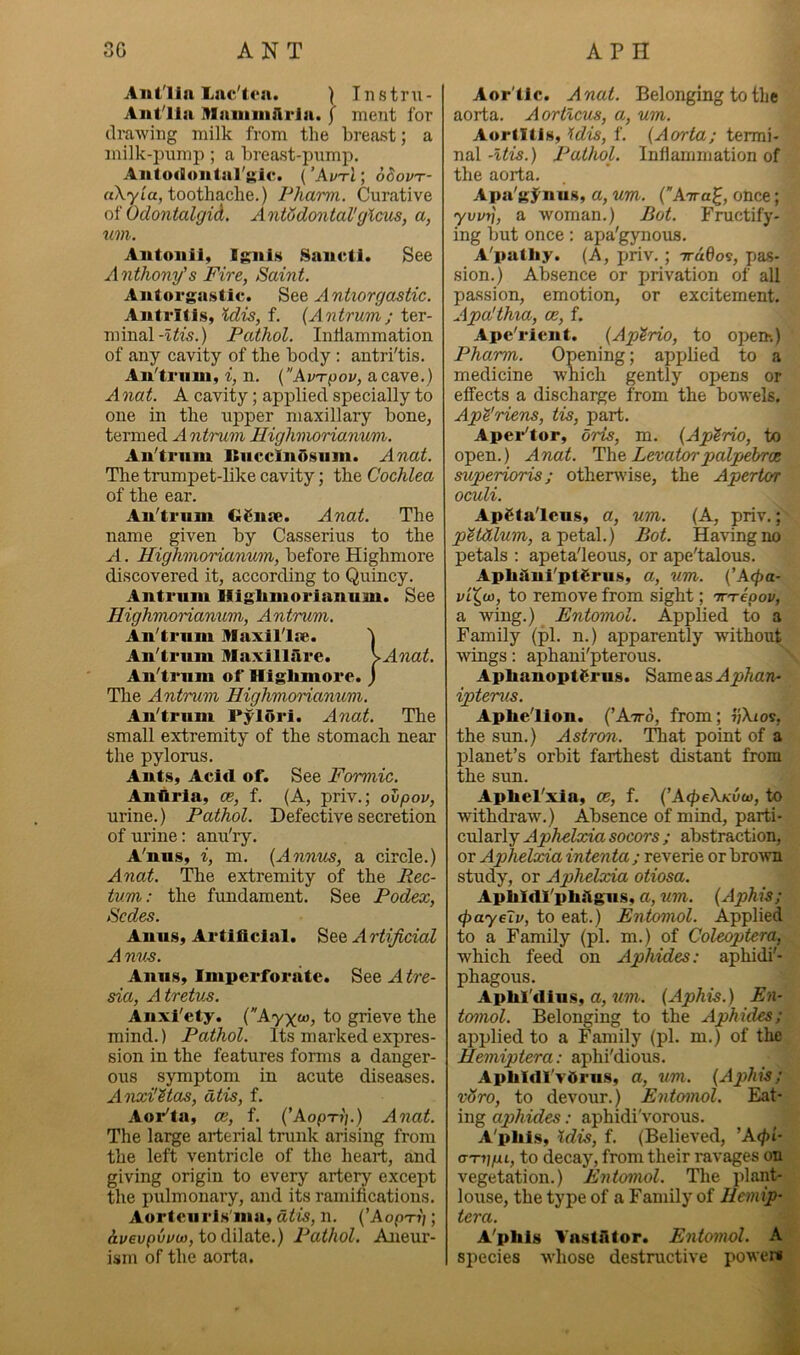 Aiit'lla Lac'irn. ) Tnstrii- Aiit'lla Hlaiiiiiiftria. f ment for drawing milk from the breast; a milk-pnmp; a breast-pump. Aiitodoiital'gic. { ’AvtI ; oSovt- aXyia, toothache.) Pharm. Curative oi Oclontalgid. AntMontaVglcm, a, tan. Aiitoiiil, Ignis Sanctl. See Anthony’s Fire, Saint. Aiitorgastic. See Antiorgastic. Antritis, idis, f. {Antrum; ter- minalPathol. Inllammation of any cavity of the body: antri'tis. An'triiui, i, n. {Av'rpov, a cave.) Anat. A cavity; applied specially to one in the upper maxillary bone, termed A Highmorianum. An'trnm BiicclnOsuin. Anat. The trumpet-like cavity; the Cochlea of the ear. An'trnm GSnae. Anat. The name given by Casserius to the A. Highmorianum, before Highmore discovered it, according to Quincy. Antrum Highmorianum. See Highmorianum, Antrum. An'trnm Maxll'lse. An'trnm Haxilllire. \Anat. An'trnm of Highmore, j 'The Antrum Highmorianum. An'trnm Pylori. Anat. The small extremity of the stomach near the pylorus. Ants, Acid of. See Formic. Anhria, ce, f. (A, priv.; ovpov, urine.) Pathol. Defective secretion of urine: anu'ry. A'nus, i, m. {Annus, a circle.) Anat. The extremity of the Rec- tum: the fundament. See Podex, Scdes. Anus, Artificial. See Artificial A nv^. Anus, Imperforate. See A tre- sia, A tretus. Anxi'ety. (Ayxw, to grieve the mind.) Pathol. Its marked expres- sion in the features forms a danger- ous symptom in acute diseases. AtxxHMas, dtis, f. Aor'ta, ce, f. {’Aop-ri].) Aoiat. The large arterial trunk arising from the left ventricle of the heart, and giving origin to every artery except the pulmonary, and its ramifications. Aortciiris'ma, dtis, n. (’Aop'n); ii/eupiivo), to dilate.) Pathol. Aneur- ism of the aorta. Aor'tic. Anat. Belonging to the aorta. Aortlcus, a, um. Aortitis, idis, f. {Aorta; termi- nal -Itis.) Pathol. Inflammation of the aorta. Apa'g5^niis, a, um. {An-a^, once; yvifi, a woman.) Rot. Fructify- ing but once; apa'gynous. A'pathy. (A, priv.; Trddo^, pas- sion.) Absence or privation of all passion, emotion, or excitement. Apa'thia, ce, f. Ape'ricnt. {Aptrio, to open*.) Pharm. Opening; applied to a medicine which gently opens or effects a discharge from the bowels. Ap^'riens, tis, part. Apei-'tor, oris, m. {Aptrio, to open.) Anat. The, Levatorpalpehroe superioris; otherwise, the Apertor oculi. ApSta'lcns, a, um. (A, priv.; p^tdlum, a.’petal.) Bot. Having no petals ; apeta'leous, or ape'talous. Aphtlui'ptSrus, a, um. {’A(pa- to remove from sight; Tr^epov, a wing.) Entomol. Applied to a Family (pi. n.) apparently without wings: aphani'pterous. AphanoptSrus. SameasA^A^m- ipterus. Aphe'llon. (’Atto, from; vXios, the sun.) Astron. ITiat point of a planet’s orbit farthest distant from the sun. Apfiel'xia, ce, f. {'A<pe\Kvw, to withdraw.) Absence of mind, parti- cnlaTlj Aphelxiasocors ; abstraction, or Aphelxia intenta; reverie or bro'wn study, or Aphelxia otiosa. ApliXdl'philgiis, a, um. {Aphis; (payeiv, to eat.) Entomol. Applied to a Family (pi. m.) of Coleoptera, which feed on Aphides: aphidi'- phagous. Aplil'flius, a, {Aphis.) En- tomol. Belonging to the Aphides; applied to a Family (pi. m.) of tlie Hemiptera: aphi'dious. Aphidl'ydrns, a, um. {Aphis; v8ro, to devorir.) Entomol. Eat- ing aphides: aphidi'vorous. A'pliis, \dis, f. (Believed, ’A(/)t- (TTVfu, to decay, from their ravages on vegetation.) Entotnol. The plant- louse, the type of a Family of Hemip- tera. A'phls VnstAtor. Entomol. A species whose destructive powers
