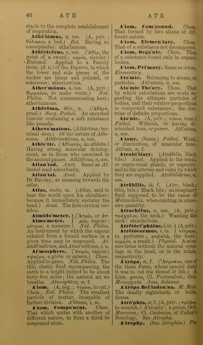 Stacie to the complete establishment of respiration. a, um. (A, priv. ; duXapLoi, a bed.) JJoi. Having no conceptacles: atha'lamous. Atlil^rlc^ru.H, a, uin. {’A6i)p, the point of a sword; k?;/)os, slender.) ^Entomol. Applied to a Family (nom. pi. n.) of the Diptera, in which the lower and side pieces of the sucker are linear and pointed, or setaceous: athericer'ous. Atlicr'mituiis, a, um. (A, priv.; dep/uLaivu), to make warm.) E'at. Philos. Not communicating heat; ather'manous. Atheroma, htis, n. {'Addpa, gruel.) Surg. Pathol. An encysted tumom- containing a soft substance bke panada. Athero'matous. {Athh'oma; ter- minal-osms.) Of the nature of A Toma. AtMromhtosm, a, um. Atlile'tic. (’AdXv'n'js, au athlete.) Having strong muscular develop- ment, as in th^ose who exercised in the ancient games. A thletlcus, a, um. Atlau'tad. Anat. Same as At- lantal used adverbially. Atlan'tal. Anat. Applied by Dr Barclay, as meaning towards the atlas. Atlas, antis, m. {Atla^, said to bear the world upon his shoulders; because it immediately sustains the head.) Anat. The first cervical wr- tehra. Atmido'meter. \ (’At/tIs, or o.t- Atmo'meter. j p.6s, vapour; /x6Tpov, a measure.) N'a.t. Philos. An instrument by which the vapour exhaled from a humid surface in a given time may be measured. At- mxdo'm'&trum, ^vAAtmA'm'Hii'um, i, n. At'mospliere. ('At/xos, vapour; (T(f)ai:pa, a globe or sphere.) Chem. Applied to gases. Nat. Philos. The thin elastic fiuid encompassing the earth to a height judged to be about forty-five miles; the natural air we breathe. Atmosphera, ce, f. A'tom. (A, neg. ; TeVi', to cut.) Chem., Nat. Philos. The smallest ]iarticle of matter, incapable of farther division. A'tovmis, i, m. A'tom, Compo'neut. Chem. That which unites with another of diiferent nature, to form a third or compound atom. A'tom, C'om'poiiiid. Clietn. That formed by two atoms of dif- ferent nature. A'tom, Elemen'tary. Chem. That of a substance not decorniiosed. A'tom, Orga'iiic. Chem. That of a substance found only in organic bodies. A'tom, Prl'mary. Same as A tom, Elementary. Ato'mic. Belonging to atoms, or particles. AtH'micus, a, um. Ato'mic Tlie'ory. Chem. That by which calculations are made re- garding the ultimate particles of bodies, and their relative proportions in compound substances ; the doc- trine of definite proportions. Ato'nic. (A, priv.; tovos, tone.) Pathol. Without, or having di- minished tone, or power. Apj'nlcm, a, um. A'tony. (Same.) Pathol. Want, or diminution, of muscular tone. Ato'nia, ce, f. Atrabl'liary. {Atrabilis, black bile.) A^nat. Applied to the renal, or supra-renal glands, or capsules, and to the arteries and veins by which they are supplied. Atrabllidrius, a, . um. AtrfiMli.s, is, f. {Ater, black; bile.) Black bile; an imaginary fiuid supposed to be the cause of Alelancholia, when existing in exces- sive quantity. Atraclielns, a, um. (A, priv.; 'rpdxnXo^, the neck.) Wanting the neck: atrache'lous. Atr6t6c6'ph!llu.s, i,m. ) (A,priv.; Atrf tScormus, i, m. j 'ri'rpnph to perforate ; KecfxaXi], the head; Ko/o/uds, a trunk.) Physiol. A mon- ster-fetus without the natural open- ings in the head, or in the trunk, respectively. A'trlipa, ce, f. (Atpottos, one of the three Fates, whose special duty it was to cut the thread of life.) A Linn, genus, Cl. Pentandria; Ord. Monogynia. Juss. Solanece. A'trftpa Bel'ladon'iia. M. Med. The deadly nightshade, or bella- donna. Atrd'pliia, ce, f. (A, priv.; 'rpicpw, to nourish.) A'trophy; a genus, Orel. Marcores; Cl. Cachexice, of Ciillen’s^i, Nosologj\ See Atrop>hy. ;; A'trophy. Atrophia.) a- %