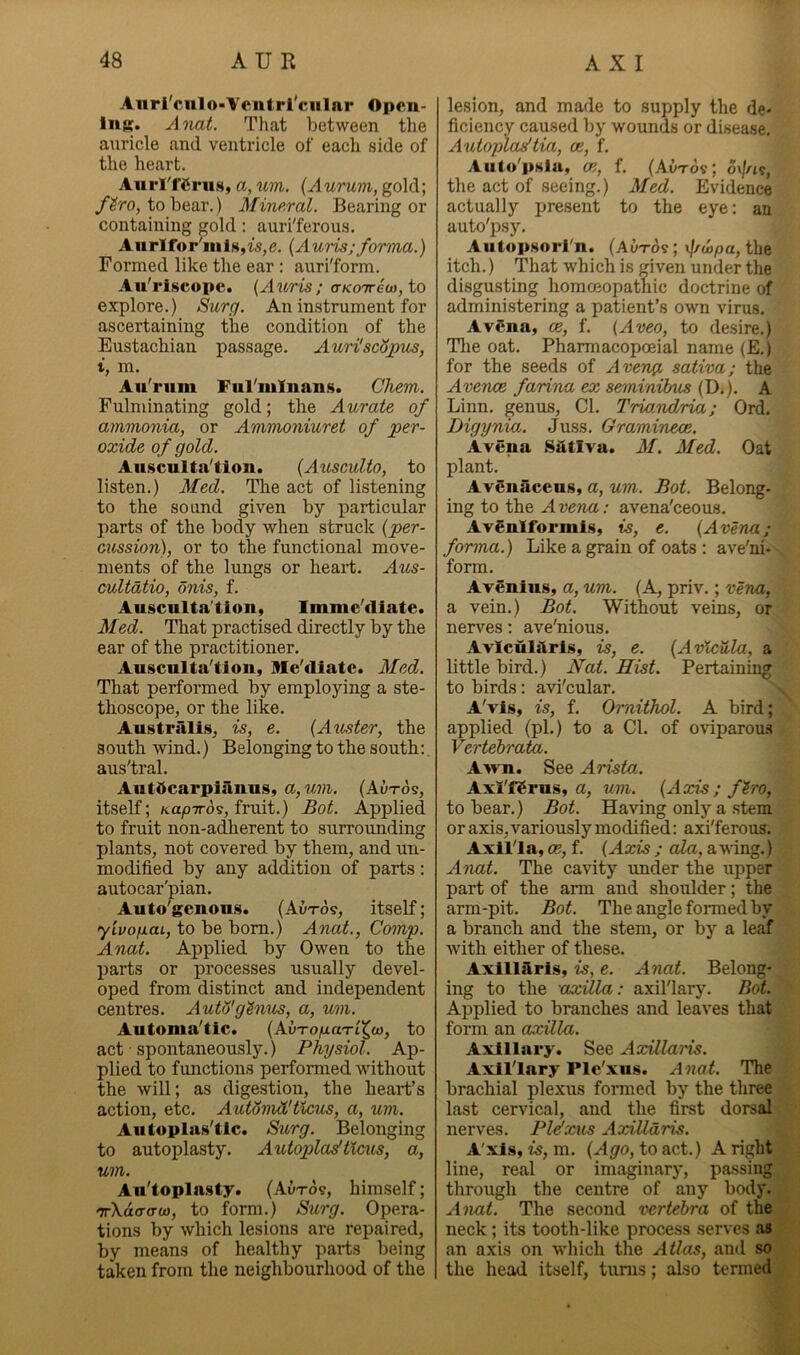 Anri'culo-Vcntrl’cular Open- liiR. Anat. That between the auricle and ventricle of each side of the heart. Aurl'fCrus, a, um. {Aurmi, gold; /^ro, to bear.) Mine.ral. Bearing or containing gold; auri'ferous. Aiirlfor'inls,i5,e. {Aui'is;forma.) Formed like the ear: auri'form. Au'riscopc. {Aioris; crKorrioi, to explore.) Surg. An instrument for ascertaining the condition of the Eustachian passage. AurilscHpus, t, m. Au'rum Ful'mlnans. Chem. Fulminating gold; the Aurate of ammonia, or Ammoniuret of per- oxide of gold. Aiisculta'tion. {Ausculto, to listen.) Med. The act of listening to the sound given by particular parts of the body when struck {per- cussion), or to the functional move- ments of the lungs or heart. Aus- cultatio, onis, f. Auscnlta'tion, Imme'fliate. Med. That practised directly by the ear of the practitioner. Ausculta'tion, Me'diate. Med. That performed by employing a ste- thoscope, or the like. Austriilis, is, e. {Auster, the south wind.) Belonging to the south;, aus'tral. AutOcarpiilnus, a,um. (Autos, itself; /tayOTTos, fruit.) Bot. Applied to fruit non-adherent to surrounding plants, not covered by them, and un- modified by any addition of parts: autocar'pian. Auto'genous. (Autos, itself; yivofiuL, to be bom.) Anat., Comp. Anat. Applied by Owen to tlxe parts or processes usually devel- oped from distinct and independent centres. AuWgtnns, a, um. Automa'tic. (AuToyaaTi^o), to act • spontaneously.) Physiol. Ap- plied to functions performed without the will; as digestion, the heart’s action, etc. AuWmd'Uctcs, a, um. Autoplas'tic. Surg. Belonging to autoplasty. Autopladticus, a, um. An'topln.sty. (Autos, himself; 'ir\a(T(ru3, to form.) Surg. Opera- tions by which lesions are repaired, by means of healthy parts being taken from the neighbourhood of the lesion, and made to supply the de- ficiency caused by woimds or disease, Autopladtia, ce, f, Auto'pslu, ce, f. (AvTOi; 6\\n^, the act of seeing.) Med. Evidence actually present to the eye: an auto'psy, Aiitopsorrn. (Autos ; v|/^o)pa, the itch.) That which is given under the disgusting homceopatliic doctrine of administering a patient’s own virus, AvCna, ce, f, (Aveo, to desire.) Tlie oat, Pharmacopoeial name (E.) for the seeds of Aveng, saliva; the Avence farina ex seminihus (DO- A Linn, genus. Cl. Trio.ridria; Ord. Digynia. Juss. Graminece. Avena Satlva. M. Med. Oat plant. Avenaceus, a, um. Bot. Belong- ing to the Avena: avena'ceous, AvSnlformis, is, e. {Avena; forma.) Like a grain of oats : ave'ni- form. Avenins, a, um. (A, priv,; vena, a vein.) Bot. Without veins, or nerves: ave'nious, Aviculiiris, is, e. {Avlcula, a little bird.) Nat. Hist. Pertaining to birds; avi'cular. A'vls, is, f. Omithol. A bird; applied (pi.) to a Cl. of oviparoms Vertebral. Awn. See Arista. Axi'fSrus, a, um. {Axis; fh'O, to bear.) Bot. Having only a stem or axis, variously modified: axi'ferous. Axilla, ce, f. {Axis ; cda, awing.) Aimt. The cavity under the upper part of the arm and shoulder; the arm-pit. Bot. The angle formed by a branch and the stem, or by a leaf with either of these. Axillaris, is, e. Anat. Belong- ing to the axilla: axil'lary. Bot. Applied to branches and leaves that form an axilla. Axillary. See AxUlaris. Axillary Ple'xus. Anat. The brachial plexus formed by the three last cervical, and the first dorsal nerves. Pldxus Axilldris. A'xls, is, m. {Ago, to &ot.) Aright line, real or imaginary, passing through the centre of any body. Anat. The second vertebra of the neck; its tooth-like proce.ss serves as an axis on which the Atlas, and so the head itself, turns; also termed