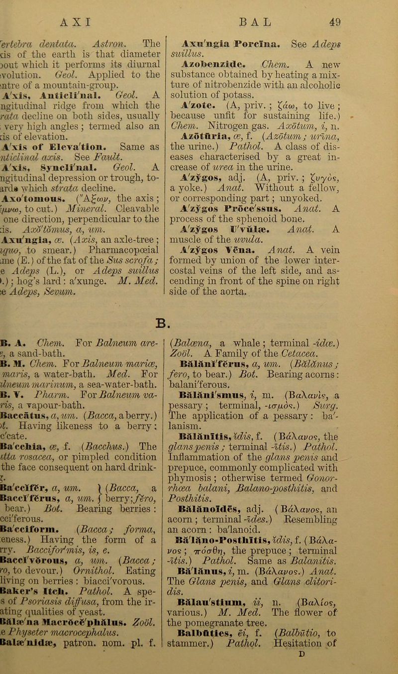 'ertehra dentata. Astron. The ds of the earth is that diameter jout which it performs its diiu'iial ivolution. Geol. Applied to the mtre of a moimtain-group. A'xis, Auticli'iial. Geol. A ngitudinal ridge from which the rata decline on both sides, usually , very high angles ; termed also an ds of elevation. A'xis of Eleva'tion. Same as ivtidinal axis. See Fault. A'xis, Syncli'nal. Geol. A ngitudinal depression or trough, to- ard» which strata decline. Axo'tomous. C'A^fcoj/, the axis ; f/xi/o), to cut.) Mineral. Cleavable one direction, perpendicular to the ds. Axo'tonius, a, um. Axu'ugia, oe. {Axis, an axle-tree; igiw, to smear.) Pharmacopceial ime (E.) of the fat of the Sm scrofa; e Adeps (L.), or Adejos suillus >.); hog’s lard; a'xunge. M. Aled. se Adejgs, Sevum. Axii'iigia Porcina. See Adeps suillus. Azobcnzidc. Chem. A new substance obtained by heating a mix- ture of uitrobenzide with an alcoholic solution of potass. A'zote. (A, priv.; ^aco, to live ; because unfit for sustaining lite.) Chem. Nitrogen gas. Axotum, i, n. Azotiiria, ce, f. {Azotum; urlna, the urine.) Pathol. A class of dis- eases characterised by a great in- crease of urea in the urine. A'zygos, adj. (A, priv. ; Ivyds, a yoke.) Anat. Without a fellow, or corresponding part; unyoked. A'zygos Proce'ssws. Anat. A process of the sphenoid bone. A'zygos r'vulae. Anat. A muscle of the uvula. A'zygos Vena. Anat. A vein formed by union of the lower inter- costal veins of the left side, and as- cending in front of the spine on right side of the aorta. B. B. A. Chem. For Balneum are- g, a sand-bath. B. M. Chem. For Balneum marice, maids, a water-bath. Med. For dneum marinum, a sea-water-bath. B. V. Pharm. Yor Balneum va- ns, a vapour-bath. Bacciltus, a, um. (Bacca, a berry.) )t. Having likeness to a berry; c'cate. Ba'cebia, ce, f. {Bacchus.) The itta rosacea, or pimpled condition the face consequent on hard drink- T 5* Ba'ccIfCr, a, um. ) {Bacca, a BaccI'fCrus, a, um. j berry;/^ro, bear.) Bot. Bearing berries: cci'ferous. Ba'cciform. {Bacca; forma, eness.) Having the form of a try. Baccifor'mis, is, e. Baccl'vdroiis, a, um. {Bacca; TO, to devour.) Ornithol. Eating living on berries ; biacci'vorous. Baker’s Itch. Pathol. A spe- s of Psoriasis diffusa, from the ir- ating ([ualities of yeast. Bftlse'na .Hacr^cS'pliftlas. Zobl. e Physeter macrocephalus. Balae'uJda;, patron, nom. pi. f. {Balcena, a whale ; terminal -idee.) Zobl. A Family of the Cetacea. Bstl^inX'f^rus, a, um. {Bdldnus ; /ero, to bear.) Bot. Bearing acorns: balani'ferous. BM^ini'smiis, i, m. {BaXavh, a pessary; terminal,-KT/xd<?.) Surg. The application of a pessary: ba'- lanism. B^lHinltis, idis, f. (BdXavos, the glanspenis ; terminal -Itis.) Pathol. Infiammation of the glans penis and prepuce, commonly complicated with phymosis ; otherwise termed Gonor- rhoea halani, Balano-posthitis, and Posthitis. Bitlitnoldes, adj. ( BaX.ai/os, an acorn ; terminal -Ides.) Eesembling an acorn: ba'lanoid. B^i'litno-Posthitis, idis, f. (BaXa- vo<3; TToadri, the prepuce; teiminal -itis.) Pathol. Same as Balanitis. BiVlitnus, f, m. (BaXaj/os.) Anat. The Glans penis, and Glans clitori- dis. B:tlau'stium, ii, n. (BaXios, various.) M. Med. The flower of the pomegranate tree. Balbuties, ei, f. {Balbutio, to stammer.) Pathol. Hesitation of D