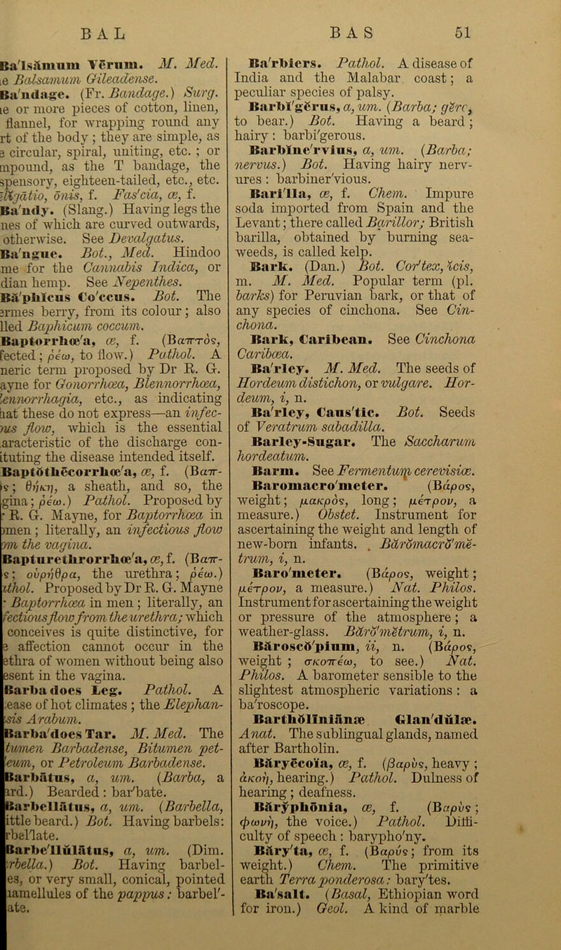 Ba'lsslmum Verum. M. Med. le Balsamuin Oileademe. Bu'udnge. {Yi\ Bandage.) Surg. le or more pieces of cotton, linen, flannel, for wrapping round any rt of the body ; they are simple, as 3 circular, spiral, uniting, etc. ; or tnpound, as the T bandage, the spensory, eighteen-tailed, etc., etc. Utgdtio, onis, f. Fas'cia, cb, f. Ba'ndy. (Slang.) Having legs the nes of which are curved outwards, otherwise. See Devalgatus. Ba'nguc. Bot., Med. Hindoo me for the Canmibis Indica, or dian hemp. See Nepenthes. BiVplilcns Co'ccus. Bot. Tlie 3rmes berry, from its colour; also lied Baphicum coccum. Baptorrhoe'a, ce, f. (BaTTTos, fected; peio, to flow.) Pathol. A neric term proposed by Dr E. G. ayne for Gonorrhoea, Blennorrhoea, lenmrrhagia, etc., as indicating liat these do not express—an infec- ms flow, which is the essential .aracteristic of the discharge con- futing the disease intended itself. BaptdtliMorrhoe'a, oe, f. (Bctt- k; 6}jk7], a sheath, and so, the gma;/dew.) Paihol. Proposed by • R. G-. Mayne, for Baptorrhoea in jmen; literally, an infectious flow m the vagina. Bapturetlirorrlioe'a, CB,f. (Bctt- s; ovpiiQpa, the urethra; piu3.) ithol. Proposed by Dr R. G. Mayne ' Baptorrhoea in men ; literally, an fectiousflowfrom the urethra; wldch conceives is quite distinctive, for 8 affection cannot occur in the ethra of women without being also Bsent in the vagina. Barba (loe.s Leg. Pathol. A -ease of hot climates; the Elephan- sais Arahum. Barba'does Tar. M. Med. The \tumen Barhadense, Bitumen pet- lm», or Petroleum Barhadense. Barbatns, a, uin. {Barba, a ard.) Bearded: baPbate. tarbellatus, a, um. {Barhella, ittlebeard.) Bot. Having barbels: rbellate. Barbc'lluiritii.Sy a, um. (Dim. rhella.) Bot. Having barbel- es, or very small, conical, pointed lamellules of the pappus; barbel'- ate. B.Vrbiers. Pathol. A disease of India and the Malabar, coast; a peculiar species of palsy. Barbl'ggrus, a, um. {Barba; g^rc, to bear.) Bot. Having a beard; hairy: barbi'gerous. Barblne'rvliis, a, um. {Barba; nervus.) Bot. Having hairy nerv- ures; barbiner'vious. Barilla, oe, f. Chem. Impure soda imported from Spain and the Levant; there called Barillor; British barilla, obtained by burning sea- weeds, is called kelp. Bark. (Dan.) Bot. Cor’tex,%cis, m. M. Med. Popular term (pi. barks) for Penivian bark, or that of any species of cinchona. See Cin- chona. Bark, Caribean. See Cinchona Caribcea. Ba'rley. M. Med. The seeds of Hordeum distichon, or vulgare. Hor- deum, i, n. Ba'rley, Cans'tic. Bot. Seeds of Veratrum sabadilla. Barley-Sugar. The Saccharum hordeatum. Barm. See Fet'mentuiijh cerevisioc. Baromacro'meter. {Bdpos, weight; ^a/cpds, long; geTpov, a measure.) Obstet. Instrument for ascertaining the weight and length of new-born infants. . Bdromacrd'me- tram, i, n. Baro'meter. {Bdpoi, weight; pLeTpov, a measure.) Nat. Philos. Instrument for ascertaining the weight or pressure of the atmosphere; a weather-glass. Bdro'mUrum, i, n. BUroscd'plnm, ii, n. (Bdpos, weight ; a-KOTreco, to see.) Nat. Philos. A barometer sensible to the slightest atmospheric variations: a ba'roscope. Bartbblinianae Cilan'dulsB. Anat. The s ublingual glands, named after Bartholin. Bilryecoia, ce, f. {(3apv9, heavy ; d/coi/, hearing.) Pathol. Duiness of hearing; deafness. Biirypbuula, cb, f. (Bapvs; (poivn, the voice.) Pathol. Diffi- culty of speech: barypho'ny. Bitry'ta, ce, f. (Bapds; from its weight.) Chem. The primitive earth Terra ponderosa: bary'tes. Ba'salt. {Basal, Ethiopian word for iron.) Geol. A kind of marble