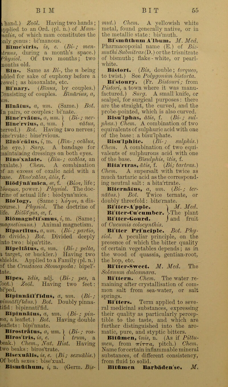 i hand.) Zx>dL Having two hands ; ipplied to an Ord. (pl. n.) of Mcvni- nalia, of which man constitutes the »nly genus: hi'manous. Itliiie'strls, is, e. {Bi-; men- '.tmus, during a month’s space.) Physiol. Of two months; two nonths old. Bill-. Same as Bi-, the n being idded for sake of euphony before a rowel; as binoxalate, etc. Bl'iiary. {Blnus, by couples.) I!onsisting of couples. Blimrius, a, tVX: Blniitiis, a, um. (Same.) Bot. h pairs, or couples: bi'nate. Blne'rviitiis, a, uvi. ) {Bi-; oier- BIiie''rvius, a, um. j vdtus, lerved.) Bot. Having two nerves; ^ine'rvate: bine'rvious. BinhVuliis, m, {Bln-; oculus, Jie eye.) Siirg. A bandage for naintainmg dressings on both eyes. Biiio'xalate. {Bin-; oxdlobs, an jxalate.) Chem. A combination )f an excess of oxalic acid with a base. Bxno'xdlas, Citis, f. BiOdyiuVmlea, co, f. (Bto?, life; ^uvafui, power.) Physiol. The doc- :rine of actual life : biodjma'mics. Biology. (Same ; Xdyos, a dis- course.) Physiol. The doctrine of life. Biolo'gia, ce, f. Bidinagiicti'.smu.s, i, m. (Same; magnetismus.) Animal magnetism. Blpartitiis, a, um. {Bi-; 'partio, to divide.) Bot. Divided deeply into two: bipa'rtite. BIpeltatu.s, a, um. {Bi-; pelta, a target, or buckler.) Having two shields. Applied to a Family (pl. n.) of the Crustacea Stomapoda: bipel'- tate. Blpes, Mis, adj. {Bi-; pes, a 'oot.) Zool. Having two feet; bi'ped. Blpiniiatl'fldns, a, um. {Bi-; ninndtlJXdus.) Bot. Doubly pinna- tifid: bipinnati'fid, BIpinnatii.s, a, um. {Bi-; pin- na, a leaflet.) Bot. Having double leaflets: bipi'nnate. BIrostratns, a, um. ) {Bi-; ros- Blroslri.s, is, e. j tram, a beak.) Chem., Nat. Hist. Having two beaks: biros'trate. Bisexualls, is, e. {Bi; sexudlis.) Of both sexes ; bise'xual. Bi.smathnm, i, n. (Gex’m. Bis- mut.) Chem. A yellowish white metal, found generally native, or in the metallic state: bis'muth. Bi'sui utiiiiiii Allmm. M. Med. Pharmacopoeial name (E.) of Bis- muthi Suhnitras (D.) or the trisnitrate of bismuth; flake-white, or pearl- white. Bistort. {Bis, double; torqueo, to twist.) See Polygonum historta. Bi'stoury. (Fr. Bistouri; from Pistori, a town where it was manu- factured.) Surg. A small knife, or scalpel, for surgical purposes: there are the straight, the curved, and the probe-pointed, which is also curved. Bisu'lplias, dtis, f. {Bi-; sul- phas.) Chem. A combination of two equivalents of sulphuric acid with one of the base: a bisu'lphate. Bisii'lpliitc. {Bi-; sulphis.) Chem. A combination of two equi- valents of sulphurous acid with one of the base. Bisulphis, Itis, f. ISita'rtras, dtis, f. {Bi; tartras.) Chem. A supersalt with twice as much tartaric acid as the correspond- ing neutral salt: a bita'rtrate. Blteriiiitus, a, um. {Bi-; ter- ndtus.) Bot. Twice ternate, or doubly threefold; bite'rnate. Bi'tter-A'pple. b M. Med. Bi'tter-Cu'cumlier. vThe plant Bi'tter-Goiird. j and fruit of Cucumis colocynthis. Bi'tter Pri'nciple. Bot. Phy- siol. A peculiar principle, on the presence of which the bitter quality of certain vegetables depends; as in the wood of quassia, gentian-root, the hop, etc. Bi'tter-Sweet. M. Med. The Solanum didcamara. Bi'ttern. Chem. The water re- maining after crystallisation of com- mon salt from sea-water, or salt springs. Bi'tters.. Term applied to seve- ral medicinal substances, expressing their quality as particularly percep- tible to the taste, and which are further distinguished into the aro- matic, pure, and styptic bitters. BXtflmen, Inis, n. (As if Pittu- m.en, from TriTT-a, pitch.) Chem. Name for certain inflammable mineral substances, of different consistency, from fluid to solid. Bltflmcn Burlntdcu'sc* M.