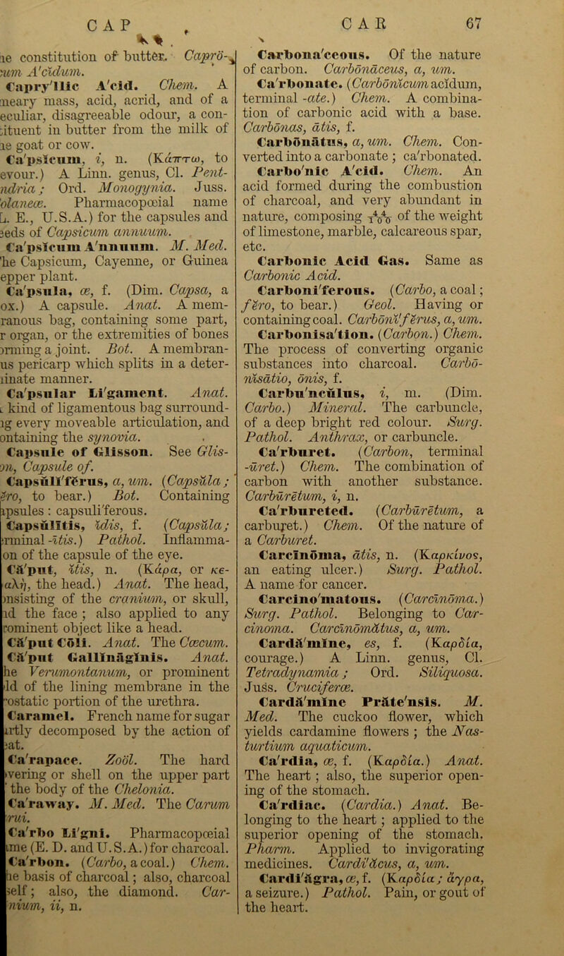. le constitution of buttes. Capro-^ yiiTti A'cldum, €ai»ry'*ilc A'oid. Chein. A neaiy mass, acid, acrid, and of a eculiar, disagreeable odour, a con- dtuent in butter from the milk of le goat or cow. Ca'pslcum, i, n. (Kd-Tn-w, to evour.) A Linn, genus. Cl. Pent- ndria; Ord. Monogynia. Juss. olnneoc. Pliarmacopoeial name L. E., U.S.A.) for the capsules and 3eds of Capsicum annuum. Ca'pslcum A'nimniii. M. Med. he Capsicum, Cayenne, or Guinea epper plant. Ca'psnla, ce, f. (Dim. Capsa, a ox.) A capsule. Anat. A mem- ranous bag, containing some part, r organ, or the extremities of bones arming a joint. Bot. A membran- us pericarp which splits in a deter- linate manner. Ca'psiilai* Li'gament. Anat. L kind of ligamentous bag suri’ound- ig every moveable articiilation, and ontaming the synovia. Cap.siile of Gllsson. See Glis- on, Capsule of. Capsnll'ffms, a,um. {CapsUla; ?ro, to bear.) Bot. Containing ipsules; capsuli'ferous. Capsulitis, Idis, f. {Capsiila; irminalPathol. Inflamma- on of the capsule of the eye. Cli'put, %tis, n. (Kd/oa, or ks- aXi'j, the head.) Anat. The head, insisting of the cranium, or skull, id the face ; also applied to any rominent object like a head. Cft'putCoii. Ajiat. The Ctecwm. Cft'put Gallliiriglni.s. Anat. he Verimxontanum, or prominent lid of the lining membrane in the ostatic portion of the urethra. Caramel. French name for sugar irtly decomposed by the action of lat. Ca'rapace. Zool. The hard )vering or shell on the upper part ■ the body of the Chelonia. Ca'raway. M. Med. The Carum rui. Ca'rljo lii'gni. Pharmacopceial ime (E. D. and U.S.A.) for charcoal. Ca'rbou. (C'arJo, a coal.) Chem. he basis of charcoal; also, charcoal ?elf; also, the diamond. Car- nium, ii, n. \ C»rlJoiia'ccou.s. Of the nature of carbon. Carhondceus, a, um. Ca'rbonate. {Carbonicum acidum, terminal -ate.) Chem. A combina- tion of carbonic acid with a base. Carhonas, dtis, f. Carbonfitus, a, um. Chem. Con- verted into a carbonate ; ca'rbonated. Carbo'nlc A'cid. Chem. An acid formed during the combustion of charcoal, and very abimdant in nature, composing lYir of weight of limestone, marble, calcareous spar, etc. Carbonic Acid Gas. Same as Carbonic Acid. Carboni'ferons. (Car&o, a coal; f^ro, to bear.) Geol. Having or containing coal. Carbonlf^rus, a,um. Carbonisa'tion. {Carbon.) Chem. The process of converting organic substances into charcoal. Carbo- nlsdtio, onis, f. Carbn'nculus, i, m. (Dim. Carbo.) Mineral. The carbuncle, of a deep bright red colour. Surg. Pathol. Anthrax, or carbuncle. Ca'rbiiret. {Carbon, terminal -uret.) Chem. The combination of carbon with another substance. Carburetum, i, n. Ca'rbiirete«l. {Carburetum, a carburet.) Chem. Of the nature of a Carburet. Carcinoma, dtis, n. (KapKivo's, an eating ulcer.) Surg. Pathol. A name for cancer. Carcino'matons. (Carclndm,a.) Surg. Pathol. Belonging to Car- cinoma. Carclndmdtus, a, um. Cardjt'mine, es, f. {KapSla, courage.) A Linn, genus. Cl. Tetradynamia; Ord. Siliquosa. Juss. Cruciferoe. CardsVmlne Prilte'nsis. M. Med. The cuckoo flower, which yields cardamine flowers ; the NojS- turtium aquaticum. Ca'rdiai, ce, f. {Kapdia.) Anat. The heart; also, the superior open- ing of the stomach. Ca'rdiac. {Cardia.) Anat. Be- longing to the heart; applied to the superior opening of the stomach. Pharm. Applied to invigorating medicines. Cardi'dcus, a, um. Cardi'stgra, ce, f. {Kaphia ; ay pa, a seizure.) Pathol. Pam, or gout of the heart.