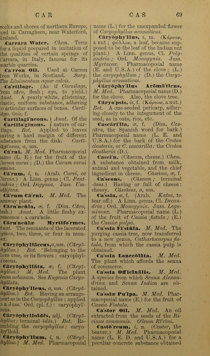 rocks and shores of northern Europe, and in Carragheen, near Waterford, Ireland. Carrara Water. Chem. Term for a liquid prepared in imitation of the qualities of certain springs of Carrara, in Italy, famous for its marble quarries. Ca'rron Oil. Used at Carron hv)u Works, in Scotland. Surg. Ihe Linhnentum aqxm calcis. Ca'rtilagc. (As if Carnilage, 'rom cdro, flesh; ago, to yield.) Anat. A pearly white, glistening, flastic, xtniform substance, adhering :o articular surfaces of bones. Carti- dgo, Inis, f. Cartilagi'neous. ) Anat. Of the Cartila'ginous. ) nature of car- riage. Bot. Applied to leaves laving a hard margin of different aibstance from the disk. Cartl- dgMneus, a, um. CsVrni. M. Med. Pharmacopoeial lame (L. E.) for the fruit of the lai'um carui ; (D.) the Carum, carui emina. Cii'rum, i, n. (Arab. Carvi, or larvia.) A Linn, genus ; Cl. Pent- indria ; 0x6.. Digynia. Juss. Um- ■elliferce. Cfl'rnm Cst'rui. M. Med. The araway plant. Caru'ncula, ce, f. (Dim. Cdro, lesh.) Anat. A little fleshy ex- rescence ; a caru'ncle. Ciiru'nculie Myrtlfo'rmes. {nat. The remnants of the lacerated ■ymen, two, three, or four in num- er. C}l^yttpllyllacens,a,^^m. {Cdryo- hylhis.) Bot. ’Belonging to the love tree, or its flowers : caryophyl- I'ceous. Caryftpliyllafa, ce, f. {Cdryo- •hyllus.) M. Med. The plant fmm urbanum,. See Eugenia Caryo- hyllata. CftryOpliy'llens, a, wwi. {Cdryo- hyllus.) Bot. Having an arrange- lent as in the Caryophyllus ; applied 0 a Juss.' Ord. (pi. f.): caryophyl'- JOUS. CslryOpliylloIdCs, adj, {CdryS- hylkts; iQYm\xia\-ldes.) Bot. Re- smblinu the caryophyllus: caryo- hy'lloid. Cllryftphylluin, i, n. {Cdryd- hyllus.) M. Med. Pharmacopoeial name (L.) for the unexpanded flower of Caryophyllus aromaticus. Cjiryftphy'llus, i, m. (Kapvov, a nut; (pvXkov, a leaf, because sup- posed to be the leaf of the Indian nut plant.) A Linn, genus. Cl. Poly- andria; Ord. Monogynia. Juss. Alyrtacece. Pharmacopoeial name (E. and U.S.A.) of the clove; (L.) the canyophyHum ; (D.) Garyo- phyllus aromaticus. CitryOpIiy'llws AromJi'tlcns. M. Med. Pharmacopoeial name (D.) for the clove. Also, the clove tree. Cilryo'psis, is, f. (Kdpvov, a nut.) Bot. A one-seeded pericarp, adher- ing closely to the integument of the seed, as in oats, rice, etc. Cascilri'lla, ce, f. (Dim. Cas- cdra, the Spanish word for bark.) Pharmacopoeial name (L. E. and U.S.A.) for the bark of the Croton eleuteria, or C. cascarilla: the Croton eleutheria (D.). Casei'n. {Cdseum, cheese.) Chem. A substance obtained from milk, animal and vegetable, and the chief ingredient in cheese. Cdselna, ce, f. Ca'seous. {Cdseum; terminal -dsus.) Having or full of cheese: cheesy. Cdseosus, a, um. Ca'.s.sia, ce, f. (Arab. Katsa, to tear off.) A Linn, genus. Cl. Pecan- dria ; Ord. Monogynia. Juss. Legu- minosce. Pharmacopoeial name (L.) of the fruit of Cassia fistula; (E.) the Cassice pulpa. Ca'ssia Fi'stula. M. Med. The purging cassia-tree, now transferred to a new genus, Cathartocarpus fis- tula, from which the cassia pulp is obtained. Ca'ssia Laiice51ata. M. Med. The plant which affords the senna of commerce. Ca'.ssla OflFiciniilis. M. Med. A species from which Senna Alexan- drina and Senna Indica are ob- tained. Ca's.slae Pnlpa. M. Med. Phar- macopoeial name (E.) for the fruit of Cassia Fistula. Ca'stor Oil. M. Med. An oil extracted from the seeds of the Ri- cinus communis. O'leum Rl'clni. CastO'reum, i, n. {Castor, the beaver.) M. Med. Pharmacopoeial name (L. E. D. and U.S.A.) for a peculiar concrete substance obtained