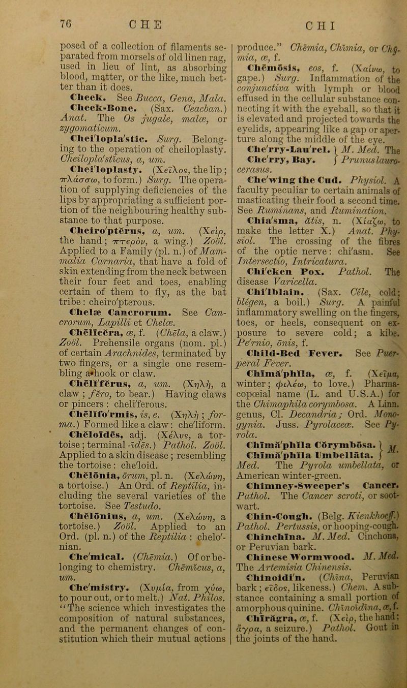 7G CHE posefl of a collection of filaments se- parated from morsels of old linen rag, used in lieu of lint, as absorbing blood, matter, or the like, much bet- ter than it does. Check. Bucca, Gena, Mala. Chcck-ICoiie. (Sax. Ceacban.) Anat. The Os jugate, malce, or zyyomaticum,. Clicl'lopla'stic. Surg. Belong- ing to the operation of cheiloplasty. Cheilopla'stlcv^, a, um. Cheiloplasty. (Xer\o9, the lip; '7rXdo-<rtu, toform.) Surg. The opera- tion of supplying deficiencies of the lips by appropriaWng a sufficient por- tion of the neighbouring healthy sub- stance to that purpose. Chelro'ptSrns, a, um. (X-elp, the hand; tt-tc/joi/, a wing.) Zool. Applied to a Family (pi. n.) of Mam- malia Carnaria, that have a fold of skin extending from the neck between their four feet and toes, enabling certain of them to fly, as the bat tribe: cheiro'pterous. Chelfle Cancrornm. See Can- croTum, Lapilli et Chelae. ChelicCra, ce, f. {Chela, a claw.) Zool. Prehensile organs (nom. pi.) of certain Arachnides, terminated by two Angers, or a single one resem- bling a*hook or claw. ChellTCrus, a, um. {Xiikj), a claw ; fSro, to bear.) Having claws or pincers; cheli'ferous. Chellfo'rmis, is, e. (XriXi) ; for- ma.) Formed like a claAV: che'liform. Cheioldes, adj. (Xe'Xi;?, a tor- toise ; terminal -ld,es.) Pathol. Zool. Applied to a skin disease; resembling the tortoise: che'loid. ChSldiiia, oruvi, pi. n. (XeXtiv?), a tortoise.) An Ord. of Reptilia, in- cluding the several varieties of the tortoise. See Testudo. Chdldniiis, a, um. (XeXwyjj, a tortoise.) Zool. Applied to an Ord. (pi. n.) of the Reptilia : chelo'- nian. Che'mical. {Chemia.) Of or be- longing to chemistry. Chemlcus, a, um. Che'mtsfry. (Xvfua, from to pour out, or to melt.) Nat. Philos. “The science which investigates the composition of natural substances, and the permanent changes of con- stitution which their mutual actions C li I produce.” Chemia, Chimia, or Chj- mia, ce, f. Clidnidsis, eos, f. (Xa'ivoa, to gape.) Surg. Inflammation of the conjunctiva with lymifli or blood effused in the cellular substance con- necting it with the eyeball, so that it is elevated and projected towards the eyelids, appearing like a gap or aper- ture along the middle of the eye. Clie'rry-Lau'rel. ) M. Med. The Clie'rry, Bay. ) Prunuslauro- cerasus. C'lie'wing the Cml. Physiol. A faculty peculiar to certain animals of masticating their food a second time. See Ruminans, and Rumination. Cliia'.sma, dtis, n. (Xia^co, to make the letter X.) Anat. Phy- siol. The crossing of the fibres of the optic nerve: chi'asm. See Intersectio, Intricatura. Clii'cken Pox. Pathol. The disease Varicella. Clii'lhlaln. (Sax. C^le, cold; hlegen, a boil.) Surg. A painful inflammatory swelling on the fingers, toe.s, or heels, consequent on ex- posure to severe cold; a kibe. Pe'rnio, onis, f. Child-Bed Fever. See Puer- peral Fever. Chlmd'phlla, ce, f. (Xelfia, winter; cfnXeu), to love.) Pharma- copoeia! name (L. and U.S.A.) for the Chimaphila corymJbosa. A Linn, genus. Cl. Decandria; Ord. Mono- gynia. Juss. Pyrolaceoe. See Py- rola. ChimiVphlla Cdrymhdsa. 1 ,/ ChiniiVphlla Fmbellata. j ^ Med. The Pyrola unibellata, or American winter-green. Chimney-Sweeper's Cancer. Pathol. The Cancer scroti, or soot- wart. Chin-Congh. (Belg. Kienkhoeff.) Pathol. Pertussis, or hooping-cough. Chinchilla. M.Med. Cinchona, or Peruvian bark. Chinese Wormivood. M. Med. The Artemisia Chinensis. Chinoidi'n. {China, Permian bark; eTdos, likeness.) Chem. A sub- stance containing a small portion of amorphous cpiinine. Chinoidliw, ce, f. Chlnlgra, ce, f. {Xelp, the hand: aypa, a seizure.) Pathol. Gout in the joints of the hand.