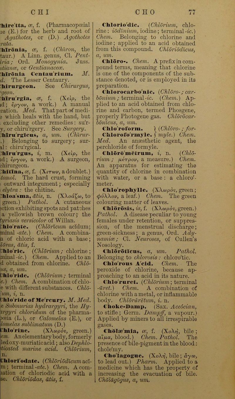 ’hlrc'tta, ce, f. (Pharmacopoeial lie (E.) for the herb and root of Agathotes, or (D.) Agothotes rata. 'hirunia, ce, f. {Chiron, the taur.) A Linn, genus, Cl. Pent- Iria; Ord. Monogynia. Juss. itiance, or Gentiancccece. ^hlrOiiia Ccntau'rium. M. d. The Lesser Centaury, ^hirurgeou. See Chirurgus, ■'geon. 'Mru'rgia, ce, f. {^elp, the id; epyov, a work.) A manual :ration. Med. That part of medi- 3 which heals with the hand, but . excluding other remedies: su'r- y, or chiru'rgery. See Surgery. ;hiru'rglcus, a, um. {Chlrur- .) Belonging to sm’gery; sur- al: chiru'rgical. Jbiru'rgus, i, m. (Xelp, the id; epyov, a work.) A surgeon, chirurgeon. 'hitina, ce, f. (Xltwv, a doublet.) tcnnol. The hard crust, forming 1 outward integument; especially 1 elytra : the chitine. >hloa'sma, dtis, n. (XXoa^co, to green.) Pathol. A cutaneous' iction exhibiting spots and patches a yellowish brown colour; the tyriasis versicolor of Willan. hlo'rate. {Chloincum acidum; minal -ate.) Chem. A combina- n of chloric acid with a base; loros, dtis, f. ilhlo'ric. {Chlorium; chlorine; minal-tc.) Chem. Applied to an d obtained from chlorine. Chlo- us, a, um. I'lilo'ride. {Chlorium; terminal e. ) Chem. A combination of chlo- e with different substances. Chlo- 'um, i, n. L’lilo'rideof Me'rcury. M. Med. e Svhmurias hydrargyri, the Jly- xrgyri chloridum of the pharma- xeia (L.), or Calomelas (E.), or lomela^ suhlimatum (D.) Dhlo'riuc. (XXoDpos, green.) em. An elementary body, formerly ledoxy-muriaticacid; AmDephlo- ticated marine acid. Chlorium, n. Chlori'odate. {Chldriodlcum aci- m ; terminal-a<e.) Chem. Acom- lation of chloriodic acid with a se. Chloriodas, dtis, f. €lilorio'<lic. {Chlorium, chlo- rine : iodlnium, iodine; teiTninal -ic.) Chem. Belonging to chlorine and iodine; applied to an acid obtained from this compound. Chloriodlcus, a, um. Cliluro-. Chem. A prefixin com- pound terms, meaning that chlorine is one of the components of the sub- stance denoted, or is employed in its preparation. €lilorocarl>o'iiic. {Chldro-; car- 6owmm; terminal-ic. {Chem.) Ap- plied to an acid obtained from chlo- rine and carbon, termed Phosgene, properly Photogene gas. Chldrdcar- bonicus, a, um. Clilo'roform. ) (Chldro-; for- CMorofo'riiiyle. j myle.) Chem. Med. An anaesthe-tic agent, the perchloride of formyle. €blor5'iu£trnm, i, n. {Chid- rium; p.e'rpov, a measure.) Chem. An apparatus for estimating the quantity of chlorine in combination with water, or a base : a chloro'- meter. Cblo'ropbylle. (XXwjoos, green; ^uXXoy, a leaf.) Chem. The green colouring matter of leaves. Cblbrosis, is, f. {XXwpo^, green.) Pathol. A disease peculiar to young females under retention, or suppres- sion, of the menstrual discharge; green-sickness; a genus, Ord. Ady- namice; Cl. Neuroses, of Cullen’s Nosology. €bloroticiiSy a, um. Pathol. Belonging to chlorosis : chloro'tic. Cblo'rou.s A'cid. Chem. The peroxide of chlorine, because ap- proaching to an acid in its nature. €hlo'i*uret. {Chldrium\ terminal -uret.) Chem. A combination of chlorine with a metal, or inflammable body. Chldruretum, i. n, €bokc>I>amp. (Sax. Acedcian, to stifle; Germ. Dampff, a vapour.) Applied by miners to all irrespirable gases. Cbdlse'mia, ce, f. (XoXtj, bile; aip.a, blood.) Chem. Pathol. The presence of bile-pigment in the blood: chole'my. €bo'lagogne. (XoXtj, bile; aym, to lead out.) Pharm. Applied to a medicine which has the property of increasing the evacuation of bile. Chdldgdgus, a, um.