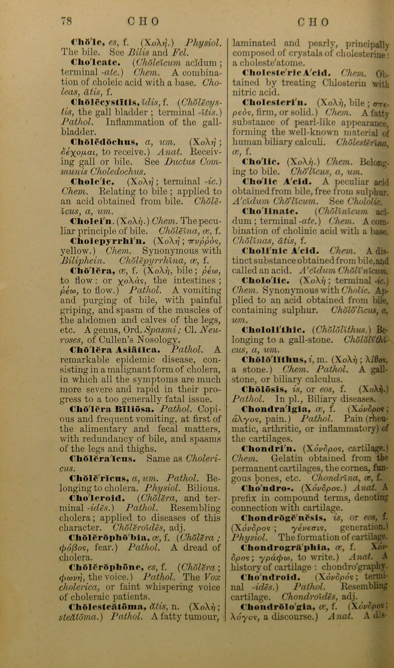 nift'lo, es, f. (XoXjI) Physiol. The bile. See Pilis and Fel. <'lioTcntc. (Chdleicum acidum ; terminal -ate.) Chem. A combina- tion of choleic acid with a base. Cho- leas, at is, f. Cliftlccy.stll 1.S, Idis, f. {CMlecys- tis, the gall bladder ; terminal -Itis.) Pathol. Inflammation of the gall- bladder. Cliniedftcliiis, a, um. (XoX?) ; ^exoy-aL, to receive.) Anat. Receiv- ing gall or bile. See Ductm Com- munis Choledochus. CliolcTc. (XoA.7j ; terminal-ic.) Chem. Relating to bile ; applied to an acid obtained from bile. CMle- Icus, a, um. Cliolei'n. (XoX?;.) Chem. Tliepecu- liar principle of bile. Cholelna, oe, f. Cliolepyrrlii'n. (XoX?;; 'irvppos, yellow.) Chem. Synonymous with Biliphein. Cholepyrrhlna, oe, f. oe, f. (Xo\j/, bile; pew, to flow; or intestines ; pew, to flow.) Pathol. A vomiting and purging of bile, with painful griping, and spasm of the muscles of the abdomen and calves of the legs, etc. A genus, Ord. Spasmi; Cl. Neu- roses, of Cullen’s Nosology. Clitt'l€ra Asiiitlea. Pathol. A remarkable epidemic disease, con- sisting in a malignant form of cholera, in which all the symptoms are much more severe and rapid in their pro- gress to a too generally fatal issue. Cli5l6ra Biliusa. Pathol. Copi- ous and frequent vomiting, at first of the alimentary and fecal matters, with redundancy of bile, and spasms of the legs and thighs. €li51tira'lcus. Same as Choleri- cus. CliOlS'rIcns, a, um. Pathol. Be- longing to cholera. Physiol. Bilious. Cholcrold. {ChMtra, and ter- minal -ides.) Pathol. Resembling cholera; applied to diseases of this character. ChoUroldes, adj. €l»61frftphft'bla, oe, f. (ChAUra ; (lio^os, fear.) Pathol. A dread of cholera. ChftlCrftpliono, es, f. (Cholera ; (f)wvr], the voice.) Pathol. The Vox cholerica, or faint whi.spering voice of choleraic patients. €h01csfeaif<1iiia, <Uis, n. (XoXfi; stetttdma.) Pathol. A fatty tumour, laminated and pearly, principally composed of crystals of cholesterine ; a chole.ste'atome. €liol«‘»t«'rlc AVid. Chem. Ofi- tained by treating Cldosterm wilb nitric acid. C'holosterTn. (XoX?;, bile ; o-re- peds, firm, or solid.) Chem. A fatty sub.stauce of pearl-like appearance, forming the well-known material of human biliary calculi. Chdlesterlm oe, f. Clio'llc. (XoXj/.) Chem. Belong- ing to bile. Chij'Ucus, a, um. €h»’llc A'cid. A peculiar acid obtained from bile, free from sulphur. A'cldum Chd'llcum. See Chololix. Clio'linate. {Chollnicum aci- dum ; terminal-a^e.) Chem. A com- bination of cholinic acid with a base. Ch5Unas, dtis, f. C'holl'nlc A'cid. Chem. A dis- tinct sub.stance obtained from bile,and called an acid. A 'cldum CMlVn iam. Cholo'lic. {XoXh ; terminal -tc.) Chem. Synonymous with Ap- plied to an acid obtained from bile, containing sulphur. ChAWlxcm, a, um. t'bololi'thic. (Chololithus.) Be- longing to a gall-stone. Chdloli'thl- cus, a, um. €h6ld'llthns,‘f, m. (XoX?;; Xi0ov, a stone.) Chem. Pathol. A gall- stone, or biliary calculus. Clidlosis, is, or eos, f. (XoX^.) Pathol. In pi.. Biliary diseases. Chondra'lgia, oe, f. {XovSpos : aXyo9, pain.) Pathol. Pain (rheu- matic, arthritic, or inflammatory) of the cartilages. Chondrl'n. (Xovcpos, cartilage.) Chem. Gelatin obtained from the permanent cartilages, the cornea, fun- gous bones, etc. Chondnna, oe, f. Cho'ndro-. (Xdi/dpos.) A'nat. A prefix in compound terms, denoting connection with cartilage. Chondrftgf'nP.sls, is, or eos, f. (Xdydpos ; yeveais, generation.) Physwl. The formation of cartilj^e. CliondrograVpliln, oe, f. Xov- dpos; ypdxpw, to write.) Anat. A history of cartilage : chondro'graphy. Clio'ndrold. (Xo'i/dpds; tenni- nal -ides.) Pathol. Resembling cartilage. Chondroldes, adj. Cliondpftlo'gla, oe, f. (Xovopoy. Xo'yos, a discourse.) Anat. A d:s-
