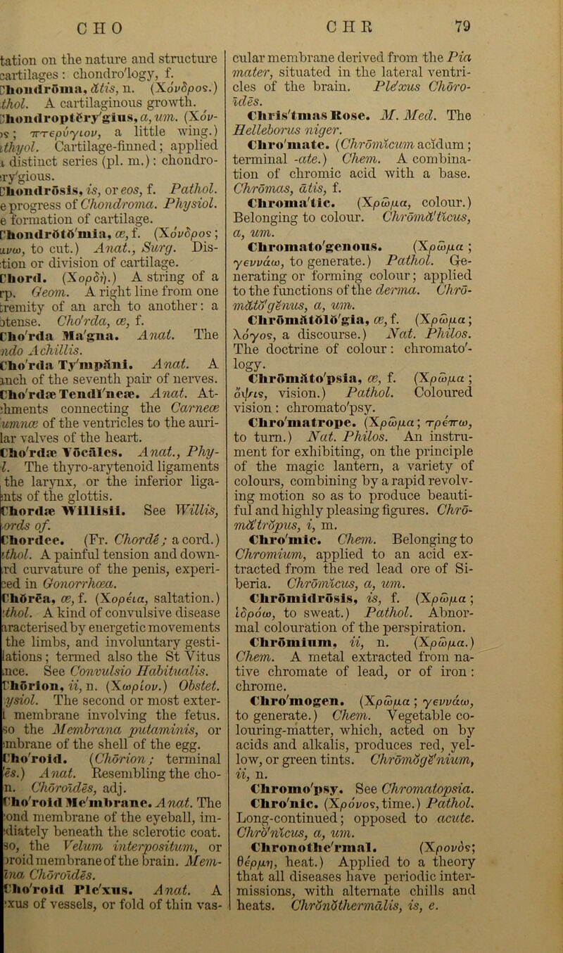 tation on the nature and stnictui-e cartilages: chondro'logy, f. ['hoiulroma, dtis, n. (XoVSpos.) thol. A cartilaginous growth. Dliomlroptery'gius, a, wn. {Xov- ; 'TTTepvyiov, a little wing.) ithyol. Cartilage-finned; applied i distinct series (pi. ni.): chondro- iiygious. Cliondrosis, is, or eos, f. Pathol. e progress of Chondroma. Physiol. e formation of cartilage, rhondrttttt'mia, ce, f. {XovSpos; iivw, to cut.) A7iat., Surg. Dis- itiou or division of cartilage. Chord. {Xopdi].) A string of a rp. Geom. A ri^ht line from one tremity of an arcli to another: a btense. Cho'rda, oe, f. Cho'rda Ma'gna. A^iai. The ndo xichillis. Cho'rda Ty'mpsini. Anat. A inch of the seventh pair of nerves. Cho'rdse Tendl'iiese. A^iat. At- :hments connecting the Caimeoe umnce of the ventricles to the auri- lar valves of the heart. Cho'rdae Vocales. Anat., Phy- i. The thyro-arytenoid ligaments the larynx, or the inferior liga- iuts of the glottis. Chordae 'Willisii. See Willis, ords of. Chordce. (Fr. Chorde; a cord.) dhol. A painful tension and down- ,rd curvature of the penis, experi- ced in Gonorrhoea. Ch5rea, ce,f. {Xopha, saltation.) '.thol. A kind of convulsive disease aracterisedby energetic movements the limbs, and involimtary gesti- lations; termed also the St Vitus mce. See Convulsio Hahitnalis. ChOrlon, w, n. {Xaypiov.) Ohstet. ysiol. The second or most exter- L membrane involving the fetus, so the Memhrana putaminis, or imbrane of the shell of the egg, Cho'roid. {Chorion; terminal '■es.) Anat. Resembling the cho- n. Choroldes, adj. f'ho'roid Me'mhrane. 'Tlie ■ond membrane of the eyeball, im- ;diately beneath the sclerotic coat. 30, the Velum interpositum, or oroid membrane of the brain. Mem- Ina. Choroldes. Cho'roid Ple'xiis. Anat. A ;xus of vessels, or fold of thin vas- cular membrane derived from the Pia mater, situated in the lateral ventri- cles of the brain. Plelxus Choro- ldes. €liris'tma.s ICofse. AL. Med. The Hellebcrt'us niger. Cliro'matc. {Chi'omlcum aciAom; terminal -ate.) Chem. A combina- tion of chromic acid with a base, Chromas, dtis, f. Cliroina'Cic. (Xpuyga, colour.) Belonging to colour. Chi'omWtlcus, a, um. Chromato'genous. {Xpo)p.a ; yevvctw, to generate.) Pathol. Ge- nerating or forming colour; applied to the functions of the de^mia. Chro- mdto'g'inus, a, um. ChrOnii'ltdld'gia, oe, f. (XpMfia; X070S, a discourse.) Nat. Philos. The doctrine of colour: chromato'- logy. €hrdmitto'p.%ia, ce, f. (XpwpLa ; ov//-is, vision.) Pathol. Coloured vision: chromato'psy. Chro'matrope. (Xpooga; Tpeirw, to turn.) Nat. Philos. An instru- ment for exhibiting, on the principle of the magic lantern, a variety of colours, combining by a rapid revolv- ing motion so as to produce beauti- ful and highly pleasing figures. Chro- mdltropus, i, m. CLiro'mic. Chem. Belonging to Chromium, applied to an acid ex- tracted from the red lead ore of Si- beria. Chromlcus, a, um. €lirr»midrosis, is, f. (Xpcop-a; Idpocu, to sweat.) Pathol. Abnor- mal colouration of the perspiration. Chromium, ii, n, (Xpu)p.a.) Chem. A metal extracted from na- tive chromate of lead, or of iron : chrome. Chro'mogen. {XpwpLa; yevvdco, to generate.) Chem. Vegetable co- louring-naatter, which, acted on by acids and alkalis, produces red, yel- low, or green tints. Chromog^'^iium, ii, n, Chromo'psy, See Chromatopsia. Chro'nlc. (X/od2;os,time.) Pathol. Long-continued; opposed to acute. Chrb'nlcus, a, um. Chronothc'rmnl. (Xpovos; depp.7], heat.) Applied to a theory that all diseases have periodic inter- missions, with alternate chills and heats. Chrbnbthermdlis, is, e.