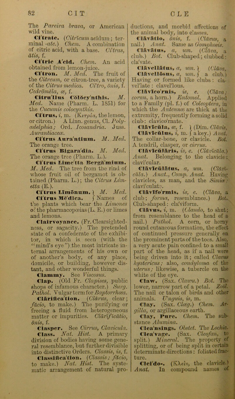 The Pareira brava, or American wiki vine. Cl'trntc, {Citrlcum \ ter- minal-a^e.) Chevi. A combination of citric acid, with a base. Ci'tras, atis, f. Cl'tric A'cid. Chem. An acid obtained from lemon-juice. Cl'tro«. M. Med. The fruit of the Citreum, or citron-tree, a variety of the Citt'us medica. Ci'tro, dnis, f. CedrSmela, ce, f. Citrn'lliis Cttlftcy'ntlils. M. Med. Name (Pharm. L. 1851) for the Cucumis colocynthis. Ci'trus, i, m. {KiTpia, the lemon, or citron.) A Linn, genus. Cl. Poly- adelphia; Ord. Icosandria. Juss. Auraniiaceoe. Ci'tm.s Aura'ntinm. M. Med. The orange tree. Ci'trus Bi^ara'dia. M. Med. The orange tree (Pharm. L.). Ci'trus liime'tta ISergft'mium. M. Med. The tree from the rind of whose fruit oil of bergamot is ob- tlined (Pharm. L.); the Citrus Lim- etta (E.). Ci'trus Limonnm.) M. Med. Ci'trus Mfi'dlca. ) Names of the plants which bear the Livwnes ot the pharmacopoeias (L. E.) or limes and lemons. Clairvoyance. (Fr. Clearsighted- ness, or sagacity.) The pretended state of a confederate of the exhibi- tor, in which is seen (with the “mind’s eye”) the most intricate in- ternal arrangements of his own or of another’s body, of any place, domicile, or building, however dis- tant, and other wonderful things. Clammy. See Viscosus. Clap. (Old Fr. Glapises, public shops of infamous character.) Surg. Pathol. Vulgar term for Baptorrhoea. Clariflca'tiou. (Cldriis, clear; fdcio, to make.) The purifying or freeing a fluid from heterogeneous matter or impurities. Cldrlflcdtio, onis, f. Claspcr. See Cirrus, Clavicula. Class. Nat. Hist. A primary division of bodies having some gene- ral resemblance, but further divisible into distinctive Orders. Classis, is, f. Class!flca'tion. {Classis; fdcio, to make.) Nat. Hist. The syste- matic arrangement of natural pro- ductions, and morbid affection.s of the animal body, into classes. ClftvAilo, dnis, f. {Claims, .a nail.) Anai. Bame as O'omphosis. CirivsltiiH, a, um. {Clava, a club.) Bot. Club-shaiied; clubbed; cla'vate. Clavcilatus, a, um. > {Cldva, Clavellftsus, a, um.) a club.) Having or formed like clubs; cla- vel'late : clavel'lous. Clavico'rnis, is, e. {Cldva; cornu, a horn.) Entomol. Applied to a Family (pi. f.) of Coleopjtera, in which the Antenrvoe are thick at the extremity, frequently forming a solid club: clavico'rnate. Clavicula, ce, f. ) (Dim. Cldvis, Claviculus, i, m. J a key.) Anal. The collar-bone, or clavicle. Bot. A tendril, clasper, or cirrus. ClavicuJarls, is, e. {Cldihcd.la.) Anat. Belonging to the clavicle: clavi'cular. Clavicuiaius, a, um. {dd/dx- cula.) Anat., Comp. Anat. Having clavicles, as man, and the Simue: cla\i'ctdato. Clavifo'rmis, is, e. {Cldva, a club; forma, resemblance.) Bot. Club-shaped: cla'viform. Clavus, i, m. {Claud.o, to shut: from resemblance to the head of a nail.) Pathol. A com, or homy round cutaneous formation, the effect of continued pressure generally on the prominent parts of the toes. Also, a very acute pain confined to a small part of the head, as if a nail were being driven into it; called Clavus hystericus; also, condyloma of the uterus; likewise, a tubercle on the white of the eye. Claw. (Sax. ClMuni.) Bot. The lower, narrow part of a petal. Zoill. The nail or talon of birds and other animals. Cnguis, is, m. Clay. (Sax. Clccg.) Chem. Ar- gilla, or argillaceous earth. Clay, Pure. Chem. The sub- stance Alumina. Clca'nslngs. Obstet. The Lochia. Cloa'vaKO. (Sax. Cleofan, to split.) MineraJ. The property of splitting, or of being si>lit in certain determinate directions: foliated frac- ture. Clci'do-. (IvXetv, the clavicle.' Anat. In compound names ot