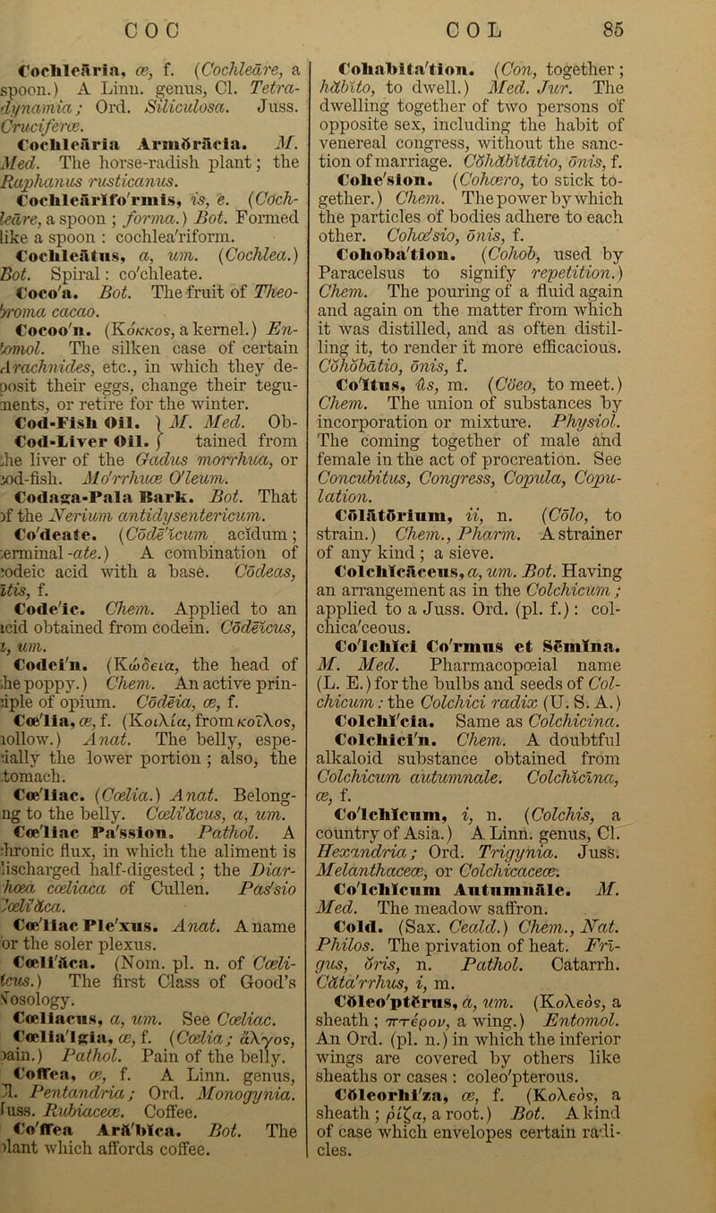 CoclilcSria, ce-, f. {Cochleare, a spoon.) A Linn, ^emis, Cl. Tetra- dynamm; Ord. Siliculosa. Jnss. Cruciferce. Cocliloilria Armftracia. M. Med. The horse-radish plant; the Raphanus ricsticamis. Coclileiirifo'rmis, is, e. (Coch- leare, a spoon ; forma.) Bot. Formed like a spoon : cochlea'riform. Cochleatus, a, um. (Cochlea.) Bot. Spiral: co'chleate. Coco'a. Bot. The fruit of Theo- ‘yroma cacao. Cocoo'n. (Kd/c/cos, a kernel.) ^/miol. The silken case of certain Arachnides, etc., in which they de- posit their eggs, change their tegu- nents, or retire for the winter. Cod-Fish Oil. ) M. Med. Ob- Cofl-Liver Oil. j tained from :he liver of the Gadus morrhua, or iod-fish. Mo'rrJmce O'leum. Codasa-Pala Bark. Bot. That )f the Nerium antidysentericum. Co'deate. (Cdde'icitm acidum; terminal-a^e.) A combination of ^odeic acid 'with a base. Codeas, Itis, f. Code'ic. Chem. Applied to an icid obtained from codein. CodeKcus, i, um. Codci'u. (Kcodeia, the head of ihe poppy.) Chem. An active prin- uple of opium. Codeia, oe, f. Coe'lla, €6, f. CKoikia, from koTXos, lollow.) Anat. The belly, espe- ■•ially the lower portion ; also, the •tomach. Coe'liac. (Coelia.) Anat. Belong- ng to the belly. Cceli'dcus, a, um. Coe'liac Pa'ssloa. Pathol. A ;lironic flux, in which the aliment is lischarged half-digested; the Diar- hoeo. coeliaca of Cullen. Padsio joeUdea. Coe'liac Ple'xus. Anat. A name or the soler plexus. Coell'aca. (Nom. pi. n. of Cceli- icus.) The first Class of Good’s 'nosology. Coeliacn.s, a, um. See Coeliac. Coella'lRia, CO, f. (Coelia j akyos, Jain.) Pathol. Pain of the belly. Coffea, CP,, f. A Linn, genus, 31. Pentandria; Ord. Monogynia. fuss. Rubiacece. Coffee. Co'ffea Arft'Mca. Bot. The flant which affords coffee. Coliabita'tlon. (Con, together; hdbito, to dwell.) Med. Jur. The dwelling together of two persons of opposite sex, including the habit of venereal congress, without the sanc- tion of marriage. Cohdbitdtio, onis, f. Colie'slon. (Cohaero, to stick to- gether. ) Chem. The power by which tlie particles of bodies adhere to each other. Cohodsio, onis, f. Colioha'tloiL. (Cohoh, used by Paracelsus to signify repetition.) Chem. The pouring of a fluid again and again on the matter from which it was distilled, and as often distil- ling it, to render it more efficacious. Cohohdtio, onis, f. Co'ltiis, Us, m. (Coco, to meet.) Chem. The union of substances by incorporation or mixture. Physiol. The coming together of male and female in the act of procreation. See Concuhitus, Congress, Copula, Copu- lation. CijlfitOrlum, ii, n. (Colo, to strain.) Chem., Pharm. A strainer of any kind; a sieve. Colclilcacens, a, um. Bot. Having an arrangement as in the Colchicum ; applied to a Juss. Ord. (pi. f.): col- chica'ceons. Co'lclilcl Co'rmus et Semina. M. Med. Pharmacopoeial name (L. E.) for the bulbs and seeds of Col- chicum : the Colchici radix (U. S. A.) Colchl'cla. Same as Colchicina. Colclilcl'n. Chem. A doubtful alkaloid substance obtained from Colchicum autumnale. Colchicina, ce, f. Co'lcMcnm, i, n. (Colchis, a country of Asia.) A Linn, genus. Cl. Hexandria; Ord. Trigynia. Juss. Melanthacece, or Colchicacece: Co'lclilciim AntnmuMe. M. Med. The meadow saffron. Cold. (Sax. Ceald.) Chem., Nat. Philos. The privation of heat. Frl- gus, oris, n. Pathol. Catarrh. Cdta'rrhus, i, m. Cttleo'ptCrus, a, um. (KoXeos, a sheath ; ir'repov, a wing.) Entomol. An Ord. (pi. n.) in which the inferior wings are covered by others like sheaths or cases : coleo'pterous. Cftlcorlii'za, ce, f. (KoXeos, a sheath ; jOt^a, a root.) Bot. A kind of case which envelopes certain radi- cles.