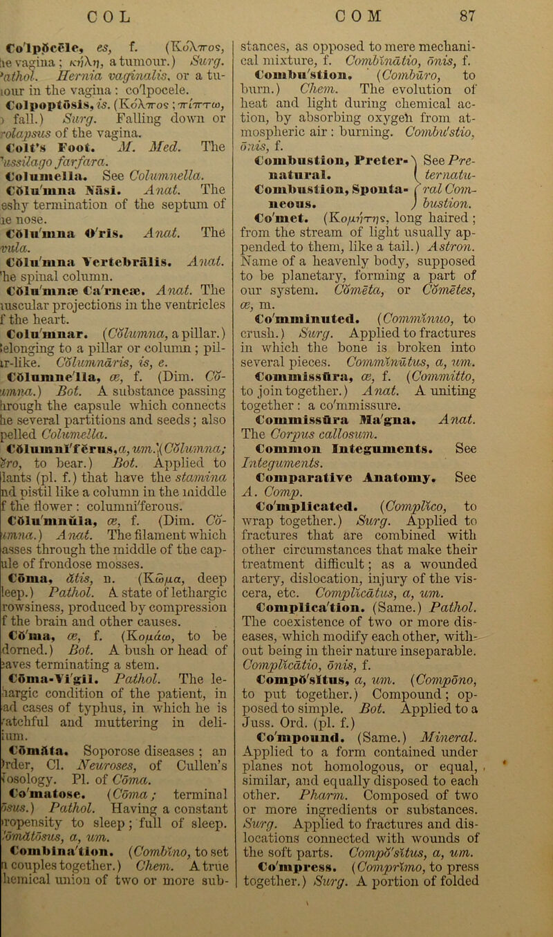 Co'lpjftcClc, es, f. (KoXttos, lie vagina; k-tjX?), a tumour.) /Surff. *athol. Hernia vaginalis, or a tu- lour in the vagina : co'lpocele. Colpoptosls, 25. (KoXttos ;7rt7rT0), ) fall.) Siirg, Falling down or rolapsus of the vagina. Oolt’s Foot. 31. Med. The 'iissilago farfara. Columella. See Colaimnella. C51u'mua Niisi. Anat. The eshy termination of the septum of le nose. €51u'mua O'ris. Anat. The Vida. €<>lu'mna Vertebralis. Anat. 'he spinal column. Cdln'mnae Ca'riiea;. Anat. The luscular projections in the ventricles f the heart. Colu'mnar. (Columna, a pillar.) telonging to a pillar or column ; pil- ir-like. Columndris, is, e. Cdlumne'lla, ce, f. (Dim. Co- \imna.) Bot. A substance passing tirough the capsule which connects he several partitions and seeds; also pelled Columella. C61mimi'f erus,a, wm.]( Columna; ^ro, to bear.) Bot. Applied to lants (pi. f.) that have the stamina nd pistil like a column in the middle f the dower : colnmniTerous. Cdlu'mnula, cb, f. (Dim. Co- umna.) A nat. The filament which asses through the middle of the cap- ule of frondose mosses. Coma. &tis, n. (Kw/xa, deep leep.) Pathol. A state oHethargic rowsiness, produced by compression f the brain and other causes. CO'ina, oe, f. {Kogdco, to be domed.) Bot. A bush or head of javes terminating a stem. Coma-Vi'gil. Pathol. The le- ■largic condition of the patient, in ad cases of typhus, in which he is .'atchful and muttering in deli- iuni. Cdmftta. Soporose diseases ; an )rder. Cl. Neuroses, of Cullen’s iosology. PI. of Coma. Co'matose. {Coma; terminal osus.) Pathol. Having a constant •ropensity to sleep; full of sleep. lomdtdsus, a, um. Combina’tion. {Comhlno, to set a couples together.) Chem. A true hemical union of two or more sub- stances, as opposed to mere mechani- cal mixture, f. Comhindtio, dnis, f. Combu'stion. ’ {Comburo, to burn.) Chem. The evolution of heat and light during chemical ac- tion, by absorbing oxygeli from at- mospheric air: burning. Combu'stio, dnis, f. Combustion, Preter-'i SeePrc- nutiiral. I terimtu- Combustion, Sponta- ( ral Coin- neons. ) hustion. Co'met. (Ko/x?7T-ns, long haired ; from the stream of light usually ap- pended to them, like a tail.) Astron. Name of a heavenly body, supposed to be planetary, forming a part of our system. Cometa, or Competes, ce, m. Co'mminuted. {Commlnuo, to crush.) Surg. Applied to fractures in which the bone is broken into several pieces. Commlnntus, a, um. Commiss&ra, oe, f. {Committo, to join together.) Anat. A uniting together: a co'mmissure. Commissbra Ma'gna. Anat. The Corpus callosum. Common Integuments. See Integuments. Comparative Anatomy. See A. Comp. Co'mplicated. {CompUco, to wrap together.) Surg. Applied to fractures that are combined with other circumstances that make their treatment difficult; as a wounded artery, dislocation, injury of the vis- cera, etc. CompUcdtus, a, um. Complica’tion. (Same.) Pathol. The coexistence of two or more dis- eases, which modify each other, with- out being in their nature inseparable. CompUcdtio, dnis, f. Compb’sltiis, a, um. {Compdno, to put together.) Compound; op- posed to simple. Bot. Applied to a Juss. Ord. (pi. f.) Co'mpound. (Same.) Alineral. Applied to a form contained imder planes not homologous, or equal, . ‘ similar, and equally disposed to each other. Pharm. Composed of two or more ingredients or substances. Surg. Applied to fractures and dis- locations connected with wounds of the soft parts. Compd'situs, a, um. Co'mprcss. {Comprlmo, to press together.) SiLrg. A portion of folded