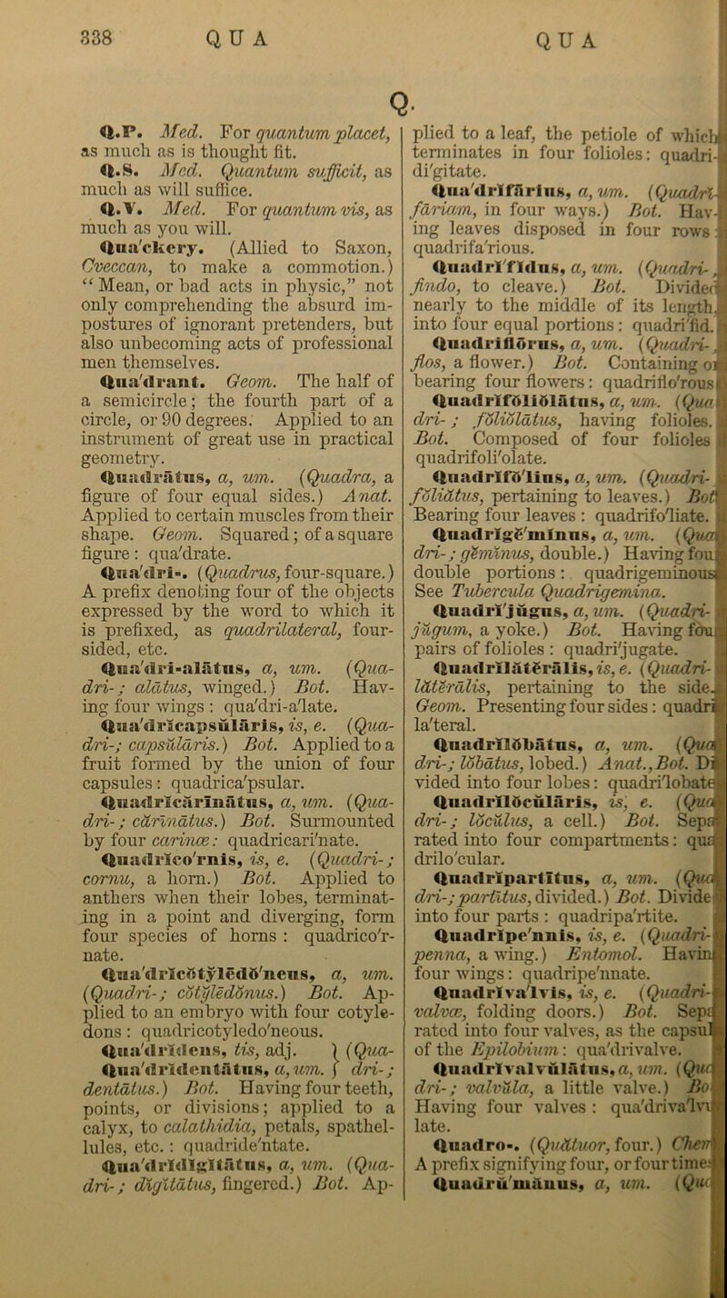 Q <l.P. ^fed. ¥ or quantum placet, as much as is thought fit. <1.8. Med. Quantum sufficit, as m\ich as will suffice. <l.V. Med. ¥ or quantum ms, much as you will. <|uji'ckcry. (Allied to Saxon, Cveccan, to make a commotion.) “Mean, or bad acts in physic,” not only comprehending the absurd im- postures of ignorant pretenders, but also unbecoming acts of professional men themselves. <|iia'di*ant. Geom. The half of a semicircle; the fourth part of a circle, or 90 degrees. Applied to an instrument of great use in practical geometry. <iiia(lratiis, a, um. {Quadra, a figure of four eqiial sides.) Anat. Applied to certain muscles from their shape. Geom. Squared; of a square figure: qua'drate. <|na'(li'i>. (Quadras, four-square.) A prefix denoting four of the objects expressed by the w'ord to which it is prefixed, as quadrilateral, four- sided, etc. <lua'dri>alatns, a, um. {Qua- dri-; alatus, winged.) Bot. Hav- ing four wings: qua'dri-a'late. <|na'di’icapsularls, is, e. {Quo- dri-; capsuldris.) Bot. Applied to a fruit formed by the union of four capsules; quadrica'psular. <lnadrlcarinatns, a, um. {Qua- djri-; cdrlndtus.) Bot. Surmounted by four carince: quadricari'nate. <|iiadi'lco'mls, is, e. {Quadri-; cornu, a horn.) Bot. Applied to anthers when their lobes, terminat- ing in a point and diverging, form four species of horns : quadrico'r- nate. iiiia'drlcfttyledft'ncns, a, um. {Quadri-; cotyledSnus.) Bot. Ap- plied to an embryo with four cotyle- dons : quadricotyledo'neous. <liia'drldciis, tis, adj. ) {Qua- <tua'drldeii4atus, j dri-; dentdtus.) Bot. Having four teeth, points, or divisions; applied to a calyx, to calathidia, petals, spathel- lules, etc.; quadride'ntate. ftiia'dridigllatiis, a, um. {Qua- dri-; d%rjUdtm,^m<^oro(i.) Bot. Ap- plied to a leaf, the petiole of whicl;:: terminates in four folioles: quadri- di'gitate. <liia'drIfrirliiK, a,um. {Quadri fdriam, in four ways.) Bot. Hav-' ing leaves disposed in four rows , quadrifa'rious. <|iiadrl'fldnsy a, um. {Quadri- „ jindo, to cleave.) Bot. Divider nearly to the middle of its length.: into four equal portions; quadri'fid.ii (tuadriflorus, a, um. {Quadri-, ; a flower.) Bot. Containing oi; bearing four flowers: quadrifio'rousr IftuadrlfMiOlatns, a,'24»7-. {Qua.i, dri-; fdliAldtus, having folioles. : Bot. Composed of four folioles i quadrifoli'olate. <lnadrlf’5'lins, a, um. {Quadri- y folidtus, pertaining to leaves.) Bo^ Bearing four leaves : quadrifofiiate. li ItnadrlgS'mlnns, a, um. {Qua\\ dri-; g'imXnus, double.) Having foufc double portions: quadrigeminoustl See Tuhercula Quadrigemina. 1 <luadrl'jugns, a, um. {Q^iadri- tr jugum, a yoke.) Bot. Having fdufc pairs of folioles : quadri'jugate. ” <iiiadrl]ilt^rilli$,fs, e. {Quadri- IdUrdlis, pertaining to the side.i Geom. Presenting four sides: quadri; la'teral. <lnadrilObatnSy a, um. {Quc^ dri-; lohdtus,\6bodi.) A'uat.,Bot. Di^ vided into four lobes: quadrilobatej <lnadrlldculariSy is', e. {Qu dri-; ISculm, a cell.) Bot. Sep; rated into four compartments: qu drilo'cular. <luadripartitns, a, um. { dri-;partitas,ddviCioA..) Bot. Divide! into four parts : quadripa'rtite. 4nadrlpe'nni.s, is, e. {Quadri- penna, a.'vrmg.) Entomol. Ha ' four wings: quadripe'nnate. ilnadrlva'lvls, is, e. {Quadri- valvce, folding doors.) Bot. Sep rated into four valves, as the caps of the Epilohium: qua'drivalve. <lun<lrfyalrulsUiis«a, um. (Qi dri-; valvUla, a little valve.) Bo. Having four valves : qua'driva'lv late. <luadro>. four.) Cha A prefix signifying four, orfourtime.i <|uadru miluusy a, um.