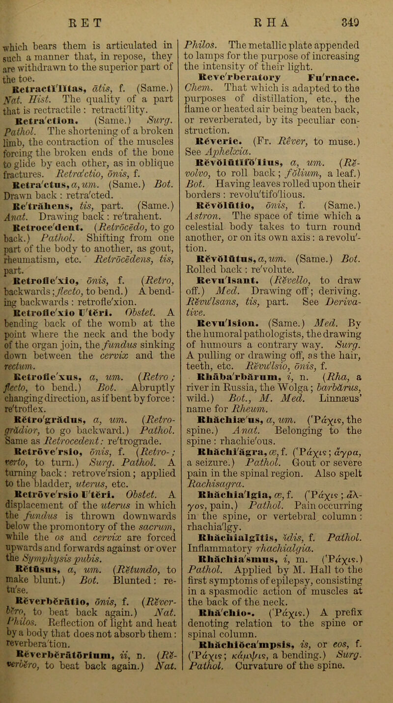 which bears them is articulated in such a manner that, in repose, they are withdra\vn to the superior part of the toe. Bctractl'lltas, dtis, f. (Same.) Nat. Hist. The qxrality of a part that is rectractile : retractility. Betra'cfion. (Same.) Surg. Pathol. The shortening of a broken limb, the contraction of the muscles forcing the broken ends of the bone to glide by each other, as in oblique fractures. Retra'ctio, onis, f. Ketra'ctus,a,(Same.) Bot. Drawn back: retra'cted. Ke'ti'iiliens, tis, part. (Same.) Anat. Drawing back ; re'tralient. Ketrocellent. {Retrocedo, to go back.) Pathol. Shifting from one part of the body to another, as gout, rheumatism, etc. ’ Retrocedens, tis, part. lletrofle'xio, onis, f. {Retro, backwards \Jlecto, to bend.) A bend- ing backwards: retrofle'xion. Ketrofle'xio U'tgri. Ohstet. A bending back of the womb at the point where the neck and the body of the organ join, the fundus sinking down between the cervix and the rectum. Betrofle'xuSy a, um. {Retro ; f.ecto, to bend.) Bot. Abruptly changing direction, as if bent by force: re'troflex. R^tro'griidns, a, um. {Retro- gr&dior, to go backward.) Pathol. Same as Ptctrocedent: re'trograde. Retrove'rsio, onis, f. {Retro-; rerto, to turn.) Surg. Pathol. A turning back: retrove'rsion; applied to the bladder, uterus, etc. Retrove'rsio U'teri. Obstet. A displacement of the uterus in which the fundus is throwm doxvnwards below the promontory of the sacrum, while the os and cervix are forced upwards and forwards against or over the Symphysis pubis. RStfisns, a, um. {RUundo, to make blunt.) Bot. Blunted: re- tu'se. Rfiverbgratio, onis, f. {River- biro, to beat back again.) Nat. Philos. Reflection of light and heat by a body that does not absorb them: reverbera'tion. Reverb€rat6rlmn, ii, n, {Ri- verhiro, to beat back again.) Nat. Philos. The metallic plate appended to lamps for the purpose of increasing the intensity of their light. Revc'rberatory Fu'rnace. Chem. That which is adapted to the purposes of distillation, etc., the flame or heated air being beaten back, or reverberated, by its peculiar con- struction. Reverie. (Fr. Rever, to muse.) See Aphelxia. RevftlutXfft'lius, a, um. {Ri- volvo, to roll back; folium, a leaf.) Bot. Having leaves rolled upon their borders : revolu'tifo'lious. Rgv51utlo, onis, f. (Same.) Astron. The space of time which a celestial body takes to turn round another, or on its own axis: a revolu'- tion. Rgvdlutus,a,wm. (Same.) Bot. Rolled back: re'volute. Revnlsaut. {Rivello, to draw off.) Med. Drawing off; deriving. RiwUsans, tis, part. See Deriva- tive. Revu'lsion. (Same.) Med. By the humoral pathologists, the drawing of humours a contrary way. Surg. A pulling or drawing off, as the hair, teeth, etc. Revu'lsio, onis, f. Rhaba'rb^rum, i, n. {Rha, a river in Russia, the Wolga; barbdrus, wild.) Bot., M. Med. Linnaeus’ name for Rheum. Rhilchlae'us, a, um. ('Pdy;is, the spine.) Anat. Belonging to the spine: rhachie'ous. Khiicbi'dgra, a?, f. ('Pdyts; dy/oa, a seizure.) Pathol. Gout or severe pain in the spinal region. Also spelt Rachisagra. Rhsichia'lgia, ce, f. ('Pdyis ; d\- yos, pain,) Pathol. Pain occurring in the spine, or vertebral column : rhachia'lgy. Rhitcbialgitis, %dis, f. Pathol. Inflammatory rhachialgia. Rhtlchia'smnSy i, m. ('Payts.) Pathol. Applied by M. Hall to the first symptoms of epilepsy, consisting in a spasmodic action of muscles at the back of the neck. KluVchio-. ('Payts.) A prefix denoting relation to the spine or spinal column. Rlifictaibca'mpsiSy is, or eos, f. ('Pdyis; /cd/x\//is, a bending.) Surg. Pathol, Curvature of the spine.