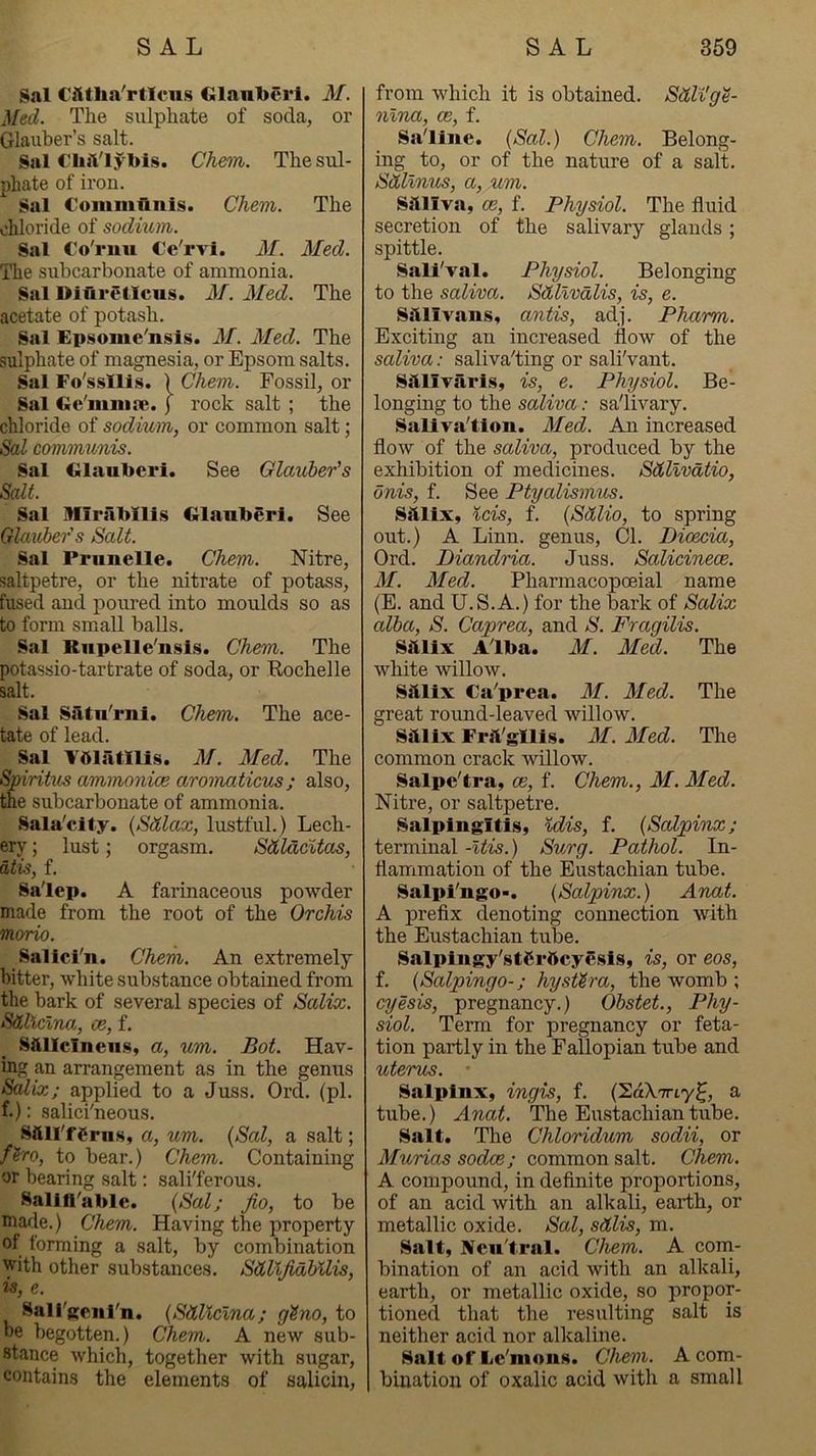 Sal Ciitlia'rticiis Glanberi. M. Med. The sulphate of soda, or Glauber’s salt. Sal ClijVlybis. Chem. The sul- phate of iron. Sal Commflnis. Chem. The chloride of sodium. Sal Co'rnu Ce'rvi. M. Med. The subcarbonate of ammonia. Sal Difiretlcus. M. Med. The acetate of potash. Sal Epsome'nsis. M. Med. The sulphate of magnesia, or Epsom salts. Sal Fo'ssllis. ) Chem. Fossil, or Sal Ge'mmie. j rock salt ; the chloride of sodium, or common salt; Sal communis. Sal Glauberi. See Glauber’s Salt. Sal Mirabllis Glanberi. See Qlauher's Salt. Sal Prunelle. Chem. Nitre, saltpetre, or the nitrate of potass, fused and poured into moulds so as to form small balls. Sal Rupelle'nsis. Chem. The potassio-tartrate of soda, or Rochelle salt. Sal SiUn'rni. Chem. The ace- tate of lead. Sal V51atnis. M. Med. The Smritus ammonice aromatieus; also, me subcarbonate of ammonia. Sala'clfy, {Sdlcac, lustful.) Lech- ery ; lust; orgasm. SdldcUas, atis, f. Sa'lep. A farinaceous powder made from the root of the Orchis morio. Salici'n. Chem. An extremely bitter, white substance obtained from the bark of several species of Salix. Sdhclna., ce, f. S&llclneiis, a, um. Bot. Hav- ing an arrangement as in the genus Salix; applied to a Juss. Ord. (pi. f.): salici'neous. Sftll'fgrn.s, a, um. {Sal, a salt; f^ro, to bear.) Chem. Containing or bearing salt: sali'ferous. Sallfl'able. {Sal; jio, to be mafle.) Chem. Having the property of forming a salt, by combination with other substances. SdUJidlMis, is, e. Sali'Kenl'n. {SdUclna; gtno, to be begotten.) Chem. A new sub- stance which, together with sugar, contains the elements of saliciu, from which it is obtained. SdU'g^- nlna, ce, f. Saline. {Sal.) Chem. Belong- ing to, or of the nature of a salt. Sdllnus, a, um. saliva, ce, f. Physiol. The fluid secretion of the salivary glands; spittle. Sall'val. Physiol. Belonging to the saliva. Sdllvalis, is, e. sail vans, antis, adj. Pharm. Exciting an increased flow of the saliva: saliva'ting or sali'vant. Saiivaris, is, e. Physiol. Be- longing to the saliva: salivary. Salivalion. Med. An increased flow of the saliva, produced by the exhibition of medicines. Sdlivdtio, onis, f. See Ptyalismus. Saiix, icis, f. {Sdlio, to spring out.) A Linn, genus. Cl. Dioecia, Ord. Diandria. Juss. Salicinece. M. Med. Pharmacopoeial name (E. and U.S.A.) for the bark of Scdix alba, S. Caprea, and S. Fragilis. Sailx Alba. M. Med. The white willow. saiix Ca'prea. M. Med. The great round-leaved willow. sailx Fra'gllis. M. Med. Tire common crack willow. Salpclra, ce, f. Chem., M. Med. Nitre, or saltpetre. Salpingitis, %dis, f. {Scdpinx; terminal -Itis.) Surg. Pcbthol. In- flammation of the Eustachian tube. Salpi'ngO'. {Salpinx.) Anat. A prefix denoting connection with the Eustachian tube. Salpingy'stCrftcyesis, is, or eos, f. {Salpingo-; hysttra, the womb ; cyesis, pregnancy.) Obstet., Phy- siol. Term for pregnancy or feta- tion partly in the Fallopian tube and uterus. Salpinx, ingis, f. (SakTriy^, a tube.) Anat. The Eustachian tube. Salt. The Chloridum sodii, or Murias sodce; common salt. Chem. A compound, in definite proportions, of an acid with an alkali, earth, or metallic oxide. Sal, sdlis, m. Salt, Neu'tral. Chem. A corti- bination of an acid with an alkali, earth, or metallic oxide, so propor- tioned that the resulting salt is neither acid nor alkaline. Salt of Lc'mons. Chem. A com- bination of oxalic acid with a small