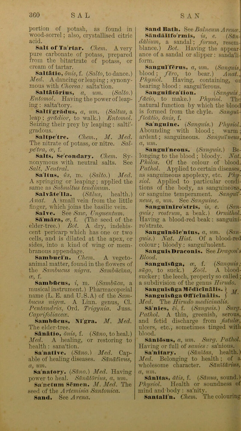 portion of potash, as found in wood-soiTel; also, crystallised citric acid. Salt of Ta'rtar. Chem. Avery pure carbonate of potass, prepared from the hitartrate of potass, or cream of tartar. Saltatio, onis, f. {Salto, to dance.) Med. A dancing or leaping ; synony- mous with Chorea: salta'tion. S.altaturiu.s, a, um. (Salto.) Entomol. Having the power of leap- ing : salta'tory. Salti'griifliis, a, wn. (Saltus, a leap; grkdior, to walk.) Entomol. Seizing their prey by leaping : salti'- gradous. Saltpe'tre. Chevi., M. Med. The nitrate of potass, or nitre. Sal- 2idtra, oe, f. Salts, Se'coiulary. Chem. Sy- nonymous with neutral salts. See Salt, Neutral. Saltus, DiS, m. (Salto.) Med. A springing or leaping ; applied the same as Submltus tendinum. Salvatella. (Sdlus, health.) A nat. A small vein from the little finger, which joins the basilic vein. Salve. See Saw, Unguenkim. Sil'niilra, ce, f. (The seed of the elder-tree.) Bot. A dry, indehis- cent pericarp which has one or two cells, and is dilated at the apex, or sides, into a kind of wing or mem- branous appendage. Sainl>ncl'n. Chem. A vegeto- animal matter, found in the flowers of the Sandmens nigra. Samhuclna, a:, f. Sani1>ficns, i, m. (Sambuca, a musical instrument.) Phannacopceial name (L. E. and U.S.A) of the Sam- bucus nigra. A Liim. genus. Cl. Pentandria, Ord. Trigynia. Juss. Caprifoliacece. Saiiiltficns, Nl'gra. M. Med. The elder-tree. Sanatio, onis, f. (Sdno, to heal.) Med. A healing, or restoring to health : sana'tion. Sa'iiatlvc. (Sdno.) Med. Cap- able of healing diseases. Sdndtlvus, Oj, um. Sa'iiatory. (Sdno.) Med. Having power to heal. Sdndtdrius, a, um. Salictiiiii sr*iii<*ii. hf. Med. The seed of the A rtemisia Santonica. Sand. SeeArcTUi. Sand Rath, Balaenm Are/m. Sftndilllfo'rniis, is, e. ddlium, a sandal; forma, resem- blance.) Bot. Having the appear-' ance of a sandal or slipjjer: sandadi-. fom. SanKnl'ff‘riis, a, um. (Sanguis, blood; f^ro, to bear.) Anal., Physiol. Having, containing, oi bearing blood: sangui'ferous. San Kn j fi ca'f j on. (Sanguis, fdcio, to make.) Physiol. Th( natural function by which the blood is formed from the chyle. So/ngul\ fiedtio, onis, f. | Sa'ni^nlne. (Sanguis.) Physiol\ Abounding with blood ; warm ^ ardent; sanguineous. Sangutneus^ a, um. ; San$nii'neons. (Sanguis.) Be- longing to the blood; bloody. Nat. Philos. Of the colour of blood. Pathol. Applied to certain diseases, as sanguineous apoplexj’, etc. Phy- siol. Applied to particular condj- tions of the body, as sanguineons, or sanguine temperament. Sangux'- neus, a, um. See Sanguine. Sangnlnlro'stris, is, e. (San- guis; rostrum, a beak.) Ornithol. Having a blood-red beak; sanguini- ro'strate. Sangnlndle'ntn.s, a, um. (San- guis.) Nat. Hist. Of a blood-red colour ; bloody : sangui'nolent. Sanguis Draconis. Dragon's Blood. Sangulsflga, ce, f. (Sanguis; sugo, to suck.) Zodl. A blood- sucker ; the leech, properly so called; a subdivision of the genus Hirudo. Sangulsngallcfllcinalis. ) Sangiilsfiga Olfleinalis. ) Med. The Hirudo medicinalis. Sil'nies, ei, f. (Sanguis.) Surg. Pathol. A thin, greenish, .serous, and fetid discharge from Jistidoe, ulcers, etc., sometimes tinged with blood. SAiiiosus, a, um. Surg. Pathol. Having or full oi sanies: sa'nious. Sa'nilary. (SdnUas, health.) Med. Belonging to health; of a wholesome character. Sd7ilid7'ivs, a, um. .SiliiYtas, dtis, f. (Sdnus, sound.) Physiol. Health or soundness of mind and body : sa'nity. Sant all'll. Chem. The colouring