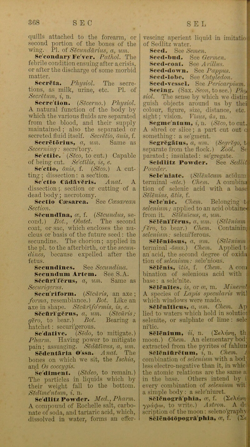 f[uill.s attached to the forearm, or second portion of the hones of the wing. PL of S^C'unclari'iis, a, urn. Sc'comlary Fe'ver. Pathol. The febrile condition ensuing after a crisis, or after the discharge of some morbid matter. Secreta. Physiol. The secre- tions, as milk, urine, etc. PI. of Secretum, i, n. Secre'tion. {Secerno.) Physiol. A natural function of the body by which the various fluids are separated from the blood, and their sripply maintained; also the separated or secreted fluid itself. SecrHio, onis, f. Secretorlu.s, a, um. Same as Secerning: secre'tory. Se'ctile. {S^co, to cut.) Capable of being cut. Se'ctilis, is, e. Se'ctio, finis, f. (S^co.) A cut- ting ; dissection: a sec'tion. .Se'ctio Csld.avgris. AnaA. A dissection; section or cutting of a dead body; necrotomy. Sectio Cie.sarea. See Ccesarean Section. SCcimdina, ce, f. {S^cundm, se- cond.) Bot., Ohstet. The second coat, or sac, which encloses the nu- cleus or basis of the future seed; the secundine. The chorion; ajjplied in the pi. to the afterbirth, or the secun- dines, because expelled after the fetus. Secnndines. See Secundina. Secniidum Artem. See S.A. SScurl'fCrus, a, um. Same as Secungerus. Secu'riform. (SScuris, an axe ; forma, resemblance.) Bot. Like an axe in shape. S^curlfo'rmis, is, e. SgciirlgCrus, a, um. {S^cUris; gero, to bear.) Bot. Bearing a hatchet: securi'gerous. Se'dativc. (Sedo, to mitigate.) Pkarm. Having power to mitigate pain; assuaging. Sedatlvus, a, um. Sedentsiria O'.s.sa. Anat. The bones on which we sit, the Ischia, and Os coccygis. Se'tlliiient. (SSdeo, to remain.) The particles in liquids which by their weight fall to the bottom. SMime'ntiim, i, n. Se'illlt/ Powder. Med., Pharm. A compound of Rochelle salt, carbo- nate of soda, and tartaric acid, which, dissolved in water, forms an effer- vescing aperient liquid in imitation of Sedlitz water. Seed. See Setnen. Sced-l>iid. See Germen. Se e d - c o a I. S ee A rill m. Seed-down. See Pappvji. Secd-lol>e. See Cotyledon. Seed-vessel. See Pericarpiam. i- Seeing. (Sax. .S'eoH, to see.) PhA siol. The sense by Avhich we distiii; guish objects around iis by thes colour, figure, size, distance, etc.. sight; vision. Visas, Us, m. Segme ntuiii, (SSco, to cut. A .shred or slice; a part cut out something: ' ^ a se'gment. Containinj i SegrCgatus, a, um. (Segr^go, t^i> separate from the flock.) Zodl. S<* parated; insulated: se'gregate. Seidlitz Powder. See Sedli^ Powder. Sele'niate. (SUenlcum acidum terminal -ate.) Chem. A combin; tion of selenic acid with a has Selenio^, dtis, f. Sele'nie. Chem. Belonging tti selenium; applied to an acid obtainef; from it. SHenicus, a, um. Selenl'ffrus, a, urn. {SUenium firo, to bear.) Chem. selenium: seleni'ferous. S^lenidsiis, a, um. terminal-05?4S.) Chem. an acid, the second degree of oxida tion of .• .sele'nicms. SClenis, Itis, f. Chem. A com . bination of selenious acid Avith d base: a sele'nite. Sf lenites, is, or ce, m. Minera A species of Lagns specularis wit!', which Avindows Avere made. Sflenitiens, a, %im. Chem. Apli lied to Avaters AA’hich hold in solutio |i selenite, or sulphate of lime: sele if ni'tic. ; Si^leninm, ii, n. (SeXimh moon.) Che.m. An elementary bod;J extracted from the pyrites of fahluiii Sflfnifiretnni, i, n. Chem. I combination of selenium Avith a bod; {Selenium h« Applied tjji less electro-negative than it, in Avhici the atomic relations are the same nl in the base. Othei's intend by i every combination of .selenium Avit a sini])le body : a sele'niuret. Sflfnogrlil'ldila, fc, f. (^eXiivip ypdffiu), to Avrite.) Astron. A do' scription of the moon: .seleno'CTapln i SCleuOtOpogriVpliin, ce, f. (ie