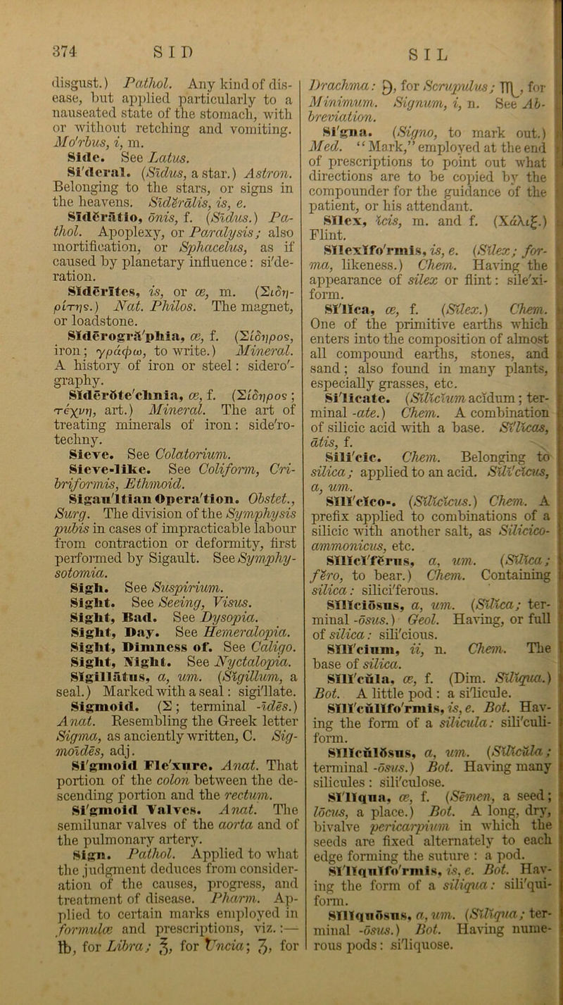 I disgust.) Pathol. Any kind of dis- ease, but ap])lied particularly to a nauseated state of the stomach, with or without retching and vomiting. Mo''Thus, i, m. Side. See Lotus. Si'deral. a star.) Astron. Belonging to the stars, or signs in the heavens. Sld^ralis, is, e. SIdCriltio, onis, f. {Sldus.) Pa- thol. Apoplexy, or Po/ralysis; also mortification, or Sphacelus, as if caused by planetary influence: si'de- ration. SIderites, is, or ce, m. (SiSr;- pimis.) Nat. Philos. The magnet, or loadstone. SlderogrjVpliia, ce, f. (SiSijpos, iron; ypucpu), to write.) Mineo'ol. A history of iron or steel: sidero'- graphy. SIderSte'clmia, ce, f. (Slorj/oos ; nreyyr], art.) Mineral. The art of treating minerals of iron: side'ro- techny. Sieve. See Colatorium. Sleve-lllte. See Coliform, Cri- hriformis. Ethmoid. Siganltian Opera'tion. Ohstet., Surg. Tlie division of the Symphysis puhis in cases of impracticable labour from contraction or deformity, first perfojmed by Siganlt. See Symphy- sotomia. Sigh. See Suspirium. Sight. See Seeing, Visus. Sight, Bad. See Dysopia. Sight, Day. See Hemeralopia. Sight, Dimness of. See Caligo. Sight, IV^ight. See Nyctalopia. SIgillatus, a, um. {Slgillum, a seal.) Marked with a seal: sigi'llate. Sigmoid. (2; terminal -Ides.) A nat. Kesembling the Greek letter Sigma, as anciently written, C. Sig- Tnoldes, adj. Sfgmoid Fle'xnre. Atmt. That portion of the colon between the de- scending portion and the rectum. Si'gmoid Valves. Anat. The semilunar valves of the aorta and of the pulmonary artery. Sign. Pathol. Applied to what the judgment deduces from consider- ation of the causes, progress, and treatment of disease. Pharm. Ap- plied to certain marks employed in formulce and prescriptions, viz.:— tb, for Libra; for Vncur, for Drachma: for Scmipulus; TTj^, for , Minimum. Signum,i,\\. See rtf/- , hreviation. Sfgna. (Signo, to mark out.) n Med. “Mark,” employed at the end > of prescrixflions to point out what \ directions are to be copied by the compounder for the guidance of the ■ patient, or his attendant. Sllex, Ids, m. and f. (XdXt?.) j Flint. I Sllcxlfo'rmis, is, e. (Sllex; for- \ ma, likeness.) Chenn. Having the i appearance of dlex or flint: sile'xi- b form. Silica, ce, f. (Sllex.) Chem. One of the primitive earths which enters into the composition of almost k all compomid earths, stones, and i sand; also found in many plants, s especially grasses, etc. Silicate. (»S?f?ci«macidum; ter- minal -ate.) Chem. A combination of silicic acid with a base. Sl'llcas, dtis, f. Sili'cic. Chem. Belonging to silica; applied to an acid. Sill'clous, a, um. sm'clco-. (SUlclcus.) Chem. A prefix applied to combinations of a silicic with another salt, as Silicico- ammonicus, etc. smcVf^rns, a, um. (Silica; f'iro, to bear.) Chem. Containing silica: silici'ferous. Sillciosns, a, um. (Silica; ter- minal -osus.) Geol. Hartng, or full of silica: sili'cious. Slll'cinm, ii, n. Chem,. The base of silica. sm'cula. ce., f. (Dim. Slllqua.) Bot. A little pod : a si'licule. Slll'cullfo'rmis, is, e. Bot. Hay- ing the form of a silicula: sili'culi- fonn. SllIcnIOsns, a, um. (SlBcula ; terminal -6svs.) Bot. Ha\ing many silicules: sili'culose. Slllqna, ce, f. (Semen, a seed; locals, a place.) Bot. A long, dry, bivalve pericarpium in which the seeds are fixed alternately to each edge forming the suture ; a pod. SIliqnIfo'rml.s, w, e. Bot. Hay- ing the form of a siliqua: sili'qui- fonn. Slllqiiosns, a, um. (Slllqua; ter- minal -osus.) Bot. Having nume- rous jiods: si'liquose.