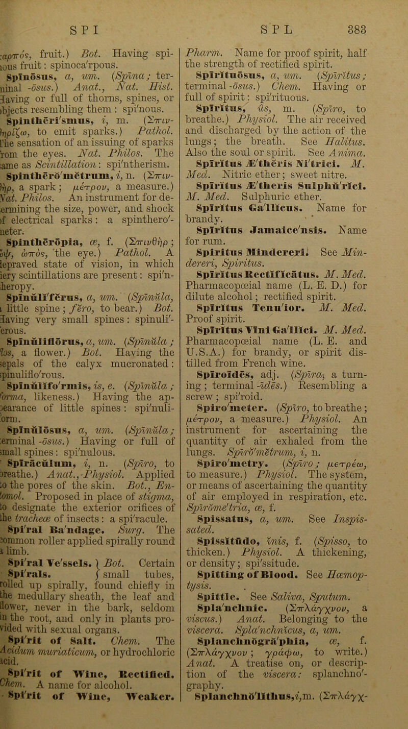 :<i/oTro's, fruit.) Bot. Having spi- lous fruit; spinoca'rpous. SpIuOsu.s, a, um. (Spina; ter- ninal -ds'us.) Anat., Nat. Hist. Saving or full of tlionis, spines, or ibjects resembling them : spi'nous. Spintlieri'siuus, i, m. (IViz;- hipi^w, to emit sparks.) Pathol. L'iie sensation of an issuing of sparks rom the eyes. Nat. Philos. The lame as Scintillation', spi'ntherism. Splntliero'iiiCf rum, i, n. (E.'itlv- a spark; fiei-pov, a measure.) \at. Philos. instrument for de- .enniniug the size, power, and shock )f electrical sparks: a spinthero'- ueter. Spintheropia, ce, f. {'2'invQnp ; op, wires, 'the eye.) Pathol. A lepraved state of vision, in which iery scintillations are present: spi'n- heropy. Spinull'fgnis, a, um. (Splnula, i httle spine; f^ro, to bear.) Bot. laving very small spines : spinuli'- erous. Spinuliflorns, a, um. (Splnula ; hs, a flower.) Bot. Having the sepals of the calyx mucronated: ipinuliflo'rous. Splniilifo'rmis, is, e. (Splnula ; ^orma, likeness.) Having the ap- pearance of little spines; spi'nuli- :orni. Splniilosnsy a, um. (Splnula j :emimal-osi«.) Having or full of small spines: spi'nulous. ■ Splriiculiim, i, n. (Spiro, to sreathe.) Anat., Physiol. Applied ;o the pores of the skin. Bot., En- ^Miol. Proposed in place of stigma, to designate the exterior orifices of the irachece of insects: a spi'racule. Spl'ral ISa'ndage. Surg. The mmnion roller applied spirally round i limb. Spi'ral Ve's.sel.s.) Bot. Certain Spi'rals. j small tubes, rolled up spii'ally, found chiefly in the medullary sheath, the leaf and flower, nev-er in the bark, seldom in the root, and only in plants pro- vided with sexual organs. Spl'rit of Salt. Chem. The Addum muriaticum, or hydrochloric icid. Spirit of Wine, Kcctiflcd. Ohem. A name for alcohol. Spi'rit of Wine, Weaker. PJumn. Name for proof spirit, half the strength of rectified spirit. Spirltiiosus, a, um. (Splrltus; terminal -dstis.) Chem. Having or full of spirit: spi'rituous. Spirltns, Us, m. (Spiro, to breathe.) Physiol. The air received and discharged by the action of the lungs; the breath. See Halitus. Also the soul or spirit. See Anima. Splrltus jE'tligris Ai'triei. M. Med. Nitric ether; sweet nitre. Spiritus jE'theris Sulpliu'rici. M. Med. Sulphuric ether. Spiritus Cialllcus. Name for brandy. Spiritus Jainaice'nsis. Name for rum. Spiritus IHindereri. See Min- dereri, Spiritus. Spiritus Rcctlflciitus. AI. Aled. Phannacopoeial name (L. E. D.) for dilute alcohol; rectified spirit. Spiritus Tenu'ior. M. Aled. Proof spirit. Spiritus Vini Galilei. M. Med. Pharmacopoeia! name (L. E. and U.S.A.) for brandy, or spirit dis- tilled from French wine. Spiroides, adj. (Splra-, a turn- ing ; terminal -ides.) Kesembling a screw; spi'roid. Spii’o'meter. (Spiro, to breathe; p.e'rpov, a measure.) Physiol. An instrument for ascertaining the quantity of air exhaled from the lungs. Spirly'mMrum, i, n. Spiro'nietry. (Spiro; geTpew, to measure.) Physiol. The system, or means of ascertaining the quantity of air employed in respiration, etc. Spirome'tria, m, f. Spissatus, a, um. See Inspis- sated. SpisslttUdo, inis, f. (Spisso, to thicken.) Physiol. A thickening, or density; spi'ssitude. Spitting of Blood. See Eoemop- tysis. Spittle. See Saliva, Sputum. Spla'uclinic. (l.'TrXdyyyov, a viscus.) Anat. Belonging to the viscera. Spla'nchnicus, a, um. SplanclinOgriVpliia, oe, f. ('2.'Tr\.ay')(yov ; ypdpio, to write.) Anat. A treatise on, or descrip- tion of the viscera: splanchno'- graphy. _ Splanclinfi'lltlius,%,ni. (z.nrXayx-