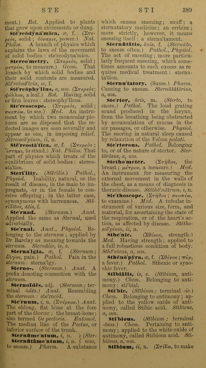 ment.) Bot. Applied to plants that grow upon excrements or dung. StC'rettdynft'iulLca, ce, f. (S-re- peos, solid ; duuafju^, power.) JYat. Philos. A branch of physics which explains the laws of the movement of solid bodies ; ste'reodyna'mics. Stereo'metry. (ST-epeos, solid; fitTpeo), to measure.) Geom. That branch by which solid bodies and their solid contents are measured. Ste'reom^'ti'ia, cc, f. StS'reOpliy'lliis, a, iim. (Sr-epeos; (pvXXou, a leaf.) Bot. Having sohd or firm leaves : stereophy'llous. Stc'reoscope. (S-repeos, solid; a-KOTreu}, to see.) Med. An instru- ment by which two monocular pic- tures are so disposed that the re- flected images are seen severally and appear as one, in imposing relief. Btireosco'pium, U, n. StC'reosta'tIca, oe, f. (ST-epeds ; 'la-TtfiJu, to stand.) JVat. Philos. That part of physics which treats of the equilibrium of solid bodies : stereo- sta'tics. Sterility. (St^rllis.) Pathol., Physiol. Inability, natural, or the result of disease, in the male to im- pregnate, or in the female to con- ceive offspring; in the latter case, synonymous with barrenness. SK- Yi'lUas, dtis, f. Ste'rnad. {Sternum,.) Anat. Applied the same as Sternal, used adverbially. Ste'rnal. Anat., Physiol. Be- longing to the sternum,; applied by Dr Barclay as meaning towards the sternum. Sternalis, is, e. Sternalgia, oe, f. {Sternum; aXyos, pain.) Pathol. Pain in the sternum: sterna'lgy. Sterno-. {Sternum.) Anat. A prefix denoting connection with the sternum. SternoIde.Sy adj. {Sternum; ter- minal -Ides.) Anat. Eesembling the sternum: ste'moid. Ste'rnum, i, n. {'S.Tepvov.) Anat. The oblong, flat bone at the fore part of the thorax : the breast-bone; also termed Os pectoris. Entomol. The median line of the Pectus, or inferior surface of the trunk. Sternflme'ntnm, i, n. ) {Ster- SternfltA.me'iitum, i, n. ) nuo, to sneeze.) Pharm. A substance which causes sneezing; snuff; a sternutatory medicine; an errhine ; more strictly, however, it means sneezing itself : a sternu'tament. Sternfitiltio, onis, f. {Sternuto, to sneeze often.) Pathol., Physiol. The act of sneezing; more particu- larly frequent sneezing, which some- times amounts to such excess as re quires medical treatment: sternu- tation. Sternnlatory. (Same.) Pharm. Causing to sneeze. Stemutdtorvus, a, um. Ste'rtor, oris, m. {Sterto, to snore.) Pathol. The loud grating sound produced in the larjmx, from the breathing being obstructed by accumulation of mucus in the air passages, or otherwise. Physiol. The snoring in natural sleep caused by relaxation of the Velum palati. Ste'rtor«us. Pathol. Belonging to, or of the nature of stertor. Ster- torosus, a, um. Stetho'nieter. (2t^0o?, the breast; pie^rpov, a measure.) Med. An instrument for measuring the external movement in the walls of the chest, as a means of diagnosis m thoracic disease. StHho'metrum, i, n. Ste'flioscope. (St-t/Oos ; aKooreco, to examine.) Med. A tubular in- strument of various size, form, and material, for ascertaining the state of the respiration, or of the heart’s ac- tion, as affected by disease. Stetho- sdj'pium, ii, n. Stlie'nic. (26eyos, strength.) Med. Having strength ; applied to a full robustious condition of body. StM'nlcus, a, um: Stlifind'pyra, oe, f, {hdevos ; orUp, a fever.) Pathol. Sthenic or syno- chic fever. Stiblalig, is, e. {Stibium, anti- mony.) Chem. Belonging to anti- mony: sti'bial. Sti'lbic. {Stibium; terminal -ic.) Chem. Belonging to antimony ; ap- plied to the yellow oxide of anti- mony, called Stibic acid. Stlblcus, a, um. Sti'bions. {Stibium; terminal -osus.) Chem. Pertaining to anti- mony ; applied to the white oxide of antimony, called Stibious acid. Stl- biosus, a, um. Stibium, ii, n. (2ti6w, to make