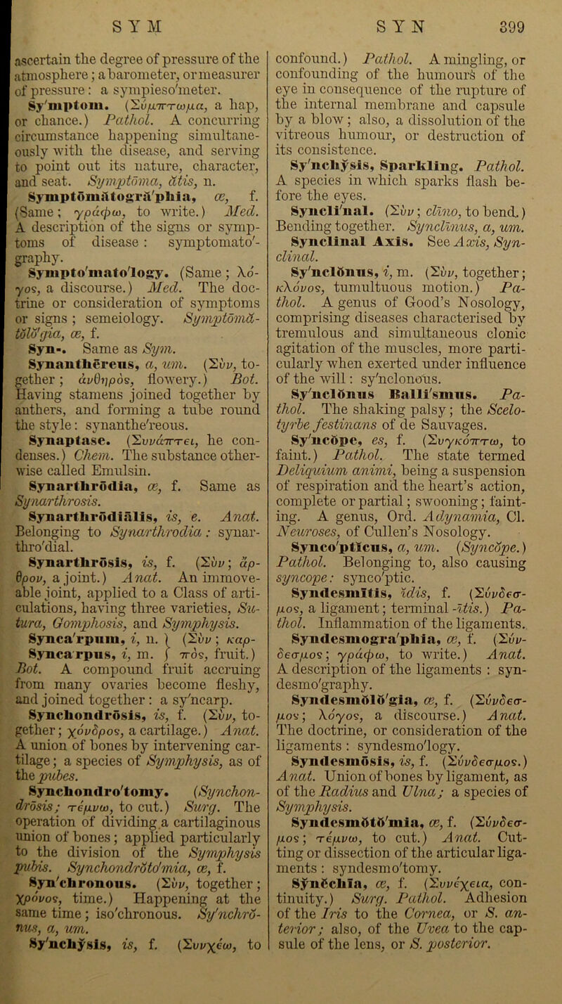 ascertain the degree of pressure of the atmosphere; aharoineter, ormeasurer of pressure: a sympieso'ineter. Sy'mptom. (Sii/iTnrw/ia, a hap, or chance.) Pathol. A concurring circiimstance happening simultane- ously with the disease, and serving to point out its nature, character, and seat. Symptoma, tltis, n. Symptonii'ltogril'pliia, ce, f. {Same; ypacpu), to write.) Med. A description of the signs or symp- toms of disease : symptomato'- graphy. SyMipto'mafology. (Same; Xo- yos, a discourse.) 3Ied. The doc- trine or consideration of symptoms or signs ; semeiology. Symptomd- tolu'gia, ce, f. Syn-. Same as Sym. Synantberens, a, um. (2uy, to- gether ; di/Oijpos, flowery.) Pot Having stamens joined together by anthers, and forming a tube round the style: synanthe'reous. Synaptase. (SuvdTn-et, he con- denses.) C'hem. The substance other- wise called Emulsin. Synartbrodia, ce, f. Same as Synarthrosis. Synartbrodialis, is, e. Anat. Belonging to Synarthrodia: synar- thro'dial. Synartbrosis, is, f. (2ui/; ap- 6|0oj/, ajoint.) AncLt. An immove- able joint, applied to a Class of arti- culations, having three varieties, Sio- tura, Qomphosis, and Symphysis. Synca'rpiim, i, n. ) ; Kap- Syncarpiis, i, m. j ttos, fruit.) Bot. A compound fruit accruing from many ovaries become fleshy, and joined together: a sy^ncarp. SyncbondrosiSy is, f. {'S.vu, to- gether ; yovdpos, a cartilage.) Anat. A union of bones by intervening car- tilage ; a species of Symphysis, as of the p%d>es. Syncbondro'tomy. {Synchon- drosis; T6/XI/0), to cut.) Surg. The operation of dividing a cartilaginous union of bones; applied particularly to the division of the Symphysis pubis. Synchondroto'mia, ce, f. Syn'cbronous. (Suj/, together; ypdvos, time.) Happening at the same time; iso'chronous. Sy'nchro- nus, a, um. 8y'ncbysiSy is, f. (2ui;xew, to confound.) Pathol. A mingling, or confounding of the humour^ of the eye in consequence of the rupture of the internal membrane and capsule by a blow; also, a dissolution of the vitreous humour, or destruction of its consistence. Sy'ncbysis, Sparkling. Pathol. A species in which sparks flash be- fore the eyes. Syncli'nal. {'2vv; cllno, to bend.) Bending together. Syncllnus, a, um. Synclinal Axis, Axis, Syn- clinal. Sy'nclttnns, i, m. [S,vv, together; kXovos, tumultuous motion.) Pa- thol. A genus of Good’s Nosology, comprising diseases characterised by tremulous and simultaneous clonic agitation of the muscles, more parti- cularly when exerted under influence of the will; sy'nclonous. Sy'ncldnns Balli'smns. Pa- thol. The shaking palsy; the Scelo- tyrbe festinans of de Sauvages. Sy'ncftpe, es, f. (SuyKoVTO), to faint.) Pathol. The state termed Deliquium animi, being a suspension of respiration and the heart’s action, complete or partial; swooning; faint- ing. A genus, Ord. Adynamia, Cl. Neuroses, of Cullen’s Nosology. Synco'ptlciis, a, um. {Syncope.) Pathol. Belonging to, also causing syncope: synco'ptic. Syndesmltis, idis, f. {'^ovdetr- p.o<3, a ligament; terminal -Uis.) Pa- thol. Inflammation of the ligaments. Syndesmogra'pbla, ce, f. (I'uj/- 6eo-/xos; <ypd<p(i), to write.) Anat. A description of the ligaments : syn- desmo'graphy. Syjidesmftlft'gia, ce, f. {HvvSea- /xov; Xdyos, a discourse.) Anat. The doctrine, or consideration of the ligaments : syndesmo'logy. Syndesmosis, is, f. (Siij/deo-^os.) Anat. Union of bones by ligament, as of the Radius and Ulna; a species of Symphysis. SyndcsmdtO'mia, ce, f. (2uz/de<r- /xos; Tip.vw, to cut.) Anat. Cut- ting or dissection of the articular liga- ments : syndesmo'tomy. Syiii^cbia, ce, f. (Xuj/c'xeia, con- tinuity.) Surg. Pathol. Adhesion of the Iris to the Cornea, or S. an- terior; also, of the Uvea to the cap- sule of the lens, or S. posterior.