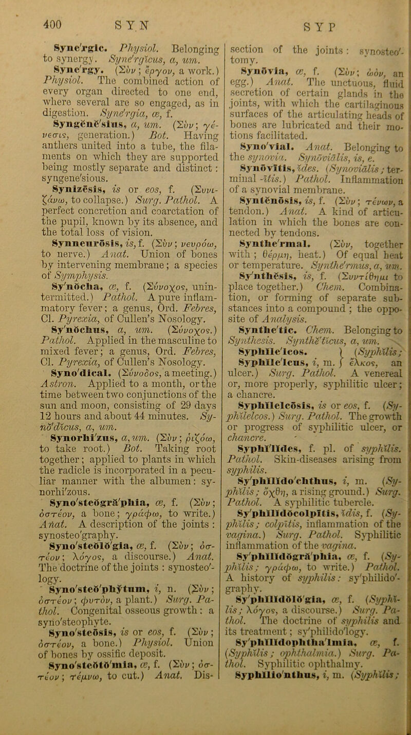 Sync'rKlc. Physiol. Belonging to synergy. Syne'rylcus, a, urn. Sync'rgy. (Suy ; epyov, a work.) Physiol. The combined action of every organ directed to one end, Avhere several are so engaged, as in digestion. Syndrcjia, os, f. SynsenC'.sius, a, um. (Si/v; y6- veoLs, generation.) Bot. Having anthers united into a tube, the fila- ments on which they are supported being mostly separate and distinct: syngene'sious. Synlzesls, is or eos, f. (2uw- ^dvo), to collapse.) Surg. Pathol. A perfect concretion and coarctation of the pupil, known by its absence, and the total loss of vision. Synnenrosis, fs,f. vevpou), to nerve.) Anat. Union of bones by intervening membi’ane; a species of Symphysis. Sipnftclia, ce, f. (Svyoyos, unin- termitted.) Pathol. A pure inflam- matory fever: a genus, Ord. Febres, Cl. Pyrexia, of Cullen’s Nosology. Sy'ndclms, a, um. (Syyoyo?.) Pathol. Applied in the masculine to mixed fever; a genus, Ord. Febres, Cl. Pyrexia, of Cullen’s Nosology. Syno'dical. (Suyo(5os, a meeting.) Astron. Applied to a month, or the time between two conjunctions of the sun and moon, consisting of 29 days 12 hours and about 44 minutes. Sy- no'dicus, a, um. Synorlii'zus, a, um. (Ebv; piX,6u), to take root.) Bot. Taking root together; applied to plants in which the radicle is incorporated in a pecu- liar manner with the albumen; sy- norhi'zous. Syno'steOgrsVpliia, ce, f. (2vv; ooTeov, a bone; ypacpco, to write.) Ariat. A description of the joints : synosteo'graphy. Syno'steOld'gla, ce, f. (2uy; 6<t- Tcov\ Xoyos, a discourse.) Anat. The doctrine of the joints : synosteo'- logy- Syn.o'.steft'phytnm, ^, n. (?i/y; do-Tfc'oy; cpvTou, a plant.) Surg. Pa- thol. Congenital osseous growth; a syno'steophyte. Syno'stcfisls, is or eos, f. (2uy ; 6(TTeov, a bone.) Physiol. Union of bones by ossific deposit. Syno'stcfttO'inla, ce, f. {2i»y; dcr- tJciv ; 'tepLvoi, to cut.) Anat. Dis- section of the joints: svnosteo'- tomy. Synovia, ce, f. (y.bv\ J,dy, an egg.) Anat. The unctuous, fluid secretion of certain glands in the joints, with which the cartilaginous surfaces of the articulating head.s of bones are lubricated and their mo- tions facilitated. Syno'vial. AncU. Belonging to the synovia. Synovia Us, is, e. Synovitis, {Synovidlis ; minal -Itis.) PoAhol. Inflammation of a synovial meinbrane. SyntSnosis, is, f. (2uy; tcvusv, a tendon.) Anat. A kind of articu- ■ lation in which the bones are con- nected by tendons. SyntWrmal. (2i/y, together with ; Qepyii, heat.) Of equal beat or temperature. Synthe'rmiLS,a, um. >. Sy'nthSsis, is, f. (EwTidnui to place together.) Chem. Combina- , tion, or forming of separate sub- i stances into a compound ; the oppo- { site ot Analysis. e Synthe'tic. Chem. Belonging to * Synthesis. Syntlii'tlcus, a, um. . [ Sypblle'lcos. ) (SyphUis; t Syphlle'lcus, i, m. j eXicos, an ! ulcer.) Surg. Pctthol. A venereal 1 or, more properly, syphilitic rdcer; | a chancre. | SypliilelcOsis, is or eos, f. {Sy- I phllelcos.) Surg. Pathol. The growth I or progress of syphilitic ulcer, or I chancre. - f SypM'lItles, f. pi. of syphilis. l!j Pathol. Skin-diseases arising from i syphilis. r. Sy'pbllido'clitlins, i, m. {Sy- ? o'x^u, a rising ground.) Surg. i Pathol. A syphilitic tubercle. ' Sy'pMlIdOcolpitis, idis, f. {Sy- ? phllis; colpitis, inflammation of the ) vagina.) Surg. Pathol. Syphilitic | inflammation of the | Sy^pUnidttgrii'piiia, ce, f. {Sy- | phllis; ypucfiO), to write.) Pathol. * A history of syphilis: sy'philido'- I graphy. j Sy'plillldblb'gla, ce, f. {Syphl- I Us; \6yos, a discourse.) Surg. Pa- | thol. The doctrine of syphilis and 1 its treatment; sj^philidoiogy. | Sy'phllldopliflia'Iiiiia. ce, f. | {Syphilis; ophthalmia.) Surg. Pa- | thol. Syphilitic ophthalmy. | Sypbllio'nthus, f, m. {Syphilis; I