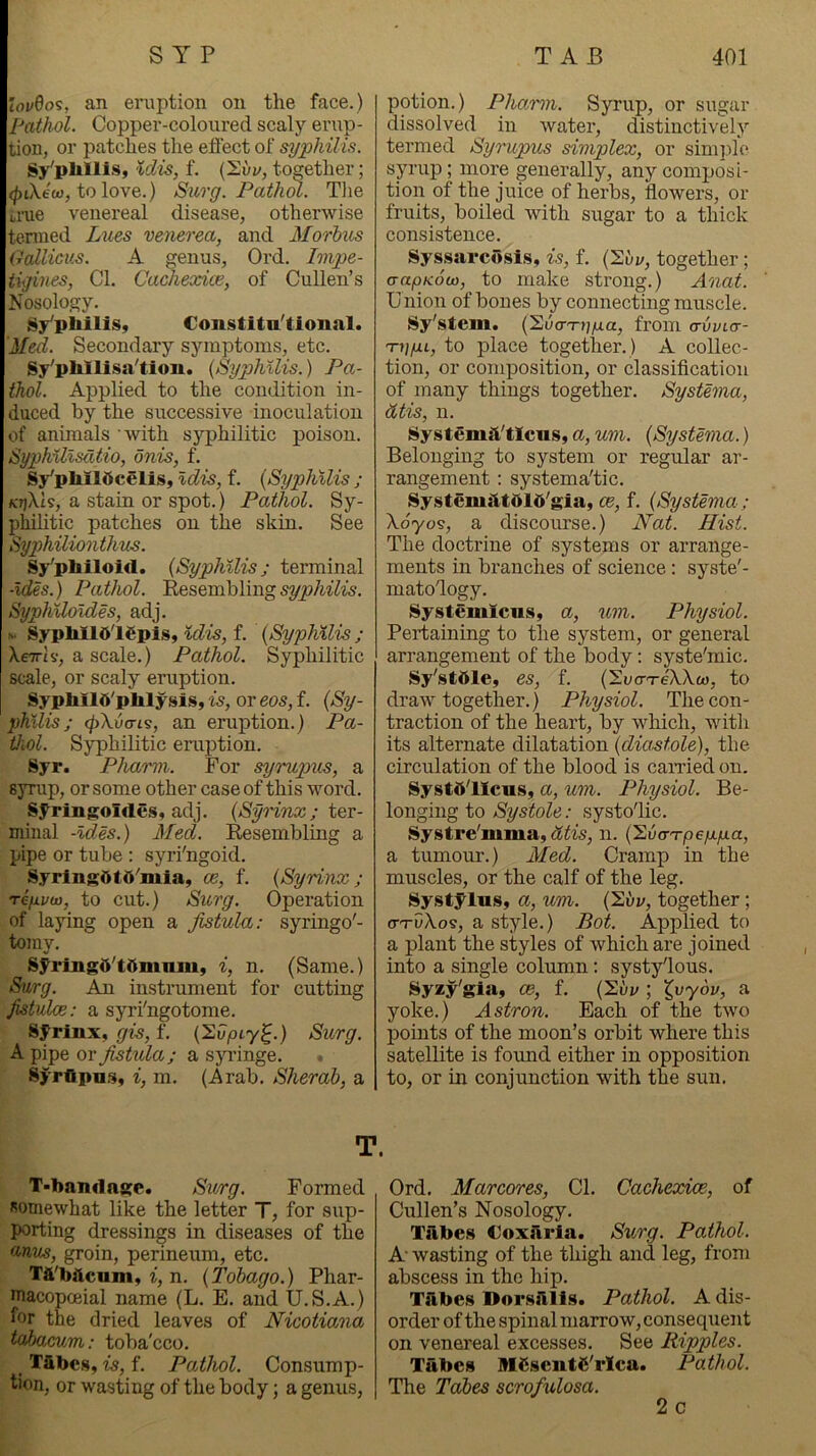 lovQo^, an eniptioii on the face.) Pathol. Copper-coloured scaly erup- tion, or patches the effect of syphilis. %dis, f. together; (^iXew, to love.) Suo-g. Pathol. The ti-ue venereal disease, otherwise tenned L^les venerea, and Morhtis (rallicus. A genus, Ord. Impe- tigines, Cl. Cachexice, of Cullen’s Nosology. Sy’pliiliSy Constitn'tional. Med. Secondary symptoms, etc. Sy'pWlisa'tion. {Syphilis.) Pa- thol. Applied to the condition in- duced by the successive inoculation of animals with syphilitic poison. Syphillsdtio, onis, f. Sy'pliildcelis, idis, f. {Syphilis ; KTjXk, a stain or spot.) Pathol. Sy- philitic patches on the skin. See Syphiliontims. Sy'philoid. {Syphilis; terminal -ides.) Pathol. Eesembling syphilis. Syphiloides, adj. N. SypMld'lSpis, idis, f. {Syphilis ; XeTTiv, a scale.) Pathol. Syphilitic scale, or scaly eruption. Sypblld'phlysis, is, or eos, f. {Sy- philis; (pXvai^, an eruption.) Pa- thol. Syphilitic eruption. Syr. Pharm. For syrupus, a syrup, or some other case of this word. Syringoldes, adj. {SyHnx; ter- minal -ides.) Med. Resembling a pipe or tube : syri'ngoid. SyrlngOtO^mia, ce, f. {Syrinx; reyvw, to cut.) Surg. Operation of laying open a fistula: syringo'- tomy. Syringd'tdmmuy i, n. (Same.) Surg. An instrument for cutting fistulae: a syri'ngotome. syrinx, gis, f. {’2vpiyl^.) Surg. A pipe ox jistula; a syringe. • Syrttpn.^, i, m. (Arab. Sherah, a potion.) Pho.mi. Syrup, or sugar dissolved in water, distinctively termed Syrupus simplex, or simj.de sju'up; more generally, any composi- tion of the juice of herbs, flowers, or fruits, boiled with sugar to a thick consistence. SyssarcSsis, is, f. (2ui/, together; aapKou), to make strong.) Anat. U nion of bones by connecting muscle. Sy'stem. {'Sucn-pp.a, from a-vvtcr- Tiiyi, to place together. ) A collec- tion, or composition, or classification of many things together. Systema, dtis, n. SystemiVtlcus, a, um. {Systema.) Belonging to system or regular ar- rangement : systematic. System^ltdld’gia, ce, f. {Systema ; Xdyos, a discourse.) Nat. Hist. The doctrine of systems or arrange- ments in branches of science: syste'- matology. Systemicus, a, um. Physiol. Pertaining to the system, or general arrangement of the body; syste'mic. Sy'stttle, es, f. (Si/cTeWo), to draw together.) Physiol. The con- traction of the heart, by which, with its alternate dilatation {diastole), the circulation of the blood is caiTied on. Systd'licus, a, um. Physiol. Be- longing to Systole: systolic. Systre'mma, n. {'EvarTpep.p.a, a tumour.) Med. Cramp in the muscles, or the calf of the leg. Systyius, a, um. {^i>v, together; a-TvXo^, a style.) Bot. Applied to a plant the styles of which are joined into a single column: systylous. Syzy'gia, ce, f. (Sui/; ^vyov, a yoke.) Astron. Each of the two j)oints of the moon’s orbit where this satellite is found either in opposition to, or in conjunction with the sun. T. T'bandage. Surg. Formed somewhat like the letter T, for sup- porting dressings in diseases of the anus, groin, perineum, etc. Tft'bftcum, i, n. {Tobago.) Phar- macopoeia! name (L. E. and U.S.A.) for the dried leaves of Nicotiana tahacum: toba'cco. Tilbc.s, is, f. Pathol. Consump- tion, or wasting of the body; a genus, Ord. Marcores, Cl. Cachexice, of Cullen’s Nosology. Tabes CoxJlria. Surg. Pathol. A wasting of the thigh and leg, from abscess in the hip. TJlbes Dorsillls. Pathol. A dis- order of the spinal marrow, consequent on venereal excesses. See Ripples. Tabes MCsentC'rlca. Pathol. The Tabes scrofulosa. 2 c