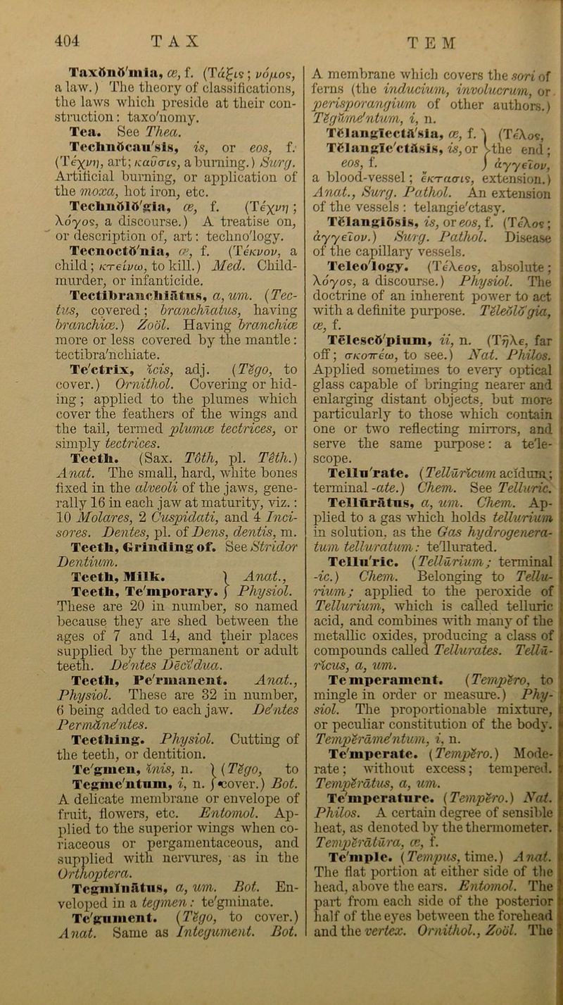 Taxftnn'iiila, ce, f. (Tagts; v6fio<s, a law.) The theory of classifications, the laws which preside at their con- struction : taxo'nomy. Tea. See TheM. Teclm5caii'sls, is, or eos, f. {Texun, art; /cau<ns, ahuniing.) Sury. Artificial burning, or application of the moxa, hot iron, etc. Teclmlilft'$;ia, ce, f. (Tex^Jj; Xoyos, a discourse.) A treatise on, or descrij)tion of, art; technology. Tccnocttt'nia, f. {TeKvov, a child;/c-T-etj/w, to kill.) Med. Child- murder, or infanticide. Tectlll>i*awcliiatu.s, a,um. {Tec- tv^, covered; branchlatus, having hranchioB.) Zobl. Having hranchice more or less covered by the mantle: tectibra'nchiate. Te'ctrix, ids, adj. {T'bgo, to cover.) Ornithol. Covering or hid- ing ; applied to the iDliimes which cover the feathers of the Avings and the tail, termed plimwe tectrices, or simply tectrices. Teeth. (Sax. T6th, pi. THh.) Anat. The small, hard, white bones fixed in the alveoli of the jaAvs, gene- rally 16 in each jaw at maturity, Adz.: 10 Molares, 2 Cmpidati, and 4 Inci- sor es. Den tes, pi. of Dens, dentis, m. Teetli, Grinding of. See &tridor Dentium. Teeth, Milk. ) Anat., Teeth, Te'mporary. j Physiol. These are 20 in number, so named because they are shed between the ages of 7 and 14, and their places supplied by the permanent or adult teeth. De'ntes Dedldv/x. Teeth, Pe'rmanent. Anat., Physiol. These are 32 in number, 6 being added to each jaAV. Ddntes Permdndntes. Teething. Physiol. Cutting of the teeth, or dentition. Te^ginen, inis, n. ) (T^go, to Tegnie'ntnm, i, n. j«cover.) Bot. A delicate membrane or envelope of fruit, flowers, etc. Entomol. Ap- plied to the superior wings Avhen co- riaceous or pergamentaceous, and supplied Avith neiwures, as in the Orthoptera. Tegnilnatns, a, mn. Bot. En- veloped in a tegmen: te'gminate. Te'giinient. {Tligo, to cover.) Anat. Same as Integument. Bot. A membrane Avhicli covers the sori of ferns (the inducium, involucrum, or pe'risporangium of other authors.) T^gYimdntum, i, n. Tdungiectft'siu, oe, f. 1 (Te\o?, TClanglc'clftsis, is,or Vthe end; eos, f. ^ j hyyelov, a blood-ve.ssel; e/cT«crt9, extension.) . Anat., Burg. Pathol. An extension of the vessels ; telangie'ctasy, TglangiOsis, w, oreo5, f. (TcAos; ayyeiov.) Burg. Pathol. Disea.se 01 the capillary vessels. TeleoTogy. (TeA.6os, absolute; Xoyos, a discourse.) Physiol. Tlie I doctrine of an inherent poAver to act , with a definite purpose. TUe6l6'gia, \ ce, f. TelescS'pinm, ii, n. (T^\e, far | off; o’hro'Treo), to see.) Nat. Philos. \ Applied sometimes to ever} optical glass capable of bringing nearer and enlarging distant objects, but more particularly to those Avhich contain one or two reflecting mirrors, and serve the same purpose: a tele- scope. Telln'rate. (Telluricurn acidum; terminal-aie.) Chem. Telhcric. Tellftratus, a, um. Chem. Ap- plied to a gas Avhich holds tellurium in solution, as the Gas hydrogenera- tum tellnjuratum: tellurated. Tellii'ric. {Tellurium; tenninal -ic.) Chem. Belonging to Tellu- rium; applied to the peroxide of Tellurium, Avhich is called telluric acid, and combines AAuth many of the metallic oxides, producing a class of compounds called Tellurates. Tdlxi- ricus, a, um. Te mperament. (Temp^ro, to mingle in order or measure.) Phy- siol. Tlie proportionable mixture, or peculiar constitiition of the body. Temp^ramdntum, i, n. Te'iiipcrate. {Temp'Sro.) Mode- rate; AA'ithout excess; tempered. Temph-dtus, a, %im. Temperature. (Temp^ro.) Nat. Philos. A certain degree of sensible heat, as denoted by the thermometer. Temph'dtura, ce, f. Te'mple. (time.) Anat. The flat portion at either side of tlie head, above the ears. Entomol. The part from each side of tlie posterior lialf of the eyes betiveen the forehead and the Ornithol., Zobl. The