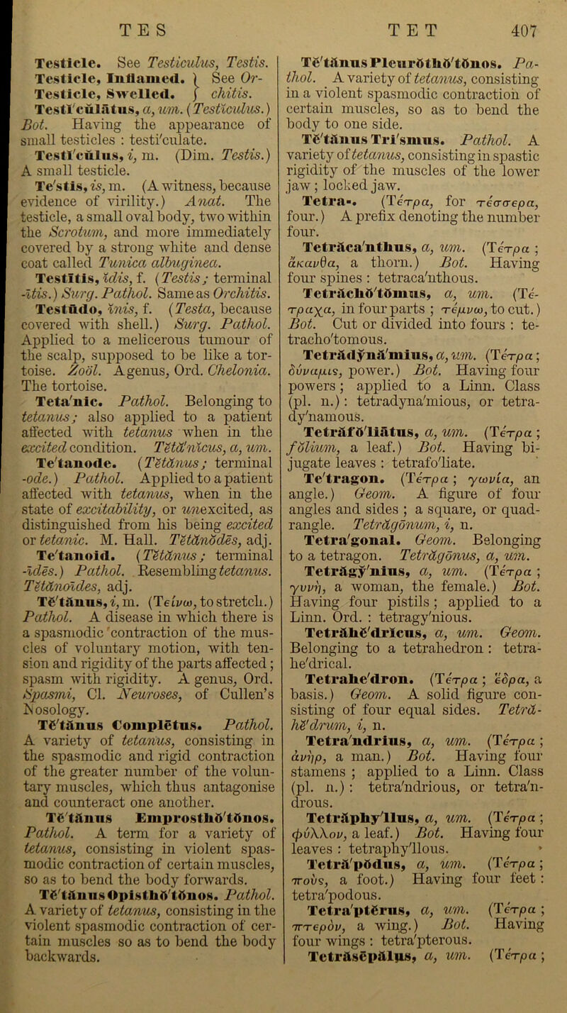 Testicle. See Testicidus, Testis. Testicle, Inllamed. ) See Or- Testicle, Swelled, j chitis. TestTculatus, a, mn. {Testicukis.) Bot. Having the appearance of small testicles : testi'culate. Testl'culus, i, in. (Dim. Testis.) A small testicle. Te'stis, is, m. (A witness, because evidence of virility.) Anat. The testicle, a small oval body, two within the Scrotum, and more immediately covered by a strong white and dense coat called Tunica albugi'nea. Testitis, Idis, f. (Testis; terminal -Itis.) Surg. Pathol. Same as Orchitis. Testudo, inis, f. {Testa, because covered with shell.) Surg. Pathol. Applied to a melicerous tumour of the scalp, supposed to be like a tor- toise. Zool. Agenus, Ord. Ghelonia. The tortoise. Teta'nic. Pathol. Belonging to tetanus; also applied to a patient affected with tetanus when in the excited condition. Titd!n%cus, a, um. Te'tanode. {TUdnus; terminal -ode.) Pathol. Applied to a patient affected with tetanus, when in the state of excitability, or w?iexcited, as distinguished from his being excited or tetanic. M. Hall. Tetdnodes, adj. Te^taiiold. {TUdnus; terminal -Ides.) Pathol. Resembling TUdnoldes, adj. TS'tiluns, i, m. {Teivw, to stretch.) Pathol. A disease in which there is a spasmodic 'contraction of the mus- cles of voluntary motion, with ten- sion and rigidity of the parts affected; spasm with rigidity. A genus, Ord. Spasmi, Cl. Neuroses, of Cullen’s iSbsology. T£'taim.s Completn.s. Pathol. A variety of tetanus, consisting in the spasmodic and rigid contraction of the greater number of the volun- tary muscles, which thus antagonise and coimteract one another. T^'tiiniis Emprosthd'tdnos. Pathol. A term for a variety of tetanus, consisting in violent spas- modic contraction of certain muscles, so as to bend the body forwards. TS'tilmis OpisthO'tftnos. Pathol. A variety of tetanus, consisting in the violent spasmodic contraction of cer- tain muscles so as to bend the body backwards. Te'titnusPleurftthtt'tOuos. Pa- thol. A variety of tetanus, consisting in a violent spasmodic contraction of certain muscles, so as to bend the body to one side. T€'tituii.s Ti'i'smus. Pathol. A variety oftetanus, consisting in spastic rigidity of the muscles of the lower jaw; locked jaw. TetrU. (TeT/oa, for Teacrepa, four.) A prefix denoting the number four. Tetriica'utlius, a, 'icm. {Te'rpa ; uKavda, a thorn.) Bot. Having four spines : tetraca'nthous. Teti'i'icliO'tdmus, a, um. (Te- 'rpayjx, in four parts ; 're/uLvoo, to cut.) Bot. Cut or divided into fours : te- tracho'tomous. Tetriidynii'mius, a, um. (Te-rpa; 5ui/a/x.ts, power.) Bot. Having four powers; applied to a Liim. Class (pi. n.): tetradyna'mious, or tetra- dy'namous. TetrAt'dliatus, a, um. (TeVpa ; folium, a leaf.) Bot. Having bi- jugate leaves : tetrafoliate. Te'tragon. ('re-rpa; ycovia, an angle.) Geom. A figure of four- angles and sides ; a square, or quad- rangle. Tetrdgdnum, i, n. Tetra'gonal. Geom. Belonging to a tetragon. Tetrdgonus, a, um. Tetrilgy'iilus, a, um. {Ten-pa ; yvvi], a woman, the female.) Bot. Having four pistils; applied to a Linn. Ord. : tetragy'nious. TetriUiS'dricns, a, um. Geom. Belonging to a tetrahedron : tetra- he'drical. Tetralie'dron. (Terpct; e8pa, a basis.) Geom. A solid figure con- sisting of four equal sides. Tetrd- M'drum, i, n. Tetra'ndrius, a, um. (TeVpa; dvhp, a man.) Bot. Having four stamens ; applied to a Linn. Class (pi. n.): tetra'ndrious, or tetra'n- drous. TetrilphyllHS, a, um. (Te-rpa ; a leaf.) Bot. Having four- leaves : tetraphy'llous. Tctrft'pttdus, a, um. {Ten-pa ; TToi/s, a foot.) Havirrg four feet; tetra'podous. Tetra'ptCriis, a, um. {Tin-pa ; TTrepov, a wing.) Bot. Having foirr wirrgs : tetra'pterous. TctrUsCpilliUi, a, um. (Te'-rpa ;